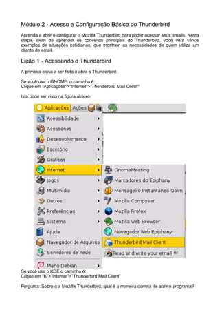 Módulo 2 - Acesso e Configuração Básica do Thunderbird
Aprenda a abrir e configurar o Mozilla Thunderbird para poder acessar seus emails. Nesta
etapa, além de aprender os conceitos principais do Thunderbird, você verá vários
exemplos de situações cotidianas, que mostram as necessidades de quem utiliza um
cliente de email.

Lição 1 - Acessando o Thunderbird
A primeira coisa a ser feita é abrir o Thunderbird.

Se você usa o GNOME, o caminho é:
Clique em "Aplicações">"Internet">"Thunderbird Mail Client"

Isto pode ser visto na figura abaixo:




Se você usa o KDE o caminho é:
Clique em "K">"Internet">"Thunderbird Mail Client"

Pergunta: Sobre o a Mozilla Thunderbird, qual é a maneira correta de abrir o programa?
 