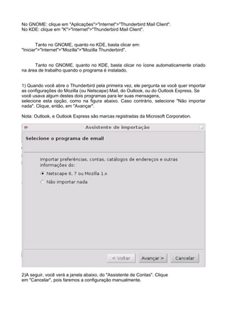 No GNOME: clique em "Aplicações">"Internet">"Thunderbird Mail Client".
No KDE: clique em "K">"Internet">"Thunderbird Mail Client".


        Tanto no GNOME, quanto no KDE, basta clicar em:
"Iniciar">"Internet">"Mozilla">"Mozilla Thunderbird".


      Tanto no GNOME, quanto no KDE, basta clicar no ícone automaticamente criado
na área de trabalho quando o programa é instalado.


1) Quando você abre o Thunderbird pela primeira vez, ele pergunta se você quer importar
as configurações do Mozilla (ou Netscape) Mail, do Outlook, ou do Outlook Express. Se
você usava algum destes dois programas para ler suas mensagens,
selecione esta opção, como na figura abaixo. Caso contrário, selecione "Não importar
nada". Clique, então, em "Avançar".

Nota: Outlook, e Outlook Express são marcas registradas da Microsoft Corporation.




2)A seguir, você verá a janela abaixo, do "Assistente de Contas". Clique
em "Cancelar", pois faremos a configuração manualmente.
 