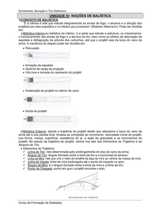 Armamento, Munição e Tiro Defensivo
Curso de Formação de Soldados
UNIDADE IV: NOÇÕES DE BALÍSTICA
1)CONCEITO DE BALÍSTICA
“É a ciência e arte que estuda integralmente as armas de fogo, o alcance e a direção dos
projéteis por elas expelidos e os efeitos que produzem” (Roberto Albarracin). Pode ser dividida
em:
a)Balística Interna:ou balística do interior, é a parte que estuda a estrutura, os mecanismos,
o funcionamento das armas de fogo e a técnica de tiro, bem como os efeitos da detonação da
espoleta e deflagração da pólvora dos cartuchos, até que o projétil saia da boca do cano da
arma. A mecânica do disparo pode ser dividida em:
Percussão
Iniciação da espoleta
Queima da carga de projeção
Vôo livre e tomada do raiamento do projétil
Aceleração do projétil no interior do cano
Saída do projétil
b)Balística Externa: estuda a trajetória do projétil desde que abandona a boca do cano da
arma até a sua parada final. Analisa as condições do movimento, velocidade inicial do projétil,
sua forma, massa, superfície, resistência do ar, a ação da gravidade e os movimentos do
projétil. No estudo da trajetória do projétil, vamos nos ater aos Elementos da Trajetória e ao
Alcance do Tiro.
Elementos da Trajetória
Linha de Tiro: reta determinada pelo prolongamento do eixo do cano da arma;
Ângulo de Tiro: ângulo formado entre a linha de tiro e a horizontal do terreno;
Linha de Mira: reta que une o meio do entalhe da alça de mira ao vértice da massa de mira;
Linha de Visada: linha de mira prolongada até o ponto de impacto no alvo;
Ângulo de Mira: é o ângulo formado entre a linha de mira e a linha de tiro;
Ponto de Chegada: ponto em que o projétil encontra o solo.
 