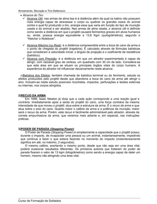Armamento, Munição e Tiro Defensivo
Curso de Formação de Soldados
Alcance do Tiro
Alcance Útil: nas armas de alma lisa é à distância além da qual os balins não possuem
mais energia capaz de atravessar o corpo ou quebrar os grandes ossos do animal
contra o qual foi produzido o tiro, energia essa que varia em função do tipo de munição
usada e do animal a ser abatido. Nas armas de alma raiada, o alcance útil é definido
como sendo a distância em que o projétil causará ferimentos graves em alvos humanos
ou, ainda, possua energia equivalente a 13,6 Kgm (quilogrâmetros), segundo o
“Hatcher´s Notebook”.
Alcance Máximo (ou Real): é a distância compreendida entre a boca do cano da arma e
o ponto de chegada do projétil (trajetória). É calculado através de fórmulas balísticas
que consideram a velocidade inicial, o ângulo de projeção e o coeficiente de resistência
(balístico).
Alcance com Precisão: é a distância em que um atirador experimentado é capaz de
atingir, com razoável grau de certeza, um quadrado com 30 cm de lado. Considera-se
que esta área em que se situam os principais órgãos vitais do corpo humano. A
experiência do atirador irá influenciar decisivamente neste alcance.
c)Balística dos Efeitos: também chamada de balística terminal ou do ferimento, estuda os
efeitos produzidos pelo projétil desde que abandona a boca do cano da arma até atingir o
alvo. Incluem-se neste estudo possíveis ricochetes, impactos, perfurações e lesões externas
ou internas, nos corpos atingidos.
2)RECUO DA ARMA
Em 1686, Isaac Newton já dizia que a cada ação corresponde a uma reação igual e
contrária. Imediatamente após a saída do projétil do cano, uma força contrária da mesma
intensidade da que moveu o projétil, atua sobre a estrutura da arma. É o recuo da arma e que
atua sobre o eixo do cano. Quanto maior o calibre da arma e a potência da munição, maior
será o recuo da arma. Porém, este recuo é facilmente administrável pelo atirador, através da
correta empunhadura da arma, que veremos mais adiante e, em especial, nas instruções
práticas.
3)PODER DE PARADA (Stopping Power)
O Poder de Parada (Stopping Power) é simplesmente a capacidade que o projétil possui,
durante o impacto, de incapacitar uma pessoa ou um animal, instantaneamente, impedindo
que continue a fazer o que estava fazendo no momento do impacto (instantaneamente
significa em até, no máximo, 2 segundos).
O mesmo calibre, acertando o mesmo ponto, desde que não seja em uma área vital,
poderá ocasionar resultados diferentes. Os primeiros autores que trataram do poder de
parada fixaram o valor de 13 kgm (kilogrâmetros) como sendo a energia capaz de deter um
homem, mesmo não atingindo uma área vital.
 