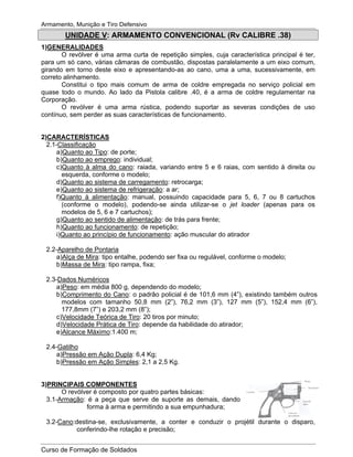 Armamento, Munição e Tiro Defensivo
Curso de Formação de Soldados
UNIDADE V: ARMAMENTO CONVENCIONAL (Rv CALIBRE .38)
1)GENERALIDADES
O revólver é uma arma curta de repetição simples, cuja característica principal é ter,
para um só cano, várias câmaras de combustão, dispostas paralelamente a um eixo comum,
girando em torno deste eixo e apresentando-as ao cano, uma a uma, sucessivamente, em
correto alinhamento.
Constitui o tipo mais comum de arma de coldre empregada no serviço policial em
quase todo o mundo. Ao lado da Pistola calibre .40, é a arma de coldre regulamentar na
Corporação.
O revólver é uma arma rústica, podendo suportar as severas condições de uso
contínuo, sem perder as suas características de funcionamento.
2)CARACTERÍSTICAS
2.1-Classificação
a)Quanto ao Tipo: de porte;
b)Quanto ao emprego: individual;
c)Quanto à alma do cano: raiada, variando entre 5 e 6 raias, com sentido à direita ou
esquerda, conforme o modelo;
d)Quanto ao sistema de carregamento: retrocarga;
e)Quanto ao sistema de refrigeração: a ar;
f)Quanto à alimentação: manual, possuindo capacidade para 5, 6, 7 ou 8 cartuchos
(conforme o modelo), podendo-se ainda utilizar-se o jet loader (apenas para os
modelos de 5, 6 e 7 cartuchos);
g)Quanto ao sentido de alimentação: de trás para frente;
h)Quanto ao funcionamento: de repetição;
i)Quanto ao princípio de funcionamento: ação muscular do atirador
2.2-Aparelho de Pontaria
a)Alça de Mira: tipo entalhe, podendo ser fixa ou regulável, conforme o modelo;
b)Massa de Mira: tipo rampa, fixa;
2.3-Dados Numéricos
a)Peso: em média 800 g, dependendo do modelo;
b)Comprimento do Cano: o padrão policial é de 101,6 mm (4”), existindo também outros
modelos com tamanho 50,8 mm (2”), 76,2 mm (3”), 127 mm (5”), 152,4 mm (6”),
177,8mm (7”) e 203,2 mm (8”);
c)Velocidade Teórica de Tiro: 20 tiros por minuto;
d)Velocidade Prática de Tiro: depende da habilidade do atirador;
e)Alcance Máximo:1.400 m;
2.4-Gatilho
a)Pressão em Ação Dupla: 6,4 Kg;
b)Pressão em Ação Simples: 2,1 a 2,5 Kg.
3)PRINCIPAIS COMPONENTES
O revólver é composto por quatro partes básicas:
3.1-Armação: é a peça que serve de suporte as demais, dando
forma à arma e permitindo a sua empunhadura;
3.2-Cano:destina-se, exclusivamente, a conter e conduzir o projétil durante o disparo,
conferindo-lhe rotação e precisão;
 
