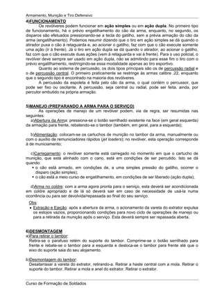 Armamento, Munição e Tiro Defensivo
Curso de Formação de Soldados
4)FUNCIONAMENTO
Os revólveres podem funcionar em ação simples ou em ação dupla. No primeiro tipo
de funcionamento, há o prévio engatilhamento do cão da arma, enquanto, no segundo, os
disparos são efetuados pressionando-se a tecla do gatilho, sem a prévia armação do cão da
arma (engatilhamento). Podemos resumir dizendo que o tiro em ação simples se dá quando o
atirador puxa o cão à retaguarda e, ao acionar o gatilho, faz com que o cão execute somente
uma ação (ir à frente). Já o tiro em ação dupla se dá quando o atirador, ao acionar o gatilho,
faz com que o cão execute duas ações (vem à retaguarda e vai à frente). Para o uso policial, o
revólver deve sempre ser usado em ação dupla, não se admitindo para esse fim o tiro com o
prévio engatilhamento, restringindo-se essa modalidade apenas ao tiro esportivo.
Quanto ao sistema de percussão, os dois tipos principais são os de percussão radial e
o de percussão central. O primeiro praticamente se restringe às armas calibre .22, enquanto
que o segundo tipo é encontrado na maioria dos revólveres.
A percussão da espoleta é feita pelo cão da arma, o qual contém o percussor, que
pode ser fixo ou oscilante. A percussão, seja central ou radial, pode ser feita, ainda, por
percutor embutido na própria armação.
5)MANEJO (PREPARANDO A ARMA PARA O SERVIÇO)
As operações de manejo de um revólver podem, via de regra, ser resumidas nas
seguintes:
a)Abertura da Arma: pressiona-se o botão serrilhado existente na face (em geral esquerda)
da armação para frente, rebatendo-se o tambor (também, em geral, para a esquerda);
b)Alimentação: colocam-se os cartuchos de munição no tambor da arma, manualmente ou
com o auxílio de remuniciadores rápidos (jet loaders); no revólver, esta operação corresponde
à de municiamento;
c)Carregamento: o revólver somente está carregado no momento em que o cartucho de
munição, que está alinhado com o cano, está em condições de ser percutido. Isto se dá
quando:
o cão está armado, em condições de, a uma simples pressão do gatilho, ocorrer o
disparo (ação simples);
o cão está a meio curso de engatilhamento, em condições de ser liberado (ação dupla);
d)Arma no coldre: com a arma agora pronta para o serviço, esta deverá ser acondicionada
em coldre apropriado e de lá só deverá sair em caso de necessidade de usá-la numa
ocorrência ou para ser devolvida/repassada ao final do seu serviço.
Obs:
Extração e Ejeção: após a abertura da arma, o acionamento da vareta do extrator expulsa
os estojos vazios, proporcionando condições para novo ciclo de operações de manejo ou
para a retirada da munição após o serviço. Esta deverá sempre ser repassada aberta.
6)DESMONTAGEM
a)Para retirar o tambor:
Retira-se o parafuso retém do suporte do tambor. Comprime-se o botão serrilhado para
frente e rebate-se o tambor para a esquerda e desloca-se o tambor para frente até que o
eixo do suporte saia do seu alojamento.
b)Desmontagem do tambor:
Desatarraxar a vareta do extrator, retirando-a. Retirar a haste central com a mola. Retirar o
suporte do tambor. Retirar a mola e anel do extrator. Retirar o extrator.
 
