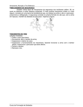 Armamento, Munição e Tiro Defensivo
Curso de Formação de Soldados
8)MECANISMOS DE SEGURANÇA
Existem vários tipos de mecanismos de segurança nos revólveres calibre .38, os
quais se destinam a evitar disparos acidentais. O mais recente mecanismo criado e o mais
seguro, consiste em uma barra de transferência que, ao interpor-se entre o cão e o percussor,
proporciona a deflagração. A segurança consiste no próprio formato do cão que, com a arma
em repouso, mantém-se afastado do percussor. Vejamos a figura:
9)INCIDENTES DE TIRO
a)Ações Imediatas:
Voltar o cano para baixo;
Se possível, abrir o tambor da arma;
Inspecionar o interior do cano;
Inspecionar o funcionamento do mecanismo, fazendo funcionar a arma com o tambor
aberto; inspecionar o percussor que deve aflorar;
Fechar o tambor;
Reiniciar o tiro.
 