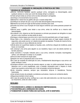 Armamento, Munição e Tiro Defensivo
Curso de Formação de Soldados
UNIDADE VI: INICIAÇÃO À PRÁTICA DE TIRO
1)REGRAS DE SEGURANÇA
a)Nunca, nenhuma hipótese, aponte qualquer arma, carregada ou descarregada, para
qualquer pessoa ou coisa que você não deseje atingir ou destruir;
b)Trate sempre todas as armas como se elas estivessem carregadas;
c)Conheça o funcionamento da sua arma;
d)Mantenha o dedo fora do gatilho até que a visada esteja feita;
e)Certifique-se sempre de que a sua arma está descarregada antes de limpa-la;
f)Mantenha sua arma em lugar de fácil acesso somente para você;
g)Guarde sua arma e sua munição em local seguro evitando que outras pessoas possam ter
acesso;
h)Nunca puxe o gatilho, para testar a sua arma, antes de verificar se a mesma está
descarregada;
i)Ao praticar o tiro, observe se não há pessoas ou animais que possam ser atingidos no caso
de errar o alvo (verificar na área atrás do alvo);
j)Carregue e descarregue sua arma com o cano da arma apontado para um lugar seguro;
l)Caso falhe o tiro, mantenha o cano da arma apontado para um lugar seguro durante 30
segundos, pois pode ocorrer um retardo de ignição da espoleta. Proceda da mesma forma,
caso você sinta um recuo diferente do normal;
m)Evite atirar em superfícies rígidas ou líquidas, pois, conforme o ângulo de incidência, pode
haver um ricochete;
n)Ao alcançar uma arma para alguém ou ao recebê-la, faça-o com ela aberta (tambor ou
ferrolho abertos);
o)Use somente a munição indicada para a sua arma, evitando munições recarregadas,
velhas, com alteração no estojo ou no projétil;
p)Procure atirar sempre em dupla ação;
q)Disparo em seco é prejudicial para a sua arma;
r)Em caso de suspeita de obstrução do cano, imediatamente descarregue a sua arma e só
então verifique o cano;
s)Carregue sempre a sua arma de maneira segura, ou seja, no coldre apropriado. Nunca se
desloque com a arma engatilhada, pois a pressão necessária para o disparo é muito
menor que quando a arma está com o cão na posição normal de repouso;
t)Evite consertos caseiros, sempre que necessário dirija-se à Assistência Técnica
Autorizada;
u)Use sempre óculos de proteção e protetores auriculares, mesmo em ambiente aberto;
v)Segurança também é bom senso;
x)Em caso de queda da arma, verifique se o cano não está obstruído e se não houve danos
ao mecanismo, antes de voltar a atirar.
RESUMO:
1ª CONHECER A ARMA E A MUNIÇÃO EMPREGADAS;
2ª CONTROLAR A DIREÇÃO DO CANO;
3ª MANTER O DEDO FORA DO GATILHO, ATÉ O DISPARO.
 