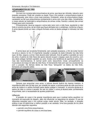 Armamento, Munição e Tiro Defensivo
2
a)
pressão excessiva. Pode ser
mais adequada, pois induz a tiros mais precisos. Entretanto, antes da empunhadura dupla,
necessário se faz que empunhemos corretamente a arma com uma das mãos. Inicialmente,
o nosso estudo se restringirá a empunhadura de armas curtas, ficando o estudo das
longas para outro momento.
forte à coronha da arma, de tal modo que fique alinhada com o antebraço, conforme a figura.
A arma deverá dividir ao meio o ângulo formado
forte.
na arma e desvio no tiro. É importante ressaltar a posição do dedo indicador da mão
(que, de fato, segura a arma). Este deverá estar esticado, fora do gatilho e paralelo ao cano
da arma. A palma da mão fraca (de apoio) deverá ocupar o espaço vazio da coronha, com
seu dedo polegar também paralelo ao cano. Existe uma tendência de apo
mas não recomendamos. É normal sentir certo desconforto inicial, principalmente na
musculatura do braço do lado da mão fraca. O treinamento fará com que nos acostumemos
com a posição. Os demais dedos da mão fraca “abraçarão” os dedos da m
formando um conjunto sólido.
importância disto vem do fato que, por ocasião do saque, a primeira parte da mão que toca a
arma de coldre é o vértice f
palma da mão e a arma é sacada. Ao sair do coldre, a arma já deverá estar corretamente
empunhada, sem a necessidade de ajustes posteriores.
b)
momento da execução do disparo, além de influenciar na segurança do atirador. O uso de
diferentes posições para o tiro policial surgiu neste século. Mas, na verdade, a situação
prática é que irá determinar a melhor
atender aos seguintes requisitos:
Armamento, Munição e Tiro Defensivo
2)FUNDAMENTOS DO TIRO
a)Empunhadura
Um bom tiro começa pela empunhadura da arma, que deve ser cômoda, natural e sem
pressão excessiva. Pode ser
mais adequada, pois induz a tiros mais precisos. Entretanto, antes da empunhadura dupla,
necessário se faz que empunhemos corretamente a arma com uma das mãos. Inicialmente,
o nosso estudo se restringirá a empunhadura de armas curtas, ficando o estudo das
longas para outro momento.
Primeiramente, deve
forte à coronha da arma, de tal modo que fique alinhada com o antebraço, conforme a figura.
A arma deverá dividir ao meio o ângulo formado
forte.
A arma deve ser envolvida firmemente, sem pressão excessiva, a fim de evitar tremor
na arma e desvio no tiro. É importante ressaltar a posição do dedo indicador da mão
(que, de fato, segura a arma). Este deverá estar esticado, fora do gatilho e paralelo ao cano
da arma. A palma da mão fraca (de apoio) deverá ocupar o espaço vazio da coronha, com
seu dedo polegar também paralelo ao cano. Existe uma tendência de apo
mas não recomendamos. É normal sentir certo desconforto inicial, principalmente na
musculatura do braço do lado da mão fraca. O treinamento fará com que nos acostumemos
com a posição. Os demais dedos da mão fraca “abraçarão” os dedos da m
formando um conjunto sólido.
Sempre que empunhar uma arma, o policial deverá fazê
importância disto vem do fato que, por ocasião do saque, a primeira parte da mão que toca a
arma de coldre é o vértice f
palma da mão e a arma é sacada. Ao sair do coldre, a arma já deverá estar corretamente
empunhada, sem a necessidade de ajustes posteriores.
b)Posição
A posição do corpo é de grande importância
momento da execução do disparo, além de influenciar na segurança do atirador. O uso de
diferentes posições para o tiro policial surgiu neste século. Mas, na verdade, a situação
prática é que irá determinar a melhor
atender aos seguintes requisitos:
permitir uma firme empunhadura;
permitir equilíbrio do corpo e uma boa base;
Armamento, Munição e Tiro Defensivo
FUNDAMENTOS DO TIRO
mpunhadura
Um bom tiro começa pela empunhadura da arma, que deve ser cômoda, natural e sem
pressão excessiva. Pode ser
mais adequada, pois induz a tiros mais precisos. Entretanto, antes da empunhadura dupla,
necessário se faz que empunhemos corretamente a arma com uma das mãos. Inicialmente,
o nosso estudo se restringirá a empunhadura de armas curtas, ficando o estudo das
longas para outro momento.
Primeiramente, deve
forte à coronha da arma, de tal modo que fique alinhada com o antebraço, conforme a figura.
A arma deverá dividir ao meio o ângulo formado
A arma deve ser envolvida firmemente, sem pressão excessiva, a fim de evitar tremor
na arma e desvio no tiro. É importante ressaltar a posição do dedo indicador da mão
(que, de fato, segura a arma). Este deverá estar esticado, fora do gatilho e paralelo ao cano
da arma. A palma da mão fraca (de apoio) deverá ocupar o espaço vazio da coronha, com
seu dedo polegar também paralelo ao cano. Existe uma tendência de apo
mas não recomendamos. É normal sentir certo desconforto inicial, principalmente na
musculatura do braço do lado da mão fraca. O treinamento fará com que nos acostumemos
com a posição. Os demais dedos da mão fraca “abraçarão” os dedos da m
formando um conjunto sólido.
Sempre que empunhar uma arma, o policial deverá fazê
importância disto vem do fato que, por ocasião do saque, a primeira parte da mão que toca a
arma de coldre é o vértice f
palma da mão e a arma é sacada. Ao sair do coldre, a arma já deverá estar corretamente
empunhada, sem a necessidade de ajustes posteriores.
A posição do corpo é de grande importância
momento da execução do disparo, além de influenciar na segurança do atirador. O uso de
diferentes posições para o tiro policial surgiu neste século. Mas, na verdade, a situação
prática é que irá determinar a melhor
atender aos seguintes requisitos:
permitir uma firme empunhadura;
permitir equilíbrio do corpo e uma boa base;
Posição c
Armamento, Munição e Tiro Defensivo
FUNDAMENTOS DO TIRO
Um bom tiro começa pela empunhadura da arma, que deve ser cômoda, natural e sem
pressão excessiva. Pode ser simples
mais adequada, pois induz a tiros mais precisos. Entretanto, antes da empunhadura dupla,
necessário se faz que empunhemos corretamente a arma com uma das mãos. Inicialmente,
o nosso estudo se restringirá a empunhadura de armas curtas, ficando o estudo das
longas para outro momento.
Primeiramente, deve-se segurar a arma pelo cano com a mão fraca, ajustando a mão
forte à coronha da arma, de tal modo que fique alinhada com o antebraço, conforme a figura.
A arma deverá dividir ao meio o ângulo formado
A arma deve ser envolvida firmemente, sem pressão excessiva, a fim de evitar tremor
na arma e desvio no tiro. É importante ressaltar a posição do dedo indicador da mão
(que, de fato, segura a arma). Este deverá estar esticado, fora do gatilho e paralelo ao cano
da arma. A palma da mão fraca (de apoio) deverá ocupar o espaço vazio da coronha, com
seu dedo polegar também paralelo ao cano. Existe uma tendência de apo
mas não recomendamos. É normal sentir certo desconforto inicial, principalmente na
musculatura do braço do lado da mão fraca. O treinamento fará com que nos acostumemos
com a posição. Os demais dedos da mão fraca “abraçarão” os dedos da m
formando um conjunto sólido.
Sempre que empunhar uma arma, o policial deverá fazê
importância disto vem do fato que, por ocasião do saque, a primeira parte da mão que toca a
arma de coldre é o vértice formado pelos dedos polegar e indicador. A coronha ajusta
palma da mão e a arma é sacada. Ao sair do coldre, a arma já deverá estar corretamente
empunhada, sem a necessidade de ajustes posteriores.
A posição do corpo é de grande importância
momento da execução do disparo, além de influenciar na segurança do atirador. O uso de
diferentes posições para o tiro policial surgiu neste século. Mas, na verdade, a situação
prática é que irá determinar a melhor
atender aos seguintes requisitos:
permitir uma firme empunhadura;
permitir equilíbrio do corpo e uma boa base;
correta
Armamento, Munição e Tiro Defensivo
Um bom tiro começa pela empunhadura da arma, que deve ser cômoda, natural e sem
simples ou dupla
mais adequada, pois induz a tiros mais precisos. Entretanto, antes da empunhadura dupla,
necessário se faz que empunhemos corretamente a arma com uma das mãos. Inicialmente,
o nosso estudo se restringirá a empunhadura de armas curtas, ficando o estudo das
se segurar a arma pelo cano com a mão fraca, ajustando a mão
forte à coronha da arma, de tal modo que fique alinhada com o antebraço, conforme a figura.
A arma deverá dividir ao meio o ângulo formado
A arma deve ser envolvida firmemente, sem pressão excessiva, a fim de evitar tremor
na arma e desvio no tiro. É importante ressaltar a posição do dedo indicador da mão
(que, de fato, segura a arma). Este deverá estar esticado, fora do gatilho e paralelo ao cano
da arma. A palma da mão fraca (de apoio) deverá ocupar o espaço vazio da coronha, com
seu dedo polegar também paralelo ao cano. Existe uma tendência de apo
mas não recomendamos. É normal sentir certo desconforto inicial, principalmente na
musculatura do braço do lado da mão fraca. O treinamento fará com que nos acostumemos
com a posição. Os demais dedos da mão fraca “abraçarão” os dedos da m
Sempre que empunhar uma arma, o policial deverá fazê
importância disto vem do fato que, por ocasião do saque, a primeira parte da mão que toca a
ormado pelos dedos polegar e indicador. A coronha ajusta
palma da mão e a arma é sacada. Ao sair do coldre, a arma já deverá estar corretamente
empunhada, sem a necessidade de ajustes posteriores.
A posição do corpo é de grande importância
momento da execução do disparo, além de influenciar na segurança do atirador. O uso de
diferentes posições para o tiro policial surgiu neste século. Mas, na verdade, a situação
prática é que irá determinar a melhor posição a ser adotada. Uma boa posição de tiro deve
atender aos seguintes requisitos:
permitir uma firme empunhadura;
permitir equilíbrio do corpo e uma boa base;
Um bom tiro começa pela empunhadura da arma, que deve ser cômoda, natural e sem
dupla. Para o tiro policial, a empunhadura dupla é
mais adequada, pois induz a tiros mais precisos. Entretanto, antes da empunhadura dupla,
necessário se faz que empunhemos corretamente a arma com uma das mãos. Inicialmente,
o nosso estudo se restringirá a empunhadura de armas curtas, ficando o estudo das
se segurar a arma pelo cano com a mão fraca, ajustando a mão
forte à coronha da arma, de tal modo que fique alinhada com o antebraço, conforme a figura.
A arma deverá dividir ao meio o ângulo formado entre os dedos polegar e indicador da mão
A arma deve ser envolvida firmemente, sem pressão excessiva, a fim de evitar tremor
na arma e desvio no tiro. É importante ressaltar a posição do dedo indicador da mão
(que, de fato, segura a arma). Este deverá estar esticado, fora do gatilho e paralelo ao cano
da arma. A palma da mão fraca (de apoio) deverá ocupar o espaço vazio da coronha, com
seu dedo polegar também paralelo ao cano. Existe uma tendência de apo
mas não recomendamos. É normal sentir certo desconforto inicial, principalmente na
musculatura do braço do lado da mão fraca. O treinamento fará com que nos acostumemos
com a posição. Os demais dedos da mão fraca “abraçarão” os dedos da m
Sempre que empunhar uma arma, o policial deverá fazê
importância disto vem do fato que, por ocasião do saque, a primeira parte da mão que toca a
ormado pelos dedos polegar e indicador. A coronha ajusta
palma da mão e a arma é sacada. Ao sair do coldre, a arma já deverá estar corretamente
empunhada, sem a necessidade de ajustes posteriores.
A posição do corpo é de grande importância para que o policial tenha equilíbrio no
momento da execução do disparo, além de influenciar na segurança do atirador. O uso de
diferentes posições para o tiro policial surgiu neste século. Mas, na verdade, a situação
posição a ser adotada. Uma boa posição de tiro deve
permitir equilíbrio do corpo e uma boa base;
Um bom tiro começa pela empunhadura da arma, que deve ser cômoda, natural e sem
. Para o tiro policial, a empunhadura dupla é
mais adequada, pois induz a tiros mais precisos. Entretanto, antes da empunhadura dupla,
necessário se faz que empunhemos corretamente a arma com uma das mãos. Inicialmente,
o nosso estudo se restringirá a empunhadura de armas curtas, ficando o estudo das
se segurar a arma pelo cano com a mão fraca, ajustando a mão
forte à coronha da arma, de tal modo que fique alinhada com o antebraço, conforme a figura.
entre os dedos polegar e indicador da mão
A arma deve ser envolvida firmemente, sem pressão excessiva, a fim de evitar tremor
na arma e desvio no tiro. É importante ressaltar a posição do dedo indicador da mão
(que, de fato, segura a arma). Este deverá estar esticado, fora do gatilho e paralelo ao cano
da arma. A palma da mão fraca (de apoio) deverá ocupar o espaço vazio da coronha, com
seu dedo polegar também paralelo ao cano. Existe uma tendência de apo
mas não recomendamos. É normal sentir certo desconforto inicial, principalmente na
musculatura do braço do lado da mão fraca. O treinamento fará com que nos acostumemos
com a posição. Os demais dedos da mão fraca “abraçarão” os dedos da m
Sempre que empunhar uma arma, o policial deverá fazê
importância disto vem do fato que, por ocasião do saque, a primeira parte da mão que toca a
ormado pelos dedos polegar e indicador. A coronha ajusta
palma da mão e a arma é sacada. Ao sair do coldre, a arma já deverá estar corretamente
empunhada, sem a necessidade de ajustes posteriores.
para que o policial tenha equilíbrio no
momento da execução do disparo, além de influenciar na segurança do atirador. O uso de
diferentes posições para o tiro policial surgiu neste século. Mas, na verdade, a situação
posição a ser adotada. Uma boa posição de tiro deve
Um bom tiro começa pela empunhadura da arma, que deve ser cômoda, natural e sem
. Para o tiro policial, a empunhadura dupla é
mais adequada, pois induz a tiros mais precisos. Entretanto, antes da empunhadura dupla,
necessário se faz que empunhemos corretamente a arma com uma das mãos. Inicialmente,
o nosso estudo se restringirá a empunhadura de armas curtas, ficando o estudo das
se segurar a arma pelo cano com a mão fraca, ajustando a mão
forte à coronha da arma, de tal modo que fique alinhada com o antebraço, conforme a figura.
entre os dedos polegar e indicador da mão
A arma deve ser envolvida firmemente, sem pressão excessiva, a fim de evitar tremor
na arma e desvio no tiro. É importante ressaltar a posição do dedo indicador da mão
(que, de fato, segura a arma). Este deverá estar esticado, fora do gatilho e paralelo ao cano
da arma. A palma da mão fraca (de apoio) deverá ocupar o espaço vazio da coronha, com
seu dedo polegar também paralelo ao cano. Existe uma tendência de apo
mas não recomendamos. É normal sentir certo desconforto inicial, principalmente na
musculatura do braço do lado da mão fraca. O treinamento fará com que nos acostumemos
com a posição. Os demais dedos da mão fraca “abraçarão” os dedos da m
Sempre que empunhar uma arma, o policial deverá fazê-lo da mesma maneira. A
importância disto vem do fato que, por ocasião do saque, a primeira parte da mão que toca a
ormado pelos dedos polegar e indicador. A coronha ajusta
palma da mão e a arma é sacada. Ao sair do coldre, a arma já deverá estar corretamente
para que o policial tenha equilíbrio no
momento da execução do disparo, além de influenciar na segurança do atirador. O uso de
diferentes posições para o tiro policial surgiu neste século. Mas, na verdade, a situação
posição a ser adotada. Uma boa posição de tiro deve
Posição inc
Um bom tiro começa pela empunhadura da arma, que deve ser cômoda, natural e sem
. Para o tiro policial, a empunhadura dupla é
mais adequada, pois induz a tiros mais precisos. Entretanto, antes da empunhadura dupla,
necessário se faz que empunhemos corretamente a arma com uma das mãos. Inicialmente,
o nosso estudo se restringirá a empunhadura de armas curtas, ficando o estudo das
se segurar a arma pelo cano com a mão fraca, ajustando a mão
forte à coronha da arma, de tal modo que fique alinhada com o antebraço, conforme a figura.
entre os dedos polegar e indicador da mão
A arma deve ser envolvida firmemente, sem pressão excessiva, a fim de evitar tremor
na arma e desvio no tiro. É importante ressaltar a posição do dedo indicador da mão
(que, de fato, segura a arma). Este deverá estar esticado, fora do gatilho e paralelo ao cano
da arma. A palma da mão fraca (de apoio) deverá ocupar o espaço vazio da coronha, com
seu dedo polegar também paralelo ao cano. Existe uma tendência de apontá-lo para cima,
mas não recomendamos. É normal sentir certo desconforto inicial, principalmente na
musculatura do braço do lado da mão fraca. O treinamento fará com que nos acostumemos
com a posição. Os demais dedos da mão fraca “abraçarão” os dedos da mão forte,
lo da mesma maneira. A
importância disto vem do fato que, por ocasião do saque, a primeira parte da mão que toca a
ormado pelos dedos polegar e indicador. A coronha ajusta
palma da mão e a arma é sacada. Ao sair do coldre, a arma já deverá estar corretamente
para que o policial tenha equilíbrio no
momento da execução do disparo, além de influenciar na segurança do atirador. O uso de
diferentes posições para o tiro policial surgiu neste século. Mas, na verdade, a situação
posição a ser adotada. Uma boa posição de tiro deve
Posição incorreta
Um bom tiro começa pela empunhadura da arma, que deve ser cômoda, natural e sem
. Para o tiro policial, a empunhadura dupla é
mais adequada, pois induz a tiros mais precisos. Entretanto, antes da empunhadura dupla,
necessário se faz que empunhemos corretamente a arma com uma das mãos. Inicialmente,
o nosso estudo se restringirá a empunhadura de armas curtas, ficando o estudo das armas
se segurar a arma pelo cano com a mão fraca, ajustando a mão
forte à coronha da arma, de tal modo que fique alinhada com o antebraço, conforme a figura.
entre os dedos polegar e indicador da mão
A arma deve ser envolvida firmemente, sem pressão excessiva, a fim de evitar tremor
na arma e desvio no tiro. É importante ressaltar a posição do dedo indicador da mão forte
(que, de fato, segura a arma). Este deverá estar esticado, fora do gatilho e paralelo ao cano
da arma. A palma da mão fraca (de apoio) deverá ocupar o espaço vazio da coronha, com
lo para cima,
mas não recomendamos. É normal sentir certo desconforto inicial, principalmente na
musculatura do braço do lado da mão fraca. O treinamento fará com que nos acostumemos
ão forte,
lo da mesma maneira. A
importância disto vem do fato que, por ocasião do saque, a primeira parte da mão que toca a
ormado pelos dedos polegar e indicador. A coronha ajusta-se à
palma da mão e a arma é sacada. Ao sair do coldre, a arma já deverá estar corretamente
para que o policial tenha equilíbrio no
momento da execução do disparo, além de influenciar na segurança do atirador. O uso de
diferentes posições para o tiro policial surgiu neste século. Mas, na verdade, a situação
posição a ser adotada. Uma boa posição de tiro deve
 