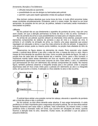 Armamento, Munição e Tiro Defensivo
essas condições simultaneamente. Entretanto, este é o nosso mister. No stand ou em local
apropriado, a
executadas na prática.
c)
semi visada
aparelho de pontaria da arma e suas possibilidades é a base para um disparo preciso.
elementos componentes do sistema de pontaria a
primeira é um entalhe na armação da arma, ou mesmo uma peça separada que possui
regulagem em elevação e deriva, e que fica mais próxima do olho do atirador. A segunda é
uma pequena rampa, poste ou mesmo ponto metálico, na porção mais afast
atirador.
correta, o policial deve alinhar o seu olho, a alça de mira, a massa de mira e o alvo. Alça e
massa de mira deverão ter equilíbrio de luzes, como na parte da direita da figura. Ou
porção livre de cada lado da massa deverá ser a mesma. Como, para o olho humano, é
impossível manter todos esses elementos em foco ao mesmo tempo, o policial realiza o
enquadramento alça/massa e leva esse conjunto ao alvo. Este último, o alvo, é o
que permanecerá em foco em detrimento dos demais componentes da visada. Na mesma
figura, também podemos observar a
alça/massa está em foco (mais nítido para o policial) em detrimento ao alvo e a
certa, em que ocorre o inverso. A atenção e o foco estarão no alvo e não na arma.
até o nível dos olhos e não o contrário.
periférica
fechado ficaremos sem essa visão e, portanto, mais vulneráveis. Do mesmo modo, a visão
periférica evita a chamada
fixamos a atenção toda no alvo, deixando, muitas vezes, de perceber o que se passa à
pequena distância.
Armamento, Munição e Tiro Defensivo
silhueta reduzida ao oponente;
possibilidade do uso de abrigos ou barricadas pelo policial;
permitir o giro para repelir agressões vindas de qualquer direção.
Mas tenham certeza absoluta que numa troca de tiros, é muito difícil encontrar todas
essas condições simultaneamente. Entretanto, este é o nosso mister. No stand ou em local
apropriado, a
executadas na prática.
c)Visada
No tiro policial não se usa diretamente o aparelho de pontaria da arma, mas sim uma
semi visada
aparelho de pontaria da arma e suas possibilidades é a base para um disparo preciso.
As armas de uso policial, quando utilizam as chamadas
elementos componentes do sistema de pontaria a
primeira é um entalhe na armação da arma, ou mesmo uma peça separada que possui
regulagem em elevação e deriva, e que fica mais próxima do olho do atirador. A segunda é
uma pequena rampa, poste ou mesmo ponto metálico, na porção mais afast
atirador.
Observemos na figura abaixo os elementos da visada. Para executar uma visada
correta, o policial deve alinhar o seu olho, a alça de mira, a massa de mira e o alvo. Alça e
massa de mira deverão ter equilíbrio de luzes, como na parte da direita da figura. Ou
porção livre de cada lado da massa deverá ser a mesma. Como, para o olho humano, é
impossível manter todos esses elementos em foco ao mesmo tempo, o policial realiza o
enquadramento alça/massa e leva esse conjunto ao alvo. Este último, o alvo, é o
que permanecerá em foco em detrimento dos demais componentes da visada. Na mesma
figura, também podemos observar a
alça/massa está em foco (mais nítido para o policial) em detrimento ao alvo e a
certa, em que ocorre o inverso. A atenção e o foco estarão no alvo e não na arma.
O policial deve adotar uma posição normal de cabeça, elevando o aparelho de pontaria
até o nível dos olhos e não o contrário.
No tiro policial, os dois olhos deverão estar abertos. E isso exige treinamento. A
periférica é um fator importante para a segurança do próprio policial. Se um dos olhos estiver
fechado ficaremos sem essa visão e, portanto, mais vulneráveis. Do mesmo modo, a visão
periférica evita a chamada
fixamos a atenção toda no alvo, deixando, muitas vezes, de perceber o que se passa à
pequena distância.
Fotogr
Fotografia
Elementos da Visada
Armamento, Munição e Tiro Defensivo
silhueta reduzida ao oponente;
possibilidade do uso de abrigos ou barricadas pelo policial;
permitir o giro para repelir agressões vindas de qualquer direção.
Mas tenham certeza absoluta que numa troca de tiros, é muito difícil encontrar todas
essas condições simultaneamente. Entretanto, este é o nosso mister. No stand ou em local
apropriado, as posições de tiro (em pé, de joelhos, deitado e barricado) serão mostradas e
executadas na prática.
No tiro policial não se usa diretamente o aparelho de pontaria da arma, mas sim uma
semi visada, em que a atenção permanece na fonte de risco e
aparelho de pontaria da arma e suas possibilidades é a base para um disparo preciso.
As armas de uso policial, quando utilizam as chamadas
elementos componentes do sistema de pontaria a
primeira é um entalhe na armação da arma, ou mesmo uma peça separada que possui
regulagem em elevação e deriva, e que fica mais próxima do olho do atirador. A segunda é
uma pequena rampa, poste ou mesmo ponto metálico, na porção mais afast
Observemos na figura abaixo os elementos da visada. Para executar uma visada
correta, o policial deve alinhar o seu olho, a alça de mira, a massa de mira e o alvo. Alça e
massa de mira deverão ter equilíbrio de luzes, como na parte da direita da figura. Ou
porção livre de cada lado da massa deverá ser a mesma. Como, para o olho humano, é
impossível manter todos esses elementos em foco ao mesmo tempo, o policial realiza o
enquadramento alça/massa e leva esse conjunto ao alvo. Este último, o alvo, é o
que permanecerá em foco em detrimento dos demais componentes da visada. Na mesma
figura, também podemos observar a
alça/massa está em foco (mais nítido para o policial) em detrimento ao alvo e a
certa, em que ocorre o inverso. A atenção e o foco estarão no alvo e não na arma.
O policial deve adotar uma posição normal de cabeça, elevando o aparelho de pontaria
até o nível dos olhos e não o contrário.
No tiro policial, os dois olhos deverão estar abertos. E isso exige treinamento. A
é um fator importante para a segurança do próprio policial. Se um dos olhos estiver
fechado ficaremos sem essa visão e, portanto, mais vulneráveis. Do mesmo modo, a visão
periférica evita a chamada
fixamos a atenção toda no alvo, deixando, muitas vezes, de perceber o que se passa à
pequena distância.
Fotografia Errada
Fotografia Corret
Elementos da Visada
Armamento, Munição e Tiro Defensivo
silhueta reduzida ao oponente;
possibilidade do uso de abrigos ou barricadas pelo policial;
permitir o giro para repelir agressões vindas de qualquer direção.
Mas tenham certeza absoluta que numa troca de tiros, é muito difícil encontrar todas
essas condições simultaneamente. Entretanto, este é o nosso mister. No stand ou em local
s posições de tiro (em pé, de joelhos, deitado e barricado) serão mostradas e
executadas na prática.
No tiro policial não se usa diretamente o aparelho de pontaria da arma, mas sim uma
, em que a atenção permanece na fonte de risco e
aparelho de pontaria da arma e suas possibilidades é a base para um disparo preciso.
As armas de uso policial, quando utilizam as chamadas
elementos componentes do sistema de pontaria a
primeira é um entalhe na armação da arma, ou mesmo uma peça separada que possui
regulagem em elevação e deriva, e que fica mais próxima do olho do atirador. A segunda é
uma pequena rampa, poste ou mesmo ponto metálico, na porção mais afast
Observemos na figura abaixo os elementos da visada. Para executar uma visada
correta, o policial deve alinhar o seu olho, a alça de mira, a massa de mira e o alvo. Alça e
massa de mira deverão ter equilíbrio de luzes, como na parte da direita da figura. Ou
porção livre de cada lado da massa deverá ser a mesma. Como, para o olho humano, é
impossível manter todos esses elementos em foco ao mesmo tempo, o policial realiza o
enquadramento alça/massa e leva esse conjunto ao alvo. Este último, o alvo, é o
que permanecerá em foco em detrimento dos demais componentes da visada. Na mesma
figura, também podemos observar a
alça/massa está em foco (mais nítido para o policial) em detrimento ao alvo e a
certa, em que ocorre o inverso. A atenção e o foco estarão no alvo e não na arma.
O policial deve adotar uma posição normal de cabeça, elevando o aparelho de pontaria
até o nível dos olhos e não o contrário.
No tiro policial, os dois olhos deverão estar abertos. E isso exige treinamento. A
é um fator importante para a segurança do próprio policial. Se um dos olhos estiver
fechado ficaremos sem essa visão e, portanto, mais vulneráveis. Do mesmo modo, a visão
periférica evita a chamada visão em túnel
fixamos a atenção toda no alvo, deixando, muitas vezes, de perceber o que se passa à
afia Errada
Correta
Elementos da Visada
Armamento, Munição e Tiro Defensivo
silhueta reduzida ao oponente;
possibilidade do uso de abrigos ou barricadas pelo policial;
permitir o giro para repelir agressões vindas de qualquer direção.
Mas tenham certeza absoluta que numa troca de tiros, é muito difícil encontrar todas
essas condições simultaneamente. Entretanto, este é o nosso mister. No stand ou em local
s posições de tiro (em pé, de joelhos, deitado e barricado) serão mostradas e
No tiro policial não se usa diretamente o aparelho de pontaria da arma, mas sim uma
, em que a atenção permanece na fonte de risco e
aparelho de pontaria da arma e suas possibilidades é a base para um disparo preciso.
As armas de uso policial, quando utilizam as chamadas
elementos componentes do sistema de pontaria a
primeira é um entalhe na armação da arma, ou mesmo uma peça separada que possui
regulagem em elevação e deriva, e que fica mais próxima do olho do atirador. A segunda é
uma pequena rampa, poste ou mesmo ponto metálico, na porção mais afast
Observemos na figura abaixo os elementos da visada. Para executar uma visada
correta, o policial deve alinhar o seu olho, a alça de mira, a massa de mira e o alvo. Alça e
massa de mira deverão ter equilíbrio de luzes, como na parte da direita da figura. Ou
porção livre de cada lado da massa deverá ser a mesma. Como, para o olho humano, é
impossível manter todos esses elementos em foco ao mesmo tempo, o policial realiza o
enquadramento alça/massa e leva esse conjunto ao alvo. Este último, o alvo, é o
que permanecerá em foco em detrimento dos demais componentes da visada. Na mesma
figura, também podemos observar a fotografia
alça/massa está em foco (mais nítido para o policial) em detrimento ao alvo e a
certa, em que ocorre o inverso. A atenção e o foco estarão no alvo e não na arma.
O policial deve adotar uma posição normal de cabeça, elevando o aparelho de pontaria
até o nível dos olhos e não o contrário.
No tiro policial, os dois olhos deverão estar abertos. E isso exige treinamento. A
é um fator importante para a segurança do próprio policial. Se um dos olhos estiver
fechado ficaremos sem essa visão e, portanto, mais vulneráveis. Do mesmo modo, a visão
visão em túnel
fixamos a atenção toda no alvo, deixando, muitas vezes, de perceber o que se passa à
possibilidade do uso de abrigos ou barricadas pelo policial;
permitir o giro para repelir agressões vindas de qualquer direção.
Mas tenham certeza absoluta que numa troca de tiros, é muito difícil encontrar todas
essas condições simultaneamente. Entretanto, este é o nosso mister. No stand ou em local
s posições de tiro (em pé, de joelhos, deitado e barricado) serão mostradas e
No tiro policial não se usa diretamente o aparelho de pontaria da arma, mas sim uma
, em que a atenção permanece na fonte de risco e
aparelho de pontaria da arma e suas possibilidades é a base para um disparo preciso.
As armas de uso policial, quando utilizam as chamadas
elementos componentes do sistema de pontaria a
primeira é um entalhe na armação da arma, ou mesmo uma peça separada que possui
regulagem em elevação e deriva, e que fica mais próxima do olho do atirador. A segunda é
uma pequena rampa, poste ou mesmo ponto metálico, na porção mais afast
Observemos na figura abaixo os elementos da visada. Para executar uma visada
correta, o policial deve alinhar o seu olho, a alça de mira, a massa de mira e o alvo. Alça e
massa de mira deverão ter equilíbrio de luzes, como na parte da direita da figura. Ou
porção livre de cada lado da massa deverá ser a mesma. Como, para o olho humano, é
impossível manter todos esses elementos em foco ao mesmo tempo, o policial realiza o
enquadramento alça/massa e leva esse conjunto ao alvo. Este último, o alvo, é o
que permanecerá em foco em detrimento dos demais componentes da visada. Na mesma
fotografia errada para o tiro policial, onde o conjunto
alça/massa está em foco (mais nítido para o policial) em detrimento ao alvo e a
certa, em que ocorre o inverso. A atenção e o foco estarão no alvo e não na arma.
O policial deve adotar uma posição normal de cabeça, elevando o aparelho de pontaria
No tiro policial, os dois olhos deverão estar abertos. E isso exige treinamento. A
é um fator importante para a segurança do próprio policial. Se um dos olhos estiver
fechado ficaremos sem essa visão e, portanto, mais vulneráveis. Do mesmo modo, a visão
visão em túnel, que ocorrem em situações de str
fixamos a atenção toda no alvo, deixando, muitas vezes, de perceber o que se passa à
possibilidade do uso de abrigos ou barricadas pelo policial;
permitir o giro para repelir agressões vindas de qualquer direção.
Mas tenham certeza absoluta que numa troca de tiros, é muito difícil encontrar todas
essas condições simultaneamente. Entretanto, este é o nosso mister. No stand ou em local
s posições de tiro (em pé, de joelhos, deitado e barricado) serão mostradas e
No tiro policial não se usa diretamente o aparelho de pontaria da arma, mas sim uma
, em que a atenção permanece na fonte de risco e
aparelho de pontaria da arma e suas possibilidades é a base para um disparo preciso.
As armas de uso policial, quando utilizam as chamadas miras abertas
elementos componentes do sistema de pontaria a alça de mira
primeira é um entalhe na armação da arma, ou mesmo uma peça separada que possui
regulagem em elevação e deriva, e que fica mais próxima do olho do atirador. A segunda é
uma pequena rampa, poste ou mesmo ponto metálico, na porção mais afast
Observemos na figura abaixo os elementos da visada. Para executar uma visada
correta, o policial deve alinhar o seu olho, a alça de mira, a massa de mira e o alvo. Alça e
massa de mira deverão ter equilíbrio de luzes, como na parte da direita da figura. Ou
porção livre de cada lado da massa deverá ser a mesma. Como, para o olho humano, é
impossível manter todos esses elementos em foco ao mesmo tempo, o policial realiza o
enquadramento alça/massa e leva esse conjunto ao alvo. Este último, o alvo, é o
que permanecerá em foco em detrimento dos demais componentes da visada. Na mesma
errada para o tiro policial, onde o conjunto
alça/massa está em foco (mais nítido para o policial) em detrimento ao alvo e a
certa, em que ocorre o inverso. A atenção e o foco estarão no alvo e não na arma.
O policial deve adotar uma posição normal de cabeça, elevando o aparelho de pontaria
No tiro policial, os dois olhos deverão estar abertos. E isso exige treinamento. A
é um fator importante para a segurança do próprio policial. Se um dos olhos estiver
fechado ficaremos sem essa visão e, portanto, mais vulneráveis. Do mesmo modo, a visão
, que ocorrem em situações de str
fixamos a atenção toda no alvo, deixando, muitas vezes, de perceber o que se passa à
possibilidade do uso de abrigos ou barricadas pelo policial;
permitir o giro para repelir agressões vindas de qualquer direção.
Mas tenham certeza absoluta que numa troca de tiros, é muito difícil encontrar todas
essas condições simultaneamente. Entretanto, este é o nosso mister. No stand ou em local
s posições de tiro (em pé, de joelhos, deitado e barricado) serão mostradas e
No tiro policial não se usa diretamente o aparelho de pontaria da arma, mas sim uma
, em que a atenção permanece na fonte de risco e não na arma. Conhecer o
aparelho de pontaria da arma e suas possibilidades é a base para um disparo preciso.
miras abertas
alça de mira e a massa de mira
primeira é um entalhe na armação da arma, ou mesmo uma peça separada que possui
regulagem em elevação e deriva, e que fica mais próxima do olho do atirador. A segunda é
uma pequena rampa, poste ou mesmo ponto metálico, na porção mais afast
Observemos na figura abaixo os elementos da visada. Para executar uma visada
correta, o policial deve alinhar o seu olho, a alça de mira, a massa de mira e o alvo. Alça e
massa de mira deverão ter equilíbrio de luzes, como na parte da direita da figura. Ou
porção livre de cada lado da massa deverá ser a mesma. Como, para o olho humano, é
impossível manter todos esses elementos em foco ao mesmo tempo, o policial realiza o
enquadramento alça/massa e leva esse conjunto ao alvo. Este último, o alvo, é o
que permanecerá em foco em detrimento dos demais componentes da visada. Na mesma
errada para o tiro policial, onde o conjunto
alça/massa está em foco (mais nítido para o policial) em detrimento ao alvo e a
certa, em que ocorre o inverso. A atenção e o foco estarão no alvo e não na arma.
O policial deve adotar uma posição normal de cabeça, elevando o aparelho de pontaria
No tiro policial, os dois olhos deverão estar abertos. E isso exige treinamento. A
é um fator importante para a segurança do próprio policial. Se um dos olhos estiver
fechado ficaremos sem essa visão e, portanto, mais vulneráveis. Do mesmo modo, a visão
, que ocorrem em situações de str
fixamos a atenção toda no alvo, deixando, muitas vezes, de perceber o que se passa à
Mas tenham certeza absoluta que numa troca de tiros, é muito difícil encontrar todas
essas condições simultaneamente. Entretanto, este é o nosso mister. No stand ou em local
s posições de tiro (em pé, de joelhos, deitado e barricado) serão mostradas e
No tiro policial não se usa diretamente o aparelho de pontaria da arma, mas sim uma
não na arma. Conhecer o
aparelho de pontaria da arma e suas possibilidades é a base para um disparo preciso.
miras abertas, possuem como
massa de mira
primeira é um entalhe na armação da arma, ou mesmo uma peça separada que possui
regulagem em elevação e deriva, e que fica mais próxima do olho do atirador. A segunda é
uma pequena rampa, poste ou mesmo ponto metálico, na porção mais afastada do olho do
Observemos na figura abaixo os elementos da visada. Para executar uma visada
correta, o policial deve alinhar o seu olho, a alça de mira, a massa de mira e o alvo. Alça e
massa de mira deverão ter equilíbrio de luzes, como na parte da direita da figura. Ou
porção livre de cada lado da massa deverá ser a mesma. Como, para o olho humano, é
impossível manter todos esses elementos em foco ao mesmo tempo, o policial realiza o
enquadramento alça/massa e leva esse conjunto ao alvo. Este último, o alvo, é o elemento
que permanecerá em foco em detrimento dos demais componentes da visada. Na mesma
errada para o tiro policial, onde o conjunto
alça/massa está em foco (mais nítido para o policial) em detrimento ao alvo e a fotografia
certa, em que ocorre o inverso. A atenção e o foco estarão no alvo e não na arma.
O policial deve adotar uma posição normal de cabeça, elevando o aparelho de pontaria
No tiro policial, os dois olhos deverão estar abertos. E isso exige treinamento. A
é um fator importante para a segurança do próprio policial. Se um dos olhos estiver
fechado ficaremos sem essa visão e, portanto, mais vulneráveis. Do mesmo modo, a visão
, que ocorrem em situações de stress, quando
fixamos a atenção toda no alvo, deixando, muitas vezes, de perceber o que se passa à
Mas tenham certeza absoluta que numa troca de tiros, é muito difícil encontrar todas
essas condições simultaneamente. Entretanto, este é o nosso mister. No stand ou em local
s posições de tiro (em pé, de joelhos, deitado e barricado) serão mostradas e
No tiro policial não se usa diretamente o aparelho de pontaria da arma, mas sim uma
não na arma. Conhecer o
aparelho de pontaria da arma e suas possibilidades é a base para um disparo preciso.
, possuem como
massa de mira. A
primeira é um entalhe na armação da arma, ou mesmo uma peça separada que possui
regulagem em elevação e deriva, e que fica mais próxima do olho do atirador. A segunda é
ada do olho do
Observemos na figura abaixo os elementos da visada. Para executar uma visada
correta, o policial deve alinhar o seu olho, a alça de mira, a massa de mira e o alvo. Alça e
seja, a
porção livre de cada lado da massa deverá ser a mesma. Como, para o olho humano, é
impossível manter todos esses elementos em foco ao mesmo tempo, o policial realiza o
elemento
que permanecerá em foco em detrimento dos demais componentes da visada. Na mesma
errada para o tiro policial, onde o conjunto
fotografia
O policial deve adotar uma posição normal de cabeça, elevando o aparelho de pontaria
No tiro policial, os dois olhos deverão estar abertos. E isso exige treinamento. A visão
é um fator importante para a segurança do próprio policial. Se um dos olhos estiver
fechado ficaremos sem essa visão e, portanto, mais vulneráveis. Do mesmo modo, a visão
ess, quando
fixamos a atenção toda no alvo, deixando, muitas vezes, de perceber o que se passa à
 