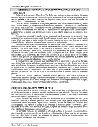 Armamento, Munição e Tiro Defensivo
Curso de Formação de Soldados
UNIDADE I: HISTÓRICO E EVOLUÇÃO DAS ARMAS DE FOGO
1)INTRODUÇÃO
A disciplina Armamento, Munição e Tiro Defensivo é de suma importância na formação
daquele que fará a Segurança Pública de nossa sociedade. Esta mesma sociedade que o
nomeia policial e lhe coloca uma arma de fogo nas mãos, espera que este faça dela uso
correto, sem colocar ela mesmo em risco.
Cada vez mais o profissional de Segurança Pública vem se deparando com situações de
risco durante a execução do Policiamento Ostensivo, devido ao crescimento da criminalidade
que assola nossas cidades. Vários companheiros já tombaram em serviço pela inobservância
de preceitos fundamentais. Por isso, se faz necessário que este profissional utilize todos os
procedimentos técnicos para garantir, de início, a sua própria segurança e, a seguir, a de
terceiros.
É igualmente necessário que formemos uma doutrina de emprego do armamento e de
procedimentos técnicos em ocorrência. Decidir quando e como usar a arma de fogo é tarefa
muito difícil, que cabe a cada policial. Entretanto, esta tarefa será mais fácil se o policial
estiver habituado a tomá-la nas sessões de treinamento e simulações.
As situações que envolvem decisão de tiro são sempre muito complexas. O policial deve
decidir com base na Lei, no risco a sua vida, na necessidade de atirar, na suficiência dos seus
disparos, nos riscos que estes podem oferecer a terceiros, isso só para mencionarmos
algumas das variáveis. Além disso, ocorrências são momentos de grande tensão, onde
facilmente um erro pode ser cometido, com conseqüências que quase sempre serão
lamentadas. Daí a importância do treinamento constante a que o policial deve ser submetido,
a fim de que garantir um trabalho feito de maneira mais técnica, com mais qualidade, com
procedimentos mais automatizados e menos sujeito a falhas.
O objetivo maior aqui é mostrar que o conhecimento e o domínio de uma arma de fogo,
suas limitações e potencialidades e, principalmente, seu uso correto, são de vital importância
para o profissional de segurança pública, assim como são o domínio de técnicas, ferramentas
ou instrumentos por qualquer outro profissional (médico, engenheiro, etc.). E, longe de serem
mistérios reservados a pequenos grupos, devem ser, obrigatoriamente, de conhecimento e
domínio de qualquer um que se digne a bem desempenhar a missão nobre da atividade
policial.
Armas não matam pessoas. Pessoas matam pessoas. Em mãos treinadas e
conscientes, as armas de fogo se tornam instrumentos indispensáveis na sociedade moderna.
Quando o policial usa a sua arma de fogo, não pode errar. Vidas dependem de sua atuação,
muitas vezes, de pessoas não envolvidas diretamente nas ocorrências.
2)ORIGEM E EVOLUÇÃO DAS ARMAS DE FOGO
O homem primitivo sempre necessitou de instrumentos que possibilitassem sua defesa
de inimigos naturais e a caça aos animais que lhe serviam de alimento. Diferente da maioria
dos mamíferos de então, a natureza não o havia dotado de grandes presas, garras afiadas ou
outros meios próprios para ataque e defesa.
Porém, aquele frágil animal possuía uma ferramenta ainda mais poderosa: seu gênio
inventivo. Com ele, o homem primitivo criou artefatos para caça, pesca, ataque e defesa.
Inicialmente pedras e tacapes. Depois lanças, escudos, arcos e flechas foram cada vez mais
aperfeiçoados pelo homem e dando a ele maiores e melhores efeitos destrutivos. Como
resultado desta lenta, mas contínua evolução, surgiram as armas de fogo, ampliando ainda
mais o potencial destrutivo do homem antigo.
Na atividade humana, em especial na atividade policial, é inegável a necessidade de
demonstração de poder como forma de coibir a violência urbana. Para este fim, as armas de
fogo, em mãos bem treinadas, são capazes de garantir a defesa do próprio policial, dos
interesses da coletividade e da sociedade.
 