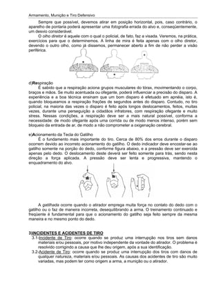 Armamento, Munição e Tiro Defensivo
aparelho de pontaria poderá apresentar uma
um desvio considerável.
exercícios para que o determinemos. A linha de mira é feita apenas com o olho diretor,
devendo o outro ol
periférica.
d)
braços e mãos. Se muito acentuada ou ofegante, poderá influenciar a
experiência e a boa técnica ensinam que um bom disparo é efetuado em apnéia, isto é,
quando bloqueamos a respiração frações de segundos antes do disparo. Contudo, no tiro
policial, na maioria das vezes o disparo é feito após longos d
vezes, durante uma perseguição a cidadãos infratores, com respiração ofegante e muito
stress. Nessas condições, a respiração deve ser a mais natural possível, conforma a
necessidade: de modo ofegante após uma corrida ou de modo
bloqueio da entrada de ar, de modo a não comprometer a oxigenação cerebral.
e)
ocorrem devido ao incorreto acioname
gatilho somente na porção do dedo, conforme figura abaixo, e a pressão deve ser exercida
apenas pelo dedo. O deslocamento deste deverá ser feito somente para trás, sendo nesta
direção a força aplicada. A
enquadramento do alvo.
gatilho ou o faz de maneira incorreta, desequilibrando a arma. O treinamento continuado e
freqüente é fundamental para que o acionamento do gatilho seja feito sempre da mesma
maneira e
3
Armamento, Munição e Tiro Defensivo
Sempre que possível, devemos atirar em posição horizontal, pois, caso contrário, o
aparelho de pontaria poderá apresentar uma
um desvio considerável.
O olho diretor
exercícios para que o determinemos. A linha de mira é feita apenas com o olho diretor,
devendo o outro ol
periférica.
d)Respiração
É sabido que a respiração aciona grupos musculares do tórax, movimentando o corpo,
braços e mãos. Se muito acentuada ou ofegante, poderá influenciar a
experiência e a boa técnica ensinam que um bom disparo é efetuado em apnéia, isto é,
quando bloqueamos a respiração frações de segundos antes do disparo. Contudo, no tiro
policial, na maioria das vezes o disparo é feito após longos d
vezes, durante uma perseguição a cidadãos infratores, com respiração ofegante e muito
stress. Nessas condições, a respiração deve ser a mais natural possível, conforma a
necessidade: de modo ofegante após uma corrida ou de modo
bloqueio da entrada de ar, de modo a não comprometer a oxigenação cerebral.
e)Acionamento da Tecla do Gatilho
É o fundamento mais importante do tiro. Cerca de 80% dos erros durante o disparo
ocorrem devido ao incorreto acioname
gatilho somente na porção do dedo, conforme figura abaixo, e a pressão deve ser exercida
apenas pelo dedo. O deslocamento deste deverá ser feito somente para trás, sendo nesta
direção a força aplicada. A
enquadramento do alvo.
A gatilhada
gatilho ou o faz de maneira incorreta, desequilibrando a arma. O treinamento continuado e
freqüente é fundamental para que o acionamento do gatilho seja feito sempre da mesma
maneira e no mesmo ponto do dedo.
3)INCIDENTES E ACIDENTES DE TIRO
3.1-Incidente de Tiro
materiais e/ou pessoais, por motivo independente da vontade do atirador. O problema é
resolvido corrigindo a caus
3.2-Acidente de Tiro
qualquer natureza, materiais e/ou pessoais. As causas dos acidentes de tiro são muito
variadas, mas podem ter como origem
Armamento, Munição e Tiro Defensivo
Sempre que possível, devemos atirar em posição horizontal, pois, caso contrário, o
aparelho de pontaria poderá apresentar uma
um desvio considerável.
olho diretor é aquele com o qual o policial, de fato, faz a visada. Veremos, na prática,
exercícios para que o determinemos. A linha de mira é feita apenas com o olho diretor,
devendo o outro olho, como já dissemos, permanecer aberto a fim de não perder a visão
spiração
É sabido que a respiração aciona grupos musculares do tórax, movimentando o corpo,
braços e mãos. Se muito acentuada ou ofegante, poderá influenciar a
experiência e a boa técnica ensinam que um bom disparo é efetuado em apnéia, isto é,
quando bloqueamos a respiração frações de segundos antes do disparo. Contudo, no tiro
policial, na maioria das vezes o disparo é feito após longos d
vezes, durante uma perseguição a cidadãos infratores, com respiração ofegante e muito
stress. Nessas condições, a respiração deve ser a mais natural possível, conforma a
necessidade: de modo ofegante após uma corrida ou de modo
bloqueio da entrada de ar, de modo a não comprometer a oxigenação cerebral.
cionamento da Tecla do Gatilho
É o fundamento mais importante do tiro. Cerca de 80% dos erros durante o disparo
ocorrem devido ao incorreto acioname
gatilho somente na porção do dedo, conforme figura abaixo, e a pressão deve ser exercida
apenas pelo dedo. O deslocamento deste deverá ser feito somente para trás, sendo nesta
direção a força aplicada. A
enquadramento do alvo.
gatilhada ocorre quando o atirador emprega muita força no contato do dedo com o
gatilho ou o faz de maneira incorreta, desequilibrando a arma. O treinamento continuado e
freqüente é fundamental para que o acionamento do gatilho seja feito sempre da mesma
no mesmo ponto do dedo.
INCIDENTES E ACIDENTES DE TIRO
Incidente de Tiro
materiais e/ou pessoais, por motivo independente da vontade do atirador. O problema é
resolvido corrigindo a caus
Acidente de Tiro
qualquer natureza, materiais e/ou pessoais. As causas dos acidentes de tiro são muito
variadas, mas podem ter como origem
Armamento, Munição e Tiro Defensivo
Sempre que possível, devemos atirar em posição horizontal, pois, caso contrário, o
aparelho de pontaria poderá apresentar uma
um desvio considerável.
é aquele com o qual o policial, de fato, faz a visada. Veremos, na prática,
exercícios para que o determinemos. A linha de mira é feita apenas com o olho diretor,
ho, como já dissemos, permanecer aberto a fim de não perder a visão
É sabido que a respiração aciona grupos musculares do tórax, movimentando o corpo,
braços e mãos. Se muito acentuada ou ofegante, poderá influenciar a
experiência e a boa técnica ensinam que um bom disparo é efetuado em apnéia, isto é,
quando bloqueamos a respiração frações de segundos antes do disparo. Contudo, no tiro
policial, na maioria das vezes o disparo é feito após longos d
vezes, durante uma perseguição a cidadãos infratores, com respiração ofegante e muito
stress. Nessas condições, a respiração deve ser a mais natural possível, conforma a
necessidade: de modo ofegante após uma corrida ou de modo
bloqueio da entrada de ar, de modo a não comprometer a oxigenação cerebral.
cionamento da Tecla do Gatilho
É o fundamento mais importante do tiro. Cerca de 80% dos erros durante o disparo
ocorrem devido ao incorreto acioname
gatilho somente na porção do dedo, conforme figura abaixo, e a pressão deve ser exercida
apenas pelo dedo. O deslocamento deste deverá ser feito somente para trás, sendo nesta
direção a força aplicada. A
enquadramento do alvo.
ocorre quando o atirador emprega muita força no contato do dedo com o
gatilho ou o faz de maneira incorreta, desequilibrando a arma. O treinamento continuado e
freqüente é fundamental para que o acionamento do gatilho seja feito sempre da mesma
no mesmo ponto do dedo.
INCIDENTES E ACIDENTES DE TIRO
Incidente de Tiro: ocorre quando se produz uma interrupção nos tiros sem danos
materiais e/ou pessoais, por motivo independente da vontade do atirador. O problema é
resolvido corrigindo a causa que lhe deu origem, após a sua identificação.
Acidente de Tiro: ocorre quando se produz uma interrupção dos tiros com danos de
qualquer natureza, materiais e/ou pessoais. As causas dos acidentes de tiro são muito
variadas, mas podem ter como origem
Armamento, Munição e Tiro Defensivo
Sempre que possível, devemos atirar em posição horizontal, pois, caso contrário, o
aparelho de pontaria poderá apresentar uma
é aquele com o qual o policial, de fato, faz a visada. Veremos, na prática,
exercícios para que o determinemos. A linha de mira é feita apenas com o olho diretor,
ho, como já dissemos, permanecer aberto a fim de não perder a visão
É sabido que a respiração aciona grupos musculares do tórax, movimentando o corpo,
braços e mãos. Se muito acentuada ou ofegante, poderá influenciar a
experiência e a boa técnica ensinam que um bom disparo é efetuado em apnéia, isto é,
quando bloqueamos a respiração frações de segundos antes do disparo. Contudo, no tiro
policial, na maioria das vezes o disparo é feito após longos d
vezes, durante uma perseguição a cidadãos infratores, com respiração ofegante e muito
stress. Nessas condições, a respiração deve ser a mais natural possível, conforma a
necessidade: de modo ofegante após uma corrida ou de modo
bloqueio da entrada de ar, de modo a não comprometer a oxigenação cerebral.
cionamento da Tecla do Gatilho
É o fundamento mais importante do tiro. Cerca de 80% dos erros durante o disparo
ocorrem devido ao incorreto acionamento do gatilho. O dedo indicador deve encostar
gatilho somente na porção do dedo, conforme figura abaixo, e a pressão deve ser exercida
apenas pelo dedo. O deslocamento deste deverá ser feito somente para trás, sendo nesta
pressão deve ser lenta e progressiva, mantendo o
ocorre quando o atirador emprega muita força no contato do dedo com o
gatilho ou o faz de maneira incorreta, desequilibrando a arma. O treinamento continuado e
freqüente é fundamental para que o acionamento do gatilho seja feito sempre da mesma
no mesmo ponto do dedo.
INCIDENTES E ACIDENTES DE TIRO
: ocorre quando se produz uma interrupção nos tiros sem danos
materiais e/ou pessoais, por motivo independente da vontade do atirador. O problema é
a que lhe deu origem, após a sua identificação.
: ocorre quando se produz uma interrupção dos tiros com danos de
qualquer natureza, materiais e/ou pessoais. As causas dos acidentes de tiro são muito
variadas, mas podem ter como origem
Sempre que possível, devemos atirar em posição horizontal, pois, caso contrário, o
aparelho de pontaria poderá apresentar uma fotografia
é aquele com o qual o policial, de fato, faz a visada. Veremos, na prática,
exercícios para que o determinemos. A linha de mira é feita apenas com o olho diretor,
ho, como já dissemos, permanecer aberto a fim de não perder a visão
É sabido que a respiração aciona grupos musculares do tórax, movimentando o corpo,
braços e mãos. Se muito acentuada ou ofegante, poderá influenciar a
experiência e a boa técnica ensinam que um bom disparo é efetuado em apnéia, isto é,
quando bloqueamos a respiração frações de segundos antes do disparo. Contudo, no tiro
policial, na maioria das vezes o disparo é feito após longos d
vezes, durante uma perseguição a cidadãos infratores, com respiração ofegante e muito
stress. Nessas condições, a respiração deve ser a mais natural possível, conforma a
necessidade: de modo ofegante após uma corrida ou de modo
bloqueio da entrada de ar, de modo a não comprometer a oxigenação cerebral.
É o fundamento mais importante do tiro. Cerca de 80% dos erros durante o disparo
nto do gatilho. O dedo indicador deve encostar
gatilho somente na porção do dedo, conforme figura abaixo, e a pressão deve ser exercida
apenas pelo dedo. O deslocamento deste deverá ser feito somente para trás, sendo nesta
pressão deve ser lenta e progressiva, mantendo o
ocorre quando o atirador emprega muita força no contato do dedo com o
gatilho ou o faz de maneira incorreta, desequilibrando a arma. O treinamento continuado e
freqüente é fundamental para que o acionamento do gatilho seja feito sempre da mesma
: ocorre quando se produz uma interrupção nos tiros sem danos
materiais e/ou pessoais, por motivo independente da vontade do atirador. O problema é
a que lhe deu origem, após a sua identificação.
: ocorre quando se produz uma interrupção dos tiros com danos de
qualquer natureza, materiais e/ou pessoais. As causas dos acidentes de tiro são muito
variadas, mas podem ter como origem a arma, a munição ou o atirador.
Sempre que possível, devemos atirar em posição horizontal, pois, caso contrário, o
fotografia errada do alvo e, conseqüentemente,
é aquele com o qual o policial, de fato, faz a visada. Veremos, na prática,
exercícios para que o determinemos. A linha de mira é feita apenas com o olho diretor,
ho, como já dissemos, permanecer aberto a fim de não perder a visão
É sabido que a respiração aciona grupos musculares do tórax, movimentando o corpo,
braços e mãos. Se muito acentuada ou ofegante, poderá influenciar a
experiência e a boa técnica ensinam que um bom disparo é efetuado em apnéia, isto é,
quando bloqueamos a respiração frações de segundos antes do disparo. Contudo, no tiro
policial, na maioria das vezes o disparo é feito após longos deslocamentos, feitos, muitas
vezes, durante uma perseguição a cidadãos infratores, com respiração ofegante e muito
stress. Nessas condições, a respiração deve ser a mais natural possível, conforma a
necessidade: de modo ofegante após uma corrida ou de modo
bloqueio da entrada de ar, de modo a não comprometer a oxigenação cerebral.
É o fundamento mais importante do tiro. Cerca de 80% dos erros durante o disparo
nto do gatilho. O dedo indicador deve encostar
gatilho somente na porção do dedo, conforme figura abaixo, e a pressão deve ser exercida
apenas pelo dedo. O deslocamento deste deverá ser feito somente para trás, sendo nesta
pressão deve ser lenta e progressiva, mantendo o
ocorre quando o atirador emprega muita força no contato do dedo com o
gatilho ou o faz de maneira incorreta, desequilibrando a arma. O treinamento continuado e
freqüente é fundamental para que o acionamento do gatilho seja feito sempre da mesma
: ocorre quando se produz uma interrupção nos tiros sem danos
materiais e/ou pessoais, por motivo independente da vontade do atirador. O problema é
a que lhe deu origem, após a sua identificação.
: ocorre quando se produz uma interrupção dos tiros com danos de
qualquer natureza, materiais e/ou pessoais. As causas dos acidentes de tiro são muito
a arma, a munição ou o atirador.
Sempre que possível, devemos atirar em posição horizontal, pois, caso contrário, o
rada do alvo e, conseqüentemente,
é aquele com o qual o policial, de fato, faz a visada. Veremos, na prática,
exercícios para que o determinemos. A linha de mira é feita apenas com o olho diretor,
ho, como já dissemos, permanecer aberto a fim de não perder a visão
É sabido que a respiração aciona grupos musculares do tórax, movimentando o corpo,
braços e mãos. Se muito acentuada ou ofegante, poderá influenciar a precisão do disparo. A
experiência e a boa técnica ensinam que um bom disparo é efetuado em apnéia, isto é,
quando bloqueamos a respiração frações de segundos antes do disparo. Contudo, no tiro
eslocamentos, feitos, muitas
vezes, durante uma perseguição a cidadãos infratores, com respiração ofegante e muito
stress. Nessas condições, a respiração deve ser a mais natural possível, conforma a
menos intenso, porém sem
bloqueio da entrada de ar, de modo a não comprometer a oxigenação cerebral.
É o fundamento mais importante do tiro. Cerca de 80% dos erros durante o disparo
nto do gatilho. O dedo indicador deve encostar
gatilho somente na porção do dedo, conforme figura abaixo, e a pressão deve ser exercida
apenas pelo dedo. O deslocamento deste deverá ser feito somente para trás, sendo nesta
pressão deve ser lenta e progressiva, mantendo o
ocorre quando o atirador emprega muita força no contato do dedo com o
gatilho ou o faz de maneira incorreta, desequilibrando a arma. O treinamento continuado e
freqüente é fundamental para que o acionamento do gatilho seja feito sempre da mesma
: ocorre quando se produz uma interrupção nos tiros sem danos
materiais e/ou pessoais, por motivo independente da vontade do atirador. O problema é
a que lhe deu origem, após a sua identificação.
: ocorre quando se produz uma interrupção dos tiros com danos de
qualquer natureza, materiais e/ou pessoais. As causas dos acidentes de tiro são muito
a arma, a munição ou o atirador.
Sempre que possível, devemos atirar em posição horizontal, pois, caso contrário, o
rada do alvo e, conseqüentemente,
é aquele com o qual o policial, de fato, faz a visada. Veremos, na prática,
exercícios para que o determinemos. A linha de mira é feita apenas com o olho diretor,
ho, como já dissemos, permanecer aberto a fim de não perder a visão
É sabido que a respiração aciona grupos musculares do tórax, movimentando o corpo,
precisão do disparo. A
experiência e a boa técnica ensinam que um bom disparo é efetuado em apnéia, isto é,
quando bloqueamos a respiração frações de segundos antes do disparo. Contudo, no tiro
eslocamentos, feitos, muitas
vezes, durante uma perseguição a cidadãos infratores, com respiração ofegante e muito
stress. Nessas condições, a respiração deve ser a mais natural possível, conforma a
menos intenso, porém sem
bloqueio da entrada de ar, de modo a não comprometer a oxigenação cerebral.
É o fundamento mais importante do tiro. Cerca de 80% dos erros durante o disparo
nto do gatilho. O dedo indicador deve encostar
gatilho somente na porção do dedo, conforme figura abaixo, e a pressão deve ser exercida
apenas pelo dedo. O deslocamento deste deverá ser feito somente para trás, sendo nesta
pressão deve ser lenta e progressiva, mantendo o
ocorre quando o atirador emprega muita força no contato do dedo com o
gatilho ou o faz de maneira incorreta, desequilibrando a arma. O treinamento continuado e
freqüente é fundamental para que o acionamento do gatilho seja feito sempre da mesma
: ocorre quando se produz uma interrupção nos tiros sem danos
materiais e/ou pessoais, por motivo independente da vontade do atirador. O problema é
a que lhe deu origem, após a sua identificação.
: ocorre quando se produz uma interrupção dos tiros com danos de
qualquer natureza, materiais e/ou pessoais. As causas dos acidentes de tiro são muito
a arma, a munição ou o atirador.
Sempre que possível, devemos atirar em posição horizontal, pois, caso contrário, o
rada do alvo e, conseqüentemente,
é aquele com o qual o policial, de fato, faz a visada. Veremos, na prática,
exercícios para que o determinemos. A linha de mira é feita apenas com o olho diretor,
ho, como já dissemos, permanecer aberto a fim de não perder a visão
É sabido que a respiração aciona grupos musculares do tórax, movimentando o corpo,
precisão do disparo. A
experiência e a boa técnica ensinam que um bom disparo é efetuado em apnéia, isto é,
quando bloqueamos a respiração frações de segundos antes do disparo. Contudo, no tiro
eslocamentos, feitos, muitas
vezes, durante uma perseguição a cidadãos infratores, com respiração ofegante e muito
stress. Nessas condições, a respiração deve ser a mais natural possível, conforma a
menos intenso, porém sem
É o fundamento mais importante do tiro. Cerca de 80% dos erros durante o disparo
nto do gatilho. O dedo indicador deve encostar-se ao
gatilho somente na porção do dedo, conforme figura abaixo, e a pressão deve ser exercida
apenas pelo dedo. O deslocamento deste deverá ser feito somente para trás, sendo nesta
pressão deve ser lenta e progressiva, mantendo o
ocorre quando o atirador emprega muita força no contato do dedo com o
gatilho ou o faz de maneira incorreta, desequilibrando a arma. O treinamento continuado e
freqüente é fundamental para que o acionamento do gatilho seja feito sempre da mesma
: ocorre quando se produz uma interrupção nos tiros sem danos
materiais e/ou pessoais, por motivo independente da vontade do atirador. O problema é
: ocorre quando se produz uma interrupção dos tiros com danos de
qualquer natureza, materiais e/ou pessoais. As causas dos acidentes de tiro são muito
 