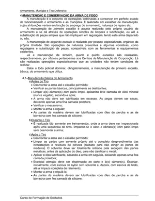 Armamento, Munição e Tiro Defensivo
Curso de Formação de Soldados
4)MANUTENÇÃO E CONSERVAÇÃO DA ARMA DE FOGO
A manutenção é o conjunto de operações destinadas a conservar em perfeito estado
de funcionamento o armamento e as munições. É realizada em escalões de manutenção,
cujas atribuições variam em função do emprego do armamento, natureza do reparo etc.
A manutenção de primeiro escalão é aquela realizada pelo próprio usuário do
armamento e se dá através de operações simples de limpeza e lubrificação, ou até a
substituição de peças simples que não impliquem em regulagem, tendo esta arma disparado
ou não.
A manutenção de segundo escalão é realizada por pessoal especializado, orgânico da
própria Unidade. São operações de natureza preventiva e algumas corretivas, como
regulagens e substituição de peças, compatíveis com as ferramentas e equipamentos
existentes.
Já a manutenção de terceiro, quarto e quinto escalões são realizadas,
respectivamente, por oficinas pertencentes aos Centros de Manutenção da Corporação. Lá
são realizadas operações especialíssimas que as unidades não teriam condições de
realizar.
Cabe a todo policial dominar, obrigatoriamente, a manutenção de primeiro escalão,
básica, do armamento que utiliza.
4.1–Manutenção Básica do Armamento
a)Antes do Tiro
Desmontar a arma até o escalão permitido;
Verificar as partes básicas, principalmente as deslizantes;
Limpar a(s) câmara(s) com pano limpo, aplicando leve camada de óleo mineral
(nunca vegetal), secando-a após;
A arma não deve ser lubrificada em excesso. As peças devem ser secas,
deixando apenas uma fina camada protetora;
Verificar o mecanismo;
Montar a arma e regular;
As partes de madeira devem ser lubrificadas com óleo de peroba e as de
borracha com fina camada de silicone;
b)Durante o Tiro
É realizada tão somente em treinamentos, onde a arma deve ser inspecionada
após uma seqüência de tiros, limpando-se o cano e câmara(s) com pano limpo
sem desmontar a arma;
c)Após o Tiro
Desmontar a arma até o escalão permitido;
Limpar as partes com solvente próprio até o completo desprendimento das
incrustações e resíduos de pólvora (cuidado para não atingir as partes de
madeira). O solvente deve ser totalmente retirado pela secagem das partes
metálicas, antes da aplicação do óleo, para não danificar o metal;
Aplicar o óleo lubrificante, secando a arma em seguida, deixando apenas uma fina
camada protetora;
Especial atenção deve ser dispensada ao cano e à(s) câmara(s). Escovar,
inicialmente, com escova de nylon com solvente e, depois, com escova de latão,
até a limpeza completa do raiamento;
Montar a arma e regulá-la;
As partes de madeira devem ser lubrificadas com óleo de peroba e as de
borracha com fina camada de silicone;
 