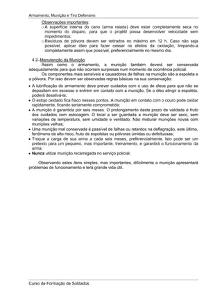 Armamento, Munição e Tiro Defensivo
Curso de Formação de Soldados
Observações importantes:
o A superfície interna do cano (arma raiada) deve estar completamente seca no
momento do disparo, para que o projétil possa desenvolver velocidade sem
impedimentos;
o Resíduos de pólvora devem ser retirados no máximo em 12 h. Caso não seja
possível, aplicar óleo para fazer cessar os efeitos da oxidação, limpando-a
completamente assim que possível, preferencialmente no mesmo dia.
4.2–Manutenção da Munição
Assim como o armamento, a munição também deverá ser conservada
adequadamente para que não ocorram surpresas num momento de ocorrência policial.
Os componentes mais sensíveis e causadores de falhas na munição são a espoleta e
a pólvora. Por isso devem ser observadas regras básicas na sua conservação:
A lubrificação do armamento deve prever cuidados com o uso de óleos para que não se
depositem em excesso e entrem em contato com a munição. Se o óleo atingir a espoleta,
poderá desativá-la;
O estojo oxidado fica fraco nesses pontos. A munição em contato com o couro pode oxidar
rapidamente, ficando seriamente comprometida;
A munição é garantida por seis meses. O prolongamento deste prazo de validade é fruto
dos cuidados com estocagem. O local a ser guardada a munição deve ser seco, sem
variações de temperatura, sem umidade e ventilado. Não misturar munições novas com
munições velhas;
Uma munição mal conservada é passível de falhas ou retardos na deflagração, este último,
fenômeno de alto risco, fruto de espoletas ou pólvoras úmidas ou defeituosas;
Troque a carga de sua arma a cada seis meses, preferencialmente. Isto pode ser um
pretexto para um pequeno, mas importante, treinamento, e garantirá o funcionamento da
arma;
Nunca utilize munição recarregada no serviço policial;
Observando estes itens simples, mas importantes, dificilmente a munição apresentará
problemas de funcionamento e terá grande vida útil.
 