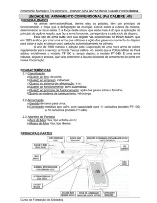 Armamento, Munição e Tiro Defensivo – Instrutor: MAJ QOPM Márcio Augusto Pereira Bailosa
Curso de Formação de Soldados
UNIDADE VII: ARMAMENTO CONVENCIONAL (Pst CALIBRE .40)
1)GENERALIDADES
As armas semi-automáticas, dentre elas as pistolas, têm por princípio de
funcionamento a força que a deflagração da munição exerce sobre a culatra da mesma,
determinando o recuo desta. É a força deste recuo, que nada mais é do que a aplicação do
princípio da ação e reação, que faz a arma funcionar, carregando-a a cada ciclo de disparo.
Esse tipo de arma curta teve sua origem nas experiências de Hiram Maxim, que
em 1883 acabou por criar uma arma que utilizava a ação dos gases no momento do disparo
para ciclar a ação e colocar outro cartucho automaticamente na câmara.
O ano de 1998 marcou a adoção pela Corporação de uma nova arma de coldre
regulamentar para o serviço: a Pistola Taurus calibre .40, sendo que a Polícia Militar do Pará
adotou inicialmente o modelo PT-100 e, tempo depois, o modelo PT-940. É uma arma
robusta, segura e precisa, que veio preencher a lacuna existente de armamento de porte em
nossa Corporação.
2)CARACTERÍSTICAS
2.1-Classificação
a)Quanto ao tipo: de porte;
b)Quanto ao emprego: individual;
c)Quanto ao sistema de refrigeração: a ar;
d)Quanto ao funcionamento: semi-automática;
e)Quanto ao princípio de funcionamento: ação dos gases sobre o ferrolho;
f)Quanto ao sistema de carregamento: retrocarga.
2.2-Alimentação
a)Sentido:de baixo para cima;
b)Carregador:metálico tipo cofre, com capacidade para 11 cartuchos (modelo PT-100)
e 10 cartuchos (modelo PT-940).
2.3-Aparelho de Pontaria
a)Alça de Mira: fixa, tipo entalhe em U;
b)Massa de Mira: fixa, tipo lâmina.
3)PRINCIPAIS PARTES
 