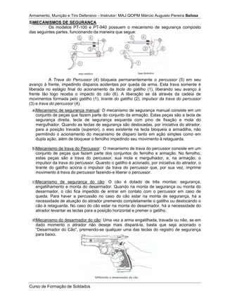 Armamento, Munição e Tiro Defensivo – Instrutor: MAJ QOPM Márcio Augusto Pereira Bailosa
Curso de Formação de Soldados
5)MECANISMOS DE SEGURANÇA
Os modelos PT-100 e PT-940 possuem o mecanismo de segurança composto
das seguintes partes, funcionando da maneira que segue:
A Trava do Percussor (4) bloqueia permanentemente o percussor (5) em seu
avanço à frente, impedindo disparos acidentais por queda da arma. Esta trava somente é
liberada no estágio final do acionamento da tecla do gatilho (1), liberando seu avanço à
frente tão logo receba o impacto do cão (6). A liberação se dá através da cadeia de
movimentos formada pelo gatilho (1), tirante do gatilho (2), impulsor da trava do percussor
(3) e trava do percussor (4).
a)Mecanismo de segurança manual: O mecanismo de segurança manual consiste em um
conjunto de peças que fazem parte do conjunto da armação. Estas peças são a tecla de
segurança direita, tecla de segurança esquerda com pino de fixação e mola do
mergulhador. Quando as teclas de segurança são deslocadas, por iniciativa do atirador,
para a posição travada (superior), o eixo existente na tecla bloqueia a armadilha, não
permitindo o acionamento do mecanismo de disparo tanto em ação simples como em
dupla ação, além de bloquear o ferrolho impedindo seu movimento à retaguarda.
b)Mecanismo de trava do Percussor: O mecanismo de trava do percussor consiste em um
conjunto de peças que fazem parte dos conjuntos do ferrolho e armação. No ferrolho,
estas peças são a trava do percussor, sua mola e mergulhador, e, na armação, o
impulsor da trava do percussor. Quando o gatilho é acionado, por iniciativa do atirador, o
tirante do gatilho aciona o impulsor da trava do percussor que, por sua vez, imprime
movimento à trava do percussor fazendo-a liberar o percussor.
c)Mecanismo de segurança do cão: O cão é dotado de três montas: segurança,
engatilhamento e monta do desarmador. Quando na monta de segurança ou monta do
desarmador, o cão fica impedido de entrar em contato com o percussor em caso de
queda. Para haver a percussão no caso do cão estar na monta de segurança, há a
necessidade de atuação do atirador premendo completamente o gatilho ou deslocando o
cão à retaguarda. No caso do cão estar na monta do desarmador, há a necessidade do
atirador levantar as teclas para a posição horizontal e premer o gatilho.
d)Mecanismo do desarmador do cão: Uma vez a arma engatilhada, travada ou não, se em
dado momento o atirador não deseje mais dispará-la, basta que seja acionado o
“Desarmador do Cão”, premendo-se qualquer uma das teclas do registro de segurança
para baixo.
 