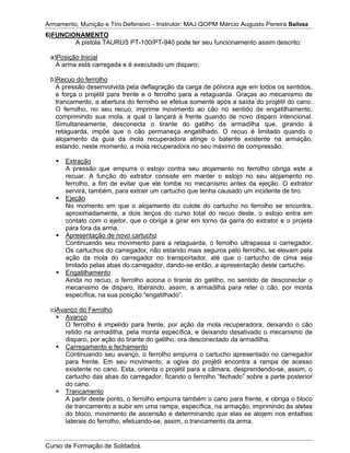 Armamento, Munição e Tiro Defensivo – Instrutor: MAJ QOPM Márcio Augusto Pereira Bailosa
Curso de Formação de Soldados
6)FUNCIONAMENTO
A pistola TAURUS PT-100/PT-940 pode ter seu funcionamento assim descrito:
a)Posição Inicial
A arma está carregada e é executado um disparo;
b)Recuo do ferrolho
A pressão desenvolvida pela deflagração da carga de pólvora age em todos os sentidos,
e força o projétil para frente e o ferrolho para a retaguarda. Graças ao mecanismo de
trancamento, a abertura do ferrolho se efetua somente após a saída do projétil do cano.
O ferrolho, no seu recuo, imprime movimento ao cão no sentido de engatilhamento,
comprimindo sua mola, a qual o lançará à frente quando de novo disparo intencional.
Simultaneamente, desconecta o tirante do gatilho da armadilha que, girando à
retaguarda, impõe que o cão permaneça engatilhado. O recuo é limitado quando o
alojamento da guia da mola recuperadora atinge o batente existente na armação,
estando, neste momento, a mola recuperadora no seu máximo de compressão;
Extração
A pressão que empurra o estojo contra seu alojamento no ferrolho obriga este a
recuar. A função do extrator consiste em manter o estojo no seu alojamento no
ferrolho, a fim de evitar que ele tombe no mecanismo antes da ejeção. O extrator
servirá, também, para extrair um cartucho que tenha causado um incidente de tiro.
Ejeção
No momento em que o alojamento do culote do cartucho no ferrolho se encontra,
aproximadamente, a dois terços do curso total do recuo deste, o estojo entra em
contato com o ejetor, que o obriga a girar em torno da garra do extrator e o projeta
para fora da arma.
Apresentação de novo cartucho
Continuando seu movimento para a retaguarda, o ferrolho ultrapassa o carregador.
Os cartuchos do carregador, não estando mais seguros pelo ferrolho, se elevam pela
ação da mola do carregador no transportador, até que o cartucho de cima seja
limitado pelas abas do carregador, dando-se então, a apresentação deste cartucho.
Engatilhamento
Ainda no recuo, o ferrolho aciona o tirante do gatilho, no sentido de desconectar o
mecanismo de disparo, liberando, assim, a armadilha para reter o cão, por monta
específica, na sua posição “engatilhado”.
c)Avanço do Ferrolho
Avanço
O ferrolho é impelido para frente, por ação da mola recuperadora, deixando o cão
retido na armadilha, pela monta específica, e deixando desativado o mecanismo de
disparo, por ação do tirante do gatilho, ora desconectado da armadilha.
Carregamento e fechamento
Continuando seu avanço, o ferrolho empurra o cartucho apresentado no carregador
para frente. Em seu movimento, a ogiva do projétil encontra a rampa de acesso
existente no cano. Esta, orienta o projétil para a câmara, desprendendo-se, assim, o
cartucho das abas do carregador, ficando o ferrolho “fechado” sobre a parte posterior
do cano.
Trancamento
A partir deste ponto, o ferrolho empurra também o cano para frente, e obriga o bloco
de trancamento a subir em uma rampa, específica, na armação, imprimindo às aletas
do bloco, movimento de ascensão e determinando que elas se alojem nos entalhes
laterais do ferrolho, efetuando-se, assim, o trancamento da arma.
 