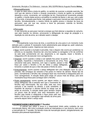 Armamento, Munição e Tiro Defensivo
7)
delicado para o policial. É necessário muito adestramento para abrigar
i
8)
manutenção básica. Isto inclui a proteção contra as intempéries e o
a manutenção do 1º escalão. Os demais níveis de manutenção devem, obrigatoriamente, ser
deixados para pessoal especializado.
Armamento, Munição e Tiro Defensivo
d)Desengatilhamento
A ação do dedo sobre a tecla
com que ele retorne à frente e conecte novamente o tirante do gatilho na armadilha,
deixando a arma, novamente, em condições de tiro. Exercendo
no gatilho, o tirante deste aci
de sua mola, é lançado para frente, indo golpear o percussor inercial que está inserido no
ferrolho. Simultaneamente, o mesmo tirante do gatilho aciona o impulsor da trava do
percussor, que, por s
destravando o percussor.
e)Percussão
O cão transmite ao percussor inercial a energia que fará detonar a espoleta do cartucho,
que está inserido na câmara, provocando a deflagração da carga de
repetição do ciclo da arma, se o atirador assim o desejar.
7)PANES
Principalmente numa troca de tiros, a ocorrência de uma pane é um momento muito
delicado para o policial. É necessário muito adestramento para abrigar
identificar e resolver a pane. Vejamos as mais comuns:
Seca: ocorre quando a munição é percutida, mas o disparo não ocorre por problemas na
pólvora ou na espoleta. Devemos dar uma leve batida no carregador a fim de confirmar
se este está corretamente em
retaguarda a fim de executar novo carregamento;
Chaminé
de ejeção, impedindo o fechamento e trancamento da arma. Para
solucionar esta pane, deve
fraca por sobre o ferrolho
tomando o cuidado de
Embuchamento
prevista
pane, normalmente o ferrolho
novo carregamento
necessária força f
Duplo carregamento
estojo deflagrado não é extraído sem que o movimento do
ferrolho seja interrompido. Na sua volta, este traz novo
cartucho a ser inserido na câmara, o qual, ent
impedido de alcançar a câmara devido ao estojo que ali
ainda se encontra. A solução desta pane também exigirá
um pouco mais de tempo, pois será necessário que o
ferrolho seja trazido à retaguarda e fique preso pelo seu
retém a fim de que o carre
somente depois retirar o estojo vazio.
8)DESMONTAGEM E MONTAGEM
O policial que utiliza a arma é o responsável direto pelos cuidados de sua
manutenção básica. Isto inclui a proteção contra as intempéries e o
a manutenção do 1º escalão. Os demais níveis de manutenção devem, obrigatoriamente, ser
deixados para pessoal especializado.
Armamento, Munição e Tiro Defensivo
Desengatilhamento
A ação do dedo sobre a tecla
com que ele retorne à frente e conecte novamente o tirante do gatilho na armadilha,
deixando a arma, novamente, em condições de tiro. Exercendo
no gatilho, o tirante deste aci
de sua mola, é lançado para frente, indo golpear o percussor inercial que está inserido no
ferrolho. Simultaneamente, o mesmo tirante do gatilho aciona o impulsor da trava do
percussor, que, por s
destravando o percussor.
Percussão
O cão transmite ao percussor inercial a energia que fará detonar a espoleta do cartucho,
que está inserido na câmara, provocando a deflagração da carga de
repetição do ciclo da arma, se o atirador assim o desejar.
Principalmente numa troca de tiros, a ocorrência de uma pane é um momento muito
delicado para o policial. É necessário muito adestramento para abrigar
dentificar e resolver a pane. Vejamos as mais comuns:
: ocorre quando a munição é percutida, mas o disparo não ocorre por problemas na
pólvora ou na espoleta. Devemos dar uma leve batida no carregador a fim de confirmar
se este está corretamente em
retaguarda a fim de executar novo carregamento;
Chaminé: ocorre quando o estojo a ser ejetado fica preso na janela
de ejeção, impedindo o fechamento e trancamento da arma. Para
solucionar esta pane, deve
fraca por sobre o ferrolho
tomando o cuidado de
Embuchamento: ocorre quando o estojo deflagrado tem uma dilatação maior do que a
prevista, não consegue ser extraído
pane, normalmente o ferrolho
novo carregamento
necessária força física para conseguir abrir o ferrolho.
Duplo carregamento
estojo deflagrado não é extraído sem que o movimento do
ferrolho seja interrompido. Na sua volta, este traz novo
cartucho a ser inserido na câmara, o qual, ent
impedido de alcançar a câmara devido ao estojo que ali
ainda se encontra. A solução desta pane também exigirá
um pouco mais de tempo, pois será necessário que o
ferrolho seja trazido à retaguarda e fique preso pelo seu
retém a fim de que o carre
somente depois retirar o estojo vazio.
DESMONTAGEM E MONTAGEM
O policial que utiliza a arma é o responsável direto pelos cuidados de sua
manutenção básica. Isto inclui a proteção contra as intempéries e o
a manutenção do 1º escalão. Os demais níveis de manutenção devem, obrigatoriamente, ser
deixados para pessoal especializado.
Armamento, Munição e Tiro Defensivo
Desengatilhamento
A ação do dedo sobre a tecla
com que ele retorne à frente e conecte novamente o tirante do gatilho na armadilha,
deixando a arma, novamente, em condições de tiro. Exercendo
no gatilho, o tirante deste aci
de sua mola, é lançado para frente, indo golpear o percussor inercial que está inserido no
ferrolho. Simultaneamente, o mesmo tirante do gatilho aciona o impulsor da trava do
percussor, que, por sua vez, aciona a trava do percussor, inserida no ferrolho,
destravando o percussor.
O cão transmite ao percussor inercial a energia que fará detonar a espoleta do cartucho,
que está inserido na câmara, provocando a deflagração da carga de
repetição do ciclo da arma, se o atirador assim o desejar.
Principalmente numa troca de tiros, a ocorrência de uma pane é um momento muito
delicado para o policial. É necessário muito adestramento para abrigar
dentificar e resolver a pane. Vejamos as mais comuns:
: ocorre quando a munição é percutida, mas o disparo não ocorre por problemas na
pólvora ou na espoleta. Devemos dar uma leve batida no carregador a fim de confirmar
se este está corretamente em
retaguarda a fim de executar novo carregamento;
: ocorre quando o estojo a ser ejetado fica preso na janela
de ejeção, impedindo o fechamento e trancamento da arma. Para
solucionar esta pane, devemos
fraca por sobre o ferrolho
tomando o cuidado de que a mão
: ocorre quando o estojo deflagrado tem uma dilatação maior do que a
ão consegue ser extraído
pane, normalmente o ferrolho
novo carregamento. A solução desta pane exige um pouco mais de tempo, pois será
ísica para conseguir abrir o ferrolho.
Duplo carregamento: ocorre quando, por algum motivo, o
estojo deflagrado não é extraído sem que o movimento do
ferrolho seja interrompido. Na sua volta, este traz novo
cartucho a ser inserido na câmara, o qual, ent
impedido de alcançar a câmara devido ao estojo que ali
ainda se encontra. A solução desta pane também exigirá
um pouco mais de tempo, pois será necessário que o
ferrolho seja trazido à retaguarda e fique preso pelo seu
retém a fim de que o carregador seja retirado da arma para
somente depois retirar o estojo vazio.
DESMONTAGEM E MONTAGEM
O policial que utiliza a arma é o responsável direto pelos cuidados de sua
manutenção básica. Isto inclui a proteção contra as intempéries e o
a manutenção do 1º escalão. Os demais níveis de manutenção devem, obrigatoriamente, ser
deixados para pessoal especializado.
Armamento, Munição e Tiro Defensivo – Instrutor: MAJ QOPM Márcio Augusto Pereira
A ação do dedo sobre a tecla do gatilho, no sentido de suavizar a pressão exercida, faz
com que ele retorne à frente e conecte novamente o tirante do gatilho na armadilha,
deixando a arma, novamente, em condições de tiro. Exercendo
no gatilho, o tirante deste aciona a armadilha no sentido de liberar o cão que, sob a ação
de sua mola, é lançado para frente, indo golpear o percussor inercial que está inserido no
ferrolho. Simultaneamente, o mesmo tirante do gatilho aciona o impulsor da trava do
ua vez, aciona a trava do percussor, inserida no ferrolho,
O cão transmite ao percussor inercial a energia que fará detonar a espoleta do cartucho,
que está inserido na câmara, provocando a deflagração da carga de
repetição do ciclo da arma, se o atirador assim o desejar.
Principalmente numa troca de tiros, a ocorrência de uma pane é um momento muito
delicado para o policial. É necessário muito adestramento para abrigar
dentificar e resolver a pane. Vejamos as mais comuns:
: ocorre quando a munição é percutida, mas o disparo não ocorre por problemas na
pólvora ou na espoleta. Devemos dar uma leve batida no carregador a fim de confirmar
se este está corretamente em seu alojamento e, em seguida, trazer o ferrolho à
retaguarda a fim de executar novo carregamento;
: ocorre quando o estojo a ser ejetado fica preso na janela
de ejeção, impedindo o fechamento e trancamento da arma. Para
mos, com vigor e rapidez, passar a mão
a fim de retirar o estojo deflagrado,
a mão não passe à
: ocorre quando o estojo deflagrado tem uma dilatação maior do que a
ão consegue ser extraído e fica preso no interior da câmara. Nesse tipo de
pane, normalmente o ferrolho não consegue fazer seu movimento à retaguarda para um
. A solução desta pane exige um pouco mais de tempo, pois será
ísica para conseguir abrir o ferrolho.
ocorre quando, por algum motivo, o
estojo deflagrado não é extraído sem que o movimento do
ferrolho seja interrompido. Na sua volta, este traz novo
cartucho a ser inserido na câmara, o qual, ent
impedido de alcançar a câmara devido ao estojo que ali
ainda se encontra. A solução desta pane também exigirá
um pouco mais de tempo, pois será necessário que o
ferrolho seja trazido à retaguarda e fique preso pelo seu
gador seja retirado da arma para
somente depois retirar o estojo vazio.
DESMONTAGEM E MONTAGEM (1° Escalão)
O policial que utiliza a arma é o responsável direto pelos cuidados de sua
manutenção básica. Isto inclui a proteção contra as intempéries e o
a manutenção do 1º escalão. Os demais níveis de manutenção devem, obrigatoriamente, ser
deixados para pessoal especializado.
Instrutor: MAJ QOPM Márcio Augusto Pereira
do gatilho, no sentido de suavizar a pressão exercida, faz
com que ele retorne à frente e conecte novamente o tirante do gatilho na armadilha,
deixando a arma, novamente, em condições de tiro. Exercendo
ona a armadilha no sentido de liberar o cão que, sob a ação
de sua mola, é lançado para frente, indo golpear o percussor inercial que está inserido no
ferrolho. Simultaneamente, o mesmo tirante do gatilho aciona o impulsor da trava do
ua vez, aciona a trava do percussor, inserida no ferrolho,
O cão transmite ao percussor inercial a energia que fará detonar a espoleta do cartucho,
que está inserido na câmara, provocando a deflagração da carga de
repetição do ciclo da arma, se o atirador assim o desejar.
Principalmente numa troca de tiros, a ocorrência de uma pane é um momento muito
delicado para o policial. É necessário muito adestramento para abrigar
dentificar e resolver a pane. Vejamos as mais comuns:
: ocorre quando a munição é percutida, mas o disparo não ocorre por problemas na
pólvora ou na espoleta. Devemos dar uma leve batida no carregador a fim de confirmar
seu alojamento e, em seguida, trazer o ferrolho à
retaguarda a fim de executar novo carregamento;
: ocorre quando o estojo a ser ejetado fica preso na janela
de ejeção, impedindo o fechamento e trancamento da arma. Para
, com vigor e rapidez, passar a mão
a fim de retirar o estojo deflagrado,
não passe à frente do cano;
: ocorre quando o estojo deflagrado tem uma dilatação maior do que a
e fica preso no interior da câmara. Nesse tipo de
não consegue fazer seu movimento à retaguarda para um
. A solução desta pane exige um pouco mais de tempo, pois será
ísica para conseguir abrir o ferrolho.
ocorre quando, por algum motivo, o
estojo deflagrado não é extraído sem que o movimento do
ferrolho seja interrompido. Na sua volta, este traz novo
cartucho a ser inserido na câmara, o qual, entretanto, é
impedido de alcançar a câmara devido ao estojo que ali
ainda se encontra. A solução desta pane também exigirá
um pouco mais de tempo, pois será necessário que o
ferrolho seja trazido à retaguarda e fique preso pelo seu
gador seja retirado da arma para
(1° Escalão)
O policial que utiliza a arma é o responsável direto pelos cuidados de sua
manutenção básica. Isto inclui a proteção contra as intempéries e o
a manutenção do 1º escalão. Os demais níveis de manutenção devem, obrigatoriamente, ser
Instrutor: MAJ QOPM Márcio Augusto Pereira
do gatilho, no sentido de suavizar a pressão exercida, faz
com que ele retorne à frente e conecte novamente o tirante do gatilho na armadilha,
deixando a arma, novamente, em condições de tiro. Exercendo
ona a armadilha no sentido de liberar o cão que, sob a ação
de sua mola, é lançado para frente, indo golpear o percussor inercial que está inserido no
ferrolho. Simultaneamente, o mesmo tirante do gatilho aciona o impulsor da trava do
ua vez, aciona a trava do percussor, inserida no ferrolho,
O cão transmite ao percussor inercial a energia que fará detonar a espoleta do cartucho,
que está inserido na câmara, provocando a deflagração da carga de
repetição do ciclo da arma, se o atirador assim o desejar.
Principalmente numa troca de tiros, a ocorrência de uma pane é um momento muito
delicado para o policial. É necessário muito adestramento para abrigar
dentificar e resolver a pane. Vejamos as mais comuns:
: ocorre quando a munição é percutida, mas o disparo não ocorre por problemas na
pólvora ou na espoleta. Devemos dar uma leve batida no carregador a fim de confirmar
seu alojamento e, em seguida, trazer o ferrolho à
: ocorre quando o estojo a ser ejetado fica preso na janela
de ejeção, impedindo o fechamento e trancamento da arma. Para
, com vigor e rapidez, passar a mão
a fim de retirar o estojo deflagrado,
frente do cano;
: ocorre quando o estojo deflagrado tem uma dilatação maior do que a
e fica preso no interior da câmara. Nesse tipo de
não consegue fazer seu movimento à retaguarda para um
. A solução desta pane exige um pouco mais de tempo, pois será
ísica para conseguir abrir o ferrolho.
ocorre quando, por algum motivo, o
estojo deflagrado não é extraído sem que o movimento do
ferrolho seja interrompido. Na sua volta, este traz novo
retanto, é
impedido de alcançar a câmara devido ao estojo que ali
ainda se encontra. A solução desta pane também exigirá
um pouco mais de tempo, pois será necessário que o
ferrolho seja trazido à retaguarda e fique preso pelo seu
gador seja retirado da arma para
O policial que utiliza a arma é o responsável direto pelos cuidados de sua
manutenção básica. Isto inclui a proteção contra as intempéries e o
a manutenção do 1º escalão. Os demais níveis de manutenção devem, obrigatoriamente, ser
Instrutor: MAJ QOPM Márcio Augusto Pereira
do gatilho, no sentido de suavizar a pressão exercida, faz
com que ele retorne à frente e conecte novamente o tirante do gatilho na armadilha,
deixando a arma, novamente, em condições de tiro. Exercendo-se novamente pressão
ona a armadilha no sentido de liberar o cão que, sob a ação
de sua mola, é lançado para frente, indo golpear o percussor inercial que está inserido no
ferrolho. Simultaneamente, o mesmo tirante do gatilho aciona o impulsor da trava do
ua vez, aciona a trava do percussor, inserida no ferrolho,
O cão transmite ao percussor inercial a energia que fará detonar a espoleta do cartucho,
que está inserido na câmara, provocando a deflagração da carga de
Principalmente numa troca de tiros, a ocorrência de uma pane é um momento muito
delicado para o policial. É necessário muito adestramento para abrigar-se, pedir cobertura,
: ocorre quando a munição é percutida, mas o disparo não ocorre por problemas na
pólvora ou na espoleta. Devemos dar uma leve batida no carregador a fim de confirmar
seu alojamento e, em seguida, trazer o ferrolho à
: ocorre quando o estojo a ser ejetado fica preso na janela
de ejeção, impedindo o fechamento e trancamento da arma. Para
, com vigor e rapidez, passar a mão
a fim de retirar o estojo deflagrado,
frente do cano;
: ocorre quando o estojo deflagrado tem uma dilatação maior do que a
e fica preso no interior da câmara. Nesse tipo de
não consegue fazer seu movimento à retaguarda para um
. A solução desta pane exige um pouco mais de tempo, pois será
O policial que utiliza a arma é o responsável direto pelos cuidados de sua
manutenção básica. Isto inclui a proteção contra as intempéries e o uso diuturno, bem como
a manutenção do 1º escalão. Os demais níveis de manutenção devem, obrigatoriamente, ser
Instrutor: MAJ QOPM Márcio Augusto Pereira Bailosa
do gatilho, no sentido de suavizar a pressão exercida, faz
com que ele retorne à frente e conecte novamente o tirante do gatilho na armadilha,
se novamente pressão
ona a armadilha no sentido de liberar o cão que, sob a ação
de sua mola, é lançado para frente, indo golpear o percussor inercial que está inserido no
ferrolho. Simultaneamente, o mesmo tirante do gatilho aciona o impulsor da trava do
ua vez, aciona a trava do percussor, inserida no ferrolho,
O cão transmite ao percussor inercial a energia que fará detonar a espoleta do cartucho,
que está inserido na câmara, provocando a deflagração da carga de projeção e a
Principalmente numa troca de tiros, a ocorrência de uma pane é um momento muito
se, pedir cobertura,
: ocorre quando a munição é percutida, mas o disparo não ocorre por problemas na
pólvora ou na espoleta. Devemos dar uma leve batida no carregador a fim de confirmar
seu alojamento e, em seguida, trazer o ferrolho à
: ocorre quando o estojo deflagrado tem uma dilatação maior do que a
e fica preso no interior da câmara. Nesse tipo de
não consegue fazer seu movimento à retaguarda para um
. A solução desta pane exige um pouco mais de tempo, pois será
O policial que utiliza a arma é o responsável direto pelos cuidados de sua
uso diuturno, bem como
a manutenção do 1º escalão. Os demais níveis de manutenção devem, obrigatoriamente, ser
Bailosa
do gatilho, no sentido de suavizar a pressão exercida, faz
com que ele retorne à frente e conecte novamente o tirante do gatilho na armadilha,
se novamente pressão
ona a armadilha no sentido de liberar o cão que, sob a ação
de sua mola, é lançado para frente, indo golpear o percussor inercial que está inserido no
ferrolho. Simultaneamente, o mesmo tirante do gatilho aciona o impulsor da trava do
ua vez, aciona a trava do percussor, inserida no ferrolho,
O cão transmite ao percussor inercial a energia que fará detonar a espoleta do cartucho,
projeção e a
Principalmente numa troca de tiros, a ocorrência de uma pane é um momento muito
se, pedir cobertura,
: ocorre quando a munição é percutida, mas o disparo não ocorre por problemas na
pólvora ou na espoleta. Devemos dar uma leve batida no carregador a fim de confirmar
seu alojamento e, em seguida, trazer o ferrolho à
: ocorre quando o estojo deflagrado tem uma dilatação maior do que a
e fica preso no interior da câmara. Nesse tipo de
não consegue fazer seu movimento à retaguarda para um
. A solução desta pane exige um pouco mais de tempo, pois será
O policial que utiliza a arma é o responsável direto pelos cuidados de sua
uso diuturno, bem como
a manutenção do 1º escalão. Os demais níveis de manutenção devem, obrigatoriamente, ser
 