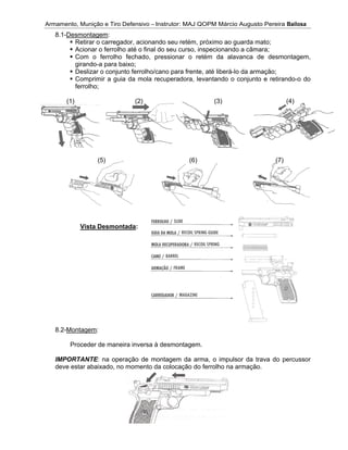 Armamento, Munição e Tiro DefensivoArmamento, Munição e Tiro Defensivo
8.1-Desmontagem
Retirar o carregador, acionando seu retém, próximo ao guarda mato;
Acionar o ferrolho até o
Com o ferrolho fechado, pressionar o retém da alavanca de desmontagem,
girando
Deslizar o conjunto ferrolho/cano para frente, até liberá
Comprimir a guia da mola recuperadora, levant
ferrolho;
(1) (2) (3) (4)
8.2-Montagem
Proceder de maneira inversa à desmontagem.
IMPORTANTE
deve estar
Armamento, Munição e Tiro Defensivo
Desmontagem
Retirar o carregador, acionando seu retém, próximo ao guarda mato;
Acionar o ferrolho até o
Com o ferrolho fechado, pressionar o retém da alavanca de desmontagem,
girando-a para baixo;
Deslizar o conjunto ferrolho/cano para frente, até liberá
Comprimir a guia da mola recuperadora, levant
ferrolho;
(1) (2) (3) (4)
(5)
Vista Desmontada
Montagem:
Proceder de maneira inversa à desmontagem.
IMPORTANTE: na operação de montagem da arma, o impulsor da trava do percussor
deve estar abaixado, no momento da colocação do ferrolho na armação.
Armamento, Munição e Tiro Defensivo
Desmontagem:
Retirar o carregador, acionando seu retém, próximo ao guarda mato;
Acionar o ferrolho até o
Com o ferrolho fechado, pressionar o retém da alavanca de desmontagem,
a para baixo;
Deslizar o conjunto ferrolho/cano para frente, até liberá
Comprimir a guia da mola recuperadora, levant
(1) (2) (3) (4)
(5)
Vista Desmontada:
Proceder de maneira inversa à desmontagem.
: na operação de montagem da arma, o impulsor da trava do percussor
abaixado, no momento da colocação do ferrolho na armação.
Armamento, Munição e Tiro Defensivo – Instrutor: MAJ QOPM Márcio Augusto Pereira
Retirar o carregador, acionando seu retém, próximo ao guarda mato;
Acionar o ferrolho até o final do seu curso, inspecionando a câmara;
Com o ferrolho fechado, pressionar o retém da alavanca de desmontagem,
Deslizar o conjunto ferrolho/cano para frente, até liberá
Comprimir a guia da mola recuperadora, levant
(1) (2) (3) (4)
(5)
:
Proceder de maneira inversa à desmontagem.
: na operação de montagem da arma, o impulsor da trava do percussor
abaixado, no momento da colocação do ferrolho na armação.
Instrutor: MAJ QOPM Márcio Augusto Pereira
Retirar o carregador, acionando seu retém, próximo ao guarda mato;
final do seu curso, inspecionando a câmara;
Com o ferrolho fechado, pressionar o retém da alavanca de desmontagem,
Deslizar o conjunto ferrolho/cano para frente, até liberá
Comprimir a guia da mola recuperadora, levant
(1) (2) (3) (4)
(5) (6) (7)
Proceder de maneira inversa à desmontagem.
: na operação de montagem da arma, o impulsor da trava do percussor
abaixado, no momento da colocação do ferrolho na armação.
Instrutor: MAJ QOPM Márcio Augusto Pereira
Retirar o carregador, acionando seu retém, próximo ao guarda mato;
final do seu curso, inspecionando a câmara;
Com o ferrolho fechado, pressionar o retém da alavanca de desmontagem,
Deslizar o conjunto ferrolho/cano para frente, até liberá
Comprimir a guia da mola recuperadora, levantando o conjunto e retirando
(1) (2) (3) (4)
(6) (7)
Proceder de maneira inversa à desmontagem.
: na operação de montagem da arma, o impulsor da trava do percussor
abaixado, no momento da colocação do ferrolho na armação.
Instrutor: MAJ QOPM Márcio Augusto Pereira
Retirar o carregador, acionando seu retém, próximo ao guarda mato;
final do seu curso, inspecionando a câmara;
Com o ferrolho fechado, pressionar o retém da alavanca de desmontagem,
Deslizar o conjunto ferrolho/cano para frente, até liberá-lo da armação;
ando o conjunto e retirando
(1) (2) (3) (4)
(6) (7)
: na operação de montagem da arma, o impulsor da trava do percussor
abaixado, no momento da colocação do ferrolho na armação.
Instrutor: MAJ QOPM Márcio Augusto Pereira Bailosa
Retirar o carregador, acionando seu retém, próximo ao guarda mato;
final do seu curso, inspecionando a câmara;
Com o ferrolho fechado, pressionar o retém da alavanca de desmontagem,
lo da armação;
ando o conjunto e retirando
(1) (2) (3) (4)
(6) (7)
: na operação de montagem da arma, o impulsor da trava do percussor
abaixado, no momento da colocação do ferrolho na armação.
Bailosa
Com o ferrolho fechado, pressionar o retém da alavanca de desmontagem,
ando o conjunto e retirando-o do
(1) (2) (3) (4)
: na operação de montagem da arma, o impulsor da trava do percussor
 