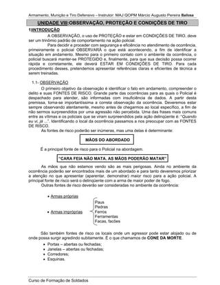 Armamento, Munição e Tiro Defensivo – Instrutor: MAJ QOPM Márcio Augusto Pereira Bailosa
Curso de Formação de Soldados
UNIDADE VIII:OBSERVAÇÃO, PROTEÇÃO E CONDIÇÕES DE TIRO
1)INTRODUÇÃO
A OBSERVAÇÃO, o uso de PROTEÇÃO e estar em CONDIÇÕES DE TIRO, deve
ser um trinômio padrão de comportamento na ação policial.
Para decidir e proceder com segurança e eficiência no atendimento de ocorrência,
primeiramente o policial OBSERVARÁ o que está acontecendo, a fim de identificar a
situação em andamento. Mesmo para o primeiro contato com o ambiente da ocorrência, o
policial buscará manter-se PROTEGIDO e, finalmente, para que sua decisão possa ocorrer
rápida e corretamente, ele deverá ESTAR EM CONDIÇÕES DE TIRO. Para cada
procedimento desses, pretendemos apresentar referências claras e eficientes de técnica a
serem treinadas.
1.1- OBSERVAÇÃO
O primeiro objetivo da observação é identificar o fato em andamento, compreender o
delito e suas FONTES DE RISCO. Grande parte das ocorrências para as quais o Policial é
despachado para atender, são informadas com insuficiência de dados. A partir desta
premissa, torna-se importantíssima a correta observação da ocorrência. Deveremos estar
sempre observando atentamente, mesmo antes de chegarmos ao local específico, a fim de
não sermos surpreendidos por uma agressão não percebida. Uma das frases mais comuns
entre as vítimas e os policiais que se viram surpreendidos pela ação delinqüente é: “Quando
eu vi, já ...”. Identificando o local da ocorrência passamos a nos preocupar com as FONTES
DE RISCO.
As fontes de risco poderão ser inúmeras, mas uma delas é determinante:
MÃOS DO ABORDADO
É a principal fonte de risco para o Policial na abordagem.
“CARA FEIA NÃO MATA. AS MÃOS PODERÃO MATAR”
As mãos que não estamos vendo são as mais perigosas. Ainda no ambiente da
ocorrência poderão ser encontrados mais de um abordado e para tanto deveremos priorizar
a atenção no que apresentar (aparentar, demonstrar) maior risco para a ação policial. A
principal fonte de risco será o delinqüente com a arma de maior poder de fogo.
Outras fontes de risco deverão ser consideradas no ambiente da ocorrência:
Armas próprias
Paus
Pedras
Armas impróprias Ferros
Ferramentas
Facas, facões
São também fontes de risco os locais onde um agressor pode estar alojado ou de
onde possa surgir agredindo subitamente. É o que chamamos de CONE DA MORTE.
Portas – abertas ou fechadas;
Janelas – abertas ou fechadas;
Corredores;
Esquinas.
 