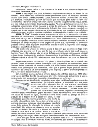 Armamento, Munição e Tiro Defensivo
Curso de Formação de Soldados
Inicialmente, vamos definir o que chamamos de arma e sua diferença daquilo que
chamamos de arma de fogo.
ARMA é todo objeto que pode aumentar a capacidade de ataque ou defesa de um
homem. Certos objetos são concebidos e feitos pelo homem com o fim específico de serem
usados como armas (armas próprias). Outros, como um martelo, um machado, uma foice,
por exemplo, eventualmente podem ser usados por indivíduos para matar ou ferir seus
semelhantes. Não foram feitos pelo homem visando aumentar seu potencial de ataque, sendo,
por este motivo, denominados de armas impróprias. As armas próprias compreendem duas
categorias fundamentais: armas manuais e armas de arremesso. As armas manuais são
aquelas que funcionam como prolongamento do braço, tais como, a espada, o punhal e a
maioria das armas brancas. As armas de arremesso são as que produzem seus efeitos à
distância de quem as utiliza, expelindo projéteis ou funcionando elas próprias como projéteis.
ARMA DE FOGO é aquela arma de arremesso que utiliza a força expansiva dos gases
resultante da combustão da pólvora para expelir seus projéteis. Os elementos essenciais de
uma arma de fogo são o aparelho arremessador (ou arma propriamente dita), a carga de
projeção e o projétil, sendo que os dois últimos integram, na maioria dos casos o cartucho. A
inflamação da carga de projeção dará origem aos gases que, expandindo-se, produzirão
pressão contra a base do projétil, expelindo-se através do cano e projetando-se no espaço,
produzindo seus efeitos à distância.
Não existe uma unidade de critério quanto à data em que as armas de fogo foram
utilizadas pela primeira vez. O seu uso foi fruto da evolução natural pela qual passou o
homem. Porém, não podemos falar em arma de fogo sem mencionar o componente principal
e base de seu funcionamento: a pólvora. Sua descoberta é creditada aos Chineses, que já a
utilizavam desde e século XIII, principalmente para fins religiosos, na forma de fogos de
artifício.
As primeiras armas a utilizarem do princípio da queima da pólvora para a expulsão dos
projéteis (estes, inicialmente, pedras ou qualquer coisa que pudesse ser arremessada), eram
artefatos toscos chamados de trons de pólvora, que eram canhões primitivos que produziam
efeitos mais psicológicos que destrutivos, visto que a pólvora negra produzia enorme
quantidade de fumaça e um terrível estrondo (para a época). O pânico era muito grande nas
tropas, que ainda desconheciam o seu uso.
Com referência a armas curtas, o primeiro documento autêntico, datado de 1313, cita o
emprego de canhões de mão na Alemanha. Em 1350, menciona-se graficamente o uso de
uma arma de fogo que podia ser manejada e disparada por um só homem.
As armas curtas, inicialmente, constituíam-se de tubos metálicos fechados em uma das
extremidades, denominada culatra, e possuindo em sua parte
superior um orifício, chamado de fogão, que era uma comunicação
com o cano da arma. Este por sua vez, era preso por tiras de metal
ou couro a um cabo ou coronha rudimentar. O atirador introduzia a
pólvora pela boca do cano, um ou mais projéteis e um chumaço de
estopa ou papel, comprimidos a golpes de vareta. Depois de carregado o cano, despejava-se
um pouco de pólvora no fogão, encostava-se uma mecha acesa ou pedaço de brasa e
produzia-se o disparo. Com o passar dos anos, e pelas
dificuldades que este sistema apresentava, uma mecha ou
pavio foi introduzido no fogão (fig. ao lado), criando assim o
primeiro sistema de ignição da pólvora localizado na própria
arma. Este sistema foi chamado de sistema de mecha
(matchlock). Um sistema de alavanca, com um primitivo
martelo, era dotado da mecha e o atirador, ao acionar a
alavanca (uma espécie de gatilho), levava a mecha ao
orifício do cano e disparava arma. Isto facilitou a pontaria, pois não era mais necessário
prestar atenção em dirigir a mecha ao fogão e retirar rapidamente para não queimar a mão.
Com a evolução natural das armas curtas, surge entre 1515 e 1517 o segundo sistema
de ignição, vindo a substituir o fecho de mecha. Ironicamente, este sistema já era conhecido
 