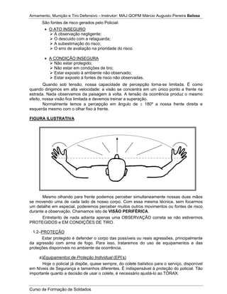Armamento, Munição e Tiro Defensivo – Instrutor: MAJ QOPM Márcio Augusto Pereira Bailosa
Curso de Formação de Soldados
São fontes de risco gerados pelo Policial:
O ATO INSEGURO
A observação negligente;
O descuido com a retaguarda;
A subestimação do risco;
O erro de avaliação na prioridade do risco.
A CONDIÇÃO INSEGURA
Não estar protegido;
Não estar em condições de tiro;
Estar exposto à ambiente não observado;
Estar exposto à fontes de risco não observadas.
Quando sob tensão, nossa capacidade de percepção torna-se limitada. É como
quando dirigimos em alta velocidade: a visão se concentra em um único ponto a frente na
estrada. Nada observamos da paisagem à volta. A tensão da ocorrência produz o mesmo
efeito, nossa visão fica limitada e devemos treinar a superação.
Normalmente temos a percepção em ângulo de 180º a nossa frente direita e
esquerda mesmo com o olhar fixo à frente.
FIGURA ILUSTRATIVA
Mesmo olhando para frente podemos perceber simultaneamente nossas duas mãos
se movendo uma de cada lado de nosso corpo. Com essa mesma técnica, sem focarmos
um detalhe em especial, poderemos perceber muitos outros movimentos ou fontes de risco
durante a observação. Chamamos isto de VISÃO PERIFÉRICA.
Entretanto de nada adianta apenas uma OBSERVAÇÃO correta se não estivermos
PROTEGIDOS e EM CONDIÇÕES DE TIRO.
1.2–PROTEÇÃO
Estar protegido é defender o corpo das possíveis ou reais agressões, principalmente
da agressão com arma de fogo. Para isso, trataremos do uso de equipamentos e das
proteções disponíveis no ambiente da ocorrência.
a)Equipamentos de Proteção Individual (EPI’s)
Hoje o policial já dispõe, quase sempre, do colete balístico para o serviço, disponível
em Níveis de Segurança e tamanhos diferentes. É indispensável à proteção do policial. Tão
importante quanto a decisão de usar o colete, é necessário ajustá-lo ao TÓRAX.
 