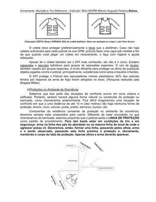 Armamento, Munição e Tiro Defensivo
coletes suficientes para cada policial na sua OPM, procure fazer uma capa sob medida a fim
de que quando você pegar
adequado.
capacetes
também usados por grupos
obj
feridos por
Brigada Militar).
edificada. Portanto, sempre haverá alguma forma natural ou construída de proteção ou
barricada, como chamávamos anteriormente. Fica difícil imaginarmos uma situação de
confronto em qu
proteção: árvore, muro, veículo, poste, prédio, barranco, buraco, etc.
devemos
chamávamos de barricada, estamos propondo que o policial adote a
como padrão de procedimento.
segurança: arma na linha dos pés do abordado ou na
agressor possa vir. Deveremos, então, formar uma linha, passando pelos olhos, arma
e o ponto observado, passando esta linha próxima à proteção e, obviamente,
mantendo o corpo do lado da proteção. Apenas olhos e arma deverão a
Armamento, Munição e Tiro Defensivo
Colocação CERTA (Esq) e ERRADA (Dir) do colete
O colete deve proteger preferencialmente o
coletes suficientes para cada policial na sua OPM, procure fazer uma capa sob medida a fim
de que quando você pegar
adequado.
Apesar de o colete balístico ser o EPI mais conhecido, ele não é o único.
capacetes
também usados por grupos
objetos jogados contra o policial
O EPI protege o Policial dos assustadores índices estatísticos: 82% dos policiais
feridos por
Brigada Militar).
b)Proteções no Ambiente da Ocorrência
Sabemos que boa parte das situações de confronto ocorre em zona urbana e
edificada. Portanto, sempre haverá alguma forma natural ou construída de proteção ou
barricada, como chamávamos anteriormente. Fica difícil imaginarmos uma situação de
confronto em qu
proteção: árvore, muro, veículo, poste, prédio, barranco, buraco, etc.
Conscientes da existência constante de proteção no ambiente da ocorrência
devemos sempre estar preparados para us
chamávamos de barricada, estamos propondo que o policial adote a
como padrão de procedimento.
segurança: arma na linha dos pés do abordado ou na
agressor possa vir. Deveremos, então, formar uma linha, passando pelos olhos, arma
e o ponto observado, passando esta linha próxima à proteção e, obviamente,
mantendo o corpo do lado da proteção. Apenas olhos e arma deverão a
Armamento, Munição e Tiro Defensivo
Colocação CERTA (Esq) e ERRADA (Dir) do colete
O colete deve proteger preferencialmente o
coletes suficientes para cada policial na sua OPM, procure fazer uma capa sob medida a fim
de que quando você pegar
Apesar de o colete balístico ser o EPI mais conhecido, ele não é o único.
e escudos
também usados por grupos
etos jogados contra o policial
O EPI protege o Policial dos assustadores índices estatísticos: 82% dos policiais
feridos por disparos de arma de fogo foram atingidos no tórax. (Pesquisa realizada pela
Brigada Militar).
Proteções no Ambiente da Ocorrência
Sabemos que boa parte das situações de confronto ocorre em zona urbana e
edificada. Portanto, sempre haverá alguma forma natural ou construída de proteção ou
barricada, como chamávamos anteriormente. Fica difícil imaginarmos uma situação de
confronto em que a uma distância de até 10 m (dez metros) não haja nenhuma forma de
proteção: árvore, muro, veículo, poste, prédio, barranco, buraco, etc.
Conscientes da existência constante de proteção no ambiente da ocorrência
sempre estar preparados para us
chamávamos de barricada, estamos propondo que o policial adote a
como padrão de procedimento.
segurança: arma na linha dos pés do abordado ou na
agressor possa vir. Deveremos, então, formar uma linha, passando pelos olhos, arma
e o ponto observado, passando esta linha próxima à proteção e, obviamente,
mantendo o corpo do lado da proteção. Apenas olhos e arma deverão a
Armamento, Munição e Tiro Defensivo
Colocação CERTA (Esq) e ERRADA (Dir) do colete
O colete deve proteger preferencialmente o
coletes suficientes para cada policial na sua OPM, procure fazer uma capa sob medida a fim
de que quando você pegar um colete em revezamento, o faça com higiene e ajuste
Apesar de o colete balístico ser o EPI mais conhecido, ele não é o único.
escudos balísticos para grupos de operações especiais. O uso de
também usados por grupos especiais, é muito eficiente para proteger os olhos de quaisquer
etos jogados contra o policial, principalmente, substâncias como areia
O EPI protege o Policial dos assustadores índices estatísticos: 82% dos policiais
disparos de arma de fogo foram atingidos no tórax. (Pesquisa realizada pela
Proteções no Ambiente da Ocorrência
Sabemos que boa parte das situações de confronto ocorre em zona urbana e
edificada. Portanto, sempre haverá alguma forma natural ou construída de proteção ou
barricada, como chamávamos anteriormente. Fica difícil imaginarmos uma situação de
e a uma distância de até 10 m (dez metros) não haja nenhuma forma de
proteção: árvore, muro, veículo, poste, prédio, barranco, buraco, etc.
Conscientes da existência constante de proteção no ambiente da ocorrência
sempre estar preparados para us
chamávamos de barricada, estamos propondo que o policial adote a
como padrão de procedimento.
segurança: arma na linha dos pés do abordado ou na
agressor possa vir. Deveremos, então, formar uma linha, passando pelos olhos, arma
e o ponto observado, passando esta linha próxima à proteção e, obviamente,
mantendo o corpo do lado da proteção. Apenas olhos e arma deverão a
Armamento, Munição e Tiro Defensivo – Instrutor: MAJ QOPM Márcio Augusto Pereira
Colocação CERTA (Esq) e ERRADA (Dir) do colete
O colete deve proteger preferencialmente o
coletes suficientes para cada policial na sua OPM, procure fazer uma capa sob medida a fim
um colete em revezamento, o faça com higiene e ajuste
Apesar de o colete balístico ser o EPI mais conhecido, ele não é o único.
balísticos para grupos de operações especiais. O uso de
especiais, é muito eficiente para proteger os olhos de quaisquer
, principalmente, substâncias como areia
O EPI protege o Policial dos assustadores índices estatísticos: 82% dos policiais
disparos de arma de fogo foram atingidos no tórax. (Pesquisa realizada pela
Proteções no Ambiente da Ocorrência
Sabemos que boa parte das situações de confronto ocorre em zona urbana e
edificada. Portanto, sempre haverá alguma forma natural ou construída de proteção ou
barricada, como chamávamos anteriormente. Fica difícil imaginarmos uma situação de
e a uma distância de até 10 m (dez metros) não haja nenhuma forma de
proteção: árvore, muro, veículo, poste, prédio, barranco, buraco, etc.
Conscientes da existência constante de proteção no ambiente da ocorrência
sempre estar preparados para us
chamávamos de barricada, estamos propondo que o policial adote a
como padrão de procedimento. Para isto basta estar em condições de tiro e em
segurança: arma na linha dos pés do abordado ou na
agressor possa vir. Deveremos, então, formar uma linha, passando pelos olhos, arma
e o ponto observado, passando esta linha próxima à proteção e, obviamente,
mantendo o corpo do lado da proteção. Apenas olhos e arma deverão a
Instrutor: MAJ QOPM Márcio Augusto Pereira
Colocação CERTA (Esq) e ERRADA (Dir) do colete balístico. Deve ser ajustado ao corpo l, sem ficar frouxo.
O colete deve proteger preferencialmente o tórax
coletes suficientes para cada policial na sua OPM, procure fazer uma capa sob medida a fim
um colete em revezamento, o faça com higiene e ajuste
Apesar de o colete balístico ser o EPI mais conhecido, ele não é o único.
balísticos para grupos de operações especiais. O uso de
especiais, é muito eficiente para proteger os olhos de quaisquer
, principalmente, substâncias como areia
O EPI protege o Policial dos assustadores índices estatísticos: 82% dos policiais
disparos de arma de fogo foram atingidos no tórax. (Pesquisa realizada pela
Proteções no Ambiente da Ocorrência
Sabemos que boa parte das situações de confronto ocorre em zona urbana e
edificada. Portanto, sempre haverá alguma forma natural ou construída de proteção ou
barricada, como chamávamos anteriormente. Fica difícil imaginarmos uma situação de
e a uma distância de até 10 m (dez metros) não haja nenhuma forma de
proteção: árvore, muro, veículo, poste, prédio, barranco, buraco, etc.
Conscientes da existência constante de proteção no ambiente da ocorrência
sempre estar preparados para usá-la. Diferente de estar encostado no que
chamávamos de barricada, estamos propondo que o policial adote a
Para isto basta estar em condições de tiro e em
segurança: arma na linha dos pés do abordado ou na
agressor possa vir. Deveremos, então, formar uma linha, passando pelos olhos, arma
e o ponto observado, passando esta linha próxima à proteção e, obviamente,
mantendo o corpo do lado da proteção. Apenas olhos e arma deverão a
Instrutor: MAJ QOPM Márcio Augusto Pereira
Deve ser ajustado ao corpo l, sem ficar frouxo.
tórax que o abdômen. Caso não haja
coletes suficientes para cada policial na sua OPM, procure fazer uma capa sob medida a fim
um colete em revezamento, o faça com higiene e ajuste
Apesar de o colete balístico ser o EPI mais conhecido, ele não é o único.
balísticos para grupos de operações especiais. O uso de
especiais, é muito eficiente para proteger os olhos de quaisquer
, principalmente, substâncias como areia
O EPI protege o Policial dos assustadores índices estatísticos: 82% dos policiais
disparos de arma de fogo foram atingidos no tórax. (Pesquisa realizada pela
Sabemos que boa parte das situações de confronto ocorre em zona urbana e
edificada. Portanto, sempre haverá alguma forma natural ou construída de proteção ou
barricada, como chamávamos anteriormente. Fica difícil imaginarmos uma situação de
e a uma distância de até 10 m (dez metros) não haja nenhuma forma de
proteção: árvore, muro, veículo, poste, prédio, barranco, buraco, etc.
Conscientes da existência constante de proteção no ambiente da ocorrência
la. Diferente de estar encostado no que
chamávamos de barricada, estamos propondo que o policial adote a
Para isto basta estar em condições de tiro e em
segurança: arma na linha dos pés do abordado ou na mesma linha do local de onde o
agressor possa vir. Deveremos, então, formar uma linha, passando pelos olhos, arma
e o ponto observado, passando esta linha próxima à proteção e, obviamente,
mantendo o corpo do lado da proteção. Apenas olhos e arma deverão a
Instrutor: MAJ QOPM Márcio Augusto Pereira
Deve ser ajustado ao corpo l, sem ficar frouxo.
que o abdômen. Caso não haja
coletes suficientes para cada policial na sua OPM, procure fazer uma capa sob medida a fim
um colete em revezamento, o faça com higiene e ajuste
Apesar de o colete balístico ser o EPI mais conhecido, ele não é o único.
balísticos para grupos de operações especiais. O uso de
especiais, é muito eficiente para proteger os olhos de quaisquer
, principalmente, substâncias como areia e líquidos irritantes.
O EPI protege o Policial dos assustadores índices estatísticos: 82% dos policiais
disparos de arma de fogo foram atingidos no tórax. (Pesquisa realizada pela
Sabemos que boa parte das situações de confronto ocorre em zona urbana e
edificada. Portanto, sempre haverá alguma forma natural ou construída de proteção ou
barricada, como chamávamos anteriormente. Fica difícil imaginarmos uma situação de
e a uma distância de até 10 m (dez metros) não haja nenhuma forma de
proteção: árvore, muro, veículo, poste, prédio, barranco, buraco, etc.
Conscientes da existência constante de proteção no ambiente da ocorrência
la. Diferente de estar encostado no que
chamávamos de barricada, estamos propondo que o policial adote a LINHA DE PROTEÇÃO
Para isto basta estar em condições de tiro e em
mesma linha do local de onde o
agressor possa vir. Deveremos, então, formar uma linha, passando pelos olhos, arma
e o ponto observado, passando esta linha próxima à proteção e, obviamente,
mantendo o corpo do lado da proteção. Apenas olhos e arma deverão a
Instrutor: MAJ QOPM Márcio Augusto Pereira Bailosa
Deve ser ajustado ao corpo l, sem ficar frouxo.
que o abdômen. Caso não haja
coletes suficientes para cada policial na sua OPM, procure fazer uma capa sob medida a fim
um colete em revezamento, o faça com higiene e ajuste
Apesar de o colete balístico ser o EPI mais conhecido, ele não é o único. Existem
balísticos para grupos de operações especiais. O uso de óculos
especiais, é muito eficiente para proteger os olhos de quaisquer
líquidos irritantes.
O EPI protege o Policial dos assustadores índices estatísticos: 82% dos policiais
disparos de arma de fogo foram atingidos no tórax. (Pesquisa realizada pela
Sabemos que boa parte das situações de confronto ocorre em zona urbana e
edificada. Portanto, sempre haverá alguma forma natural ou construída de proteção ou
barricada, como chamávamos anteriormente. Fica difícil imaginarmos uma situação de
e a uma distância de até 10 m (dez metros) não haja nenhuma forma de
Conscientes da existência constante de proteção no ambiente da ocorrência
la. Diferente de estar encostado no que
LINHA DE PROTEÇÃO
Para isto basta estar em condições de tiro e em
mesma linha do local de onde o
agressor possa vir. Deveremos, então, formar uma linha, passando pelos olhos, arma
e o ponto observado, passando esta linha próxima à proteção e, obviamente,
mantendo o corpo do lado da proteção. Apenas olhos e arma deverão aparecer.
Bailosa
Deve ser ajustado ao corpo l, sem ficar frouxo.
que o abdômen. Caso não haja
coletes suficientes para cada policial na sua OPM, procure fazer uma capa sob medida a fim
um colete em revezamento, o faça com higiene e ajuste
Existem
óculos,
especiais, é muito eficiente para proteger os olhos de quaisquer
líquidos irritantes.
O EPI protege o Policial dos assustadores índices estatísticos: 82% dos policiais
disparos de arma de fogo foram atingidos no tórax. (Pesquisa realizada pela
Sabemos que boa parte das situações de confronto ocorre em zona urbana e
edificada. Portanto, sempre haverá alguma forma natural ou construída de proteção ou
barricada, como chamávamos anteriormente. Fica difícil imaginarmos uma situação de
e a uma distância de até 10 m (dez metros) não haja nenhuma forma de
Conscientes da existência constante de proteção no ambiente da ocorrência,
la. Diferente de estar encostado no que
LINHA DE PROTEÇÃO
Para isto basta estar em condições de tiro e em
mesma linha do local de onde o
agressor possa vir. Deveremos, então, formar uma linha, passando pelos olhos, arma
e o ponto observado, passando esta linha próxima à proteção e, obviamente,
 