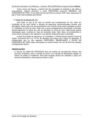 Armamento, Munição e Tiro Defensivo – Instrutor: MAJ QOPM Márcio Augusto Pereira Bailosa
Curso de Formação de Soldados
Como vemos nas figuras, o policial não fica encostado na proteção e não altera a
empunhadura. Apenas posiciona o corpo PROTEGIDO enquanto OBSERVA, EM
CONDIÇÕES DE TIRO. O uso desta técnica permitirá ao policial muito maior segurança ao
agir e muito mais facilidade para decidir.
1.3–Estar Em Condições De Tiro
Com base no que já foi visto no tocante aos Fundamentos do Tiro, estar em
condições de tiro será manter a posição de segurança (pronto-emprego) durante uma
abordagem. Nada mais é do que acompanhar com a arma a linha entre a proteção os olhos
e o abordado ou fonte de risco. Estar com a arma completamente empunhada e alinhada,
aproximadamente na altura dos pés do abordado ou fonte de risco, determinará grande
antecipação para o policial em caso de necessitar atirar. Além disso, tal procedimento é
muito menos arriscado e até “agressivo” que apontar diretamente para o abordado.
A partir da posição de segurança, se necessário, o Policial apenas elevará a linha de
visada, movimento de 5 ou 10 cm de elevação dos braços até a altura do abordado. É
indispensável que os três aspectos (PROTEÇÃO, OBSERVAÇÃO e ESTAR EM
CONDIÇÕES DE TIRO) sejam executados ao mesmo tempo. No uso da linha de proteção
conseguiremos fazê-lo.
OBSERVAÇÕES
A Técnica da LINHA DE PROTEÇÃO deve ser padrão de procedimento Policial, não
servindo, entretanto, para a “tomada de ponto” ou a retirada de delinqüente alojado no
interior de prédio ou residência. Para esta situação deverá ser solicitado o apoio em
recursos necessários, sendo apenas isolado o local.
 