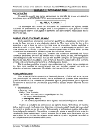 Armamento, Munição e Tiro Defensivo – Instrutor: MAJ QOPM Márcio Augusto Pereira Bailosa
Curso de Formação de Soldados
UNIDADE IX: DECISÃO DE TIRO
1)INTRODUÇÃO
O presente assunto está sendo apresentado na intenção de propor um raciocínio
simplificado sobre a DECISÃO DE TIRO, respondendo-se à pergunta:
Tal abordagem fará análise do excludente de criminalidade de legítima defesa,
buscando um entendimento da relação entre o risco presente na ação policial e o meio
necessário para resolver as situações de confronto, para caracterizar a necessidade do uso
da arma de fogo.
2)DADOS SOBRE CONFRONTO ARMADO
Dados estatísticos americanos nos mostram que 85% das situações de confronto com
armas de fogo, ocorrem a uma distância máxima de 10m, num tempo de dois a três
segundos e com a troca de dois a três tiros entre os envolvidos. Nestas condições, a
situação se refaz com um ferido, um fugindo, recuando, se entregando ou partindo para
nova situação de confronto, como mais comumente ocorre com a Polícia Militar, em que
durante uma única ocorrência, várias situações de confronto se somam.
Conforme ainda outras pesquisas, a maioria das ocorrências atendidas pela Polícia
Militar que envolvem a presença de arma de fogo, se dão à noite, ou seja, em condições de
visibilidade prejudicada. Além disso, mais de 80% dos PM´s atingidos em serviço por disparo
de arma de fogo, foram atingidos no tórax. O número de ocorrências envolvendo o confronto
armado está aumentando violentamente e o Policial precisa decidir.
Diante destas condições, propomo-nos a estabelecer um critério para a decisão de
tiro, bem como padrões de comportamento que nos permitam superar com êxito as
situações de confronto, apesar das dificuldades referidas nos dados iniciais.
3)A DECISÃO DE TIRO
Vista a complexidade e adversidade das condições que o Policial terá ao se deparar
com uma situação de confronto armado, vamos apresentar as questões mais importantes
quanto à decisão no que se refere aos parâmetros legais e, principalmente, propor agilidade
no raciocínio e aplicação de uma técnica que permita a solução eficaz e eficiente na ação
policial.
3.1-Quando atirar ?
a.Aspectos Legais
Código Penal Brasileiro
Art. 23-Não há crime quando o agente pratica o fato:
I - em estado de necessidade;
II - em legítima defesa;
III - em estrito cumprimento de dever legal ou no exercício regular de direito.
Vejamos a excludente de criminalidade de legítima defesa. “Entende-se em legítima
defesa quem, usando moderadamente dos meios necessários, repele injusta agressão, atual
ou iminente a direito seu ou de outrem.” Este conceito e tipificação da legitima defesa já é
demasiadamente conhecido. Não está na compreensão teórica a sua dificuldade, mas sim
na aplicação deste conhecimento, quando temos de decidir sobre o uso da arma de fogo e a
execução do tiro. Aí sim, nos falta a ponte entre a teoria e a prática: a agilidade de raciocínio
e o comportamento tecnicamente condicionado.
QUANDO ATIRAR ?
 