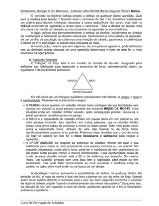 Armamento, Munição e Tiro Defensivo – Instrutor: MAJ QOPM Márcio Augusto Pereira Bailosa
Curso de Formação de Soldados
O conceito de legítima defesa propõe a defesa de qualquer direito agredido. Qual
será a medida para reação ? Quando será o momento do tiro ? Ao tentarmos estabelecer
um critério para decidir, inúmeras respostas e casos específicos vão surgir, mas está no
RISCO envolvido na agressão a chave para o raciocínio. Toda a defesa ou reação está
vinculada e é medida em relação ao risco presente na agressão ou sua iminência.
A ação policial visa permanentemente à defesa de direitos, inicialmente os direitos
da coletividade e finalmente os direitos individuais. Defendemos a comunidade da agressão,
de um conflito de circulação ao coibirmos uma infração de trânsito, garantindo à coletividade
o direito da livre circulação. A atitude está vinculada ao risco.
A imobilização, mesmo que sem algemas, de uma pessoa agressiva, pode defender-
nos ou defender outras pessoas de uma agressão desarmada e livre, se este for o risco
envolvido na ação policial.
b. Aspectos Técnicos
O triângulo da força letal é um modelo de tomada de decisão designado para
defender sua habilidade para responder a encontros de força, permanecendo dentro da
legalidade e de parâmetros aceitáveis.
Os três lados de um triângulo eqüilátero representam três fatores: o perigo, o meio e
a oportunidade. Passaremos a discuti-los a seguir:
O PERIGO existe quando um cidadão infrator toma vantagem de sua habilidade para
colocar um policial ou outra pessoa inocente em iminente RISCO DE MORTE. Uma
situação onde um cidadão infrator acuado, após perseguição policial, recusa-se a
soltar sua arma, constitui-se em um perigo;
O MEIO é a capacidade do cidadão infrator em causar dano em um policial ou em
outra pessoa inocente. Isso significa, em outras palavras, que o cidadão infrator
possui uma arma capaz de provocar a morte ou lesão grave. Este meio pode incluir
ainda a capacidade física, através de uma arte marcial ou de força física,
significativamente superior a do policial. Podemos dizer também que o uso da arma
de fogo só caberá se este for o meio necessário e suficiente para cessar a
agressão;
A OPORTUNIDADE diz respeito ao potencial do cidadão infrator em usar a sua
habilidade para matar ou ferir gravemente uma pessoa inocente ou um policial. Um
suspeito desarmado, muito alto e forte, pode ter a habilidade de ferir gravemente ou
até matar outra pessoa menor e menos condicionada. Essa oportunidade deixa de
existir se esse cidadão infrator está a 20 m de distância, por exemplo. Do mesmo
modo, um suspeito armado com uma faca tem a habilidade para matar ou ferir
seriamente, mas pode faltar oportunidade se você aumentar a distância entre as
partes, no caso, entre você e ele, ou na busca de um abrigo.
A abordagem teórica apresenta a possibilidade de defesa de qualquer direito. Na
decisão de tiro, o risco de morte é que nos leva a pensar no uso da arma de fogo, ficando
assim muito melhor definido o momento para o seu uso. Num segundo momento, o conceito
de legítima defesa propõe "usando moderadamente dos meios necessários". Enquanto isso,
na decisão do tiro, em havendo o risco de morte, avaliamos apenas se o tiro é necessário,
suficiente e oportuno.
MEIOPERIGO
OPORTUNIDADE
 
