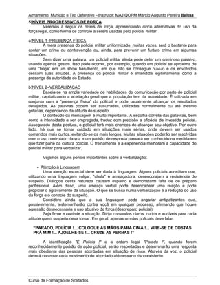 Armamento, Munição e Tiro Defensivo – Instrutor: MAJ QOPM Márcio Augusto Pereira Bailosa
Curso de Formação de Soldados
5)NÍVEIS PROGRESSIVOS DE FORÇA
Veremos à seguir os níveis de força, apresentando cinco alternativas do uso da
força legal, como forma de controle a serem usadas pelo policial militar:
a)NÍVEL 1–PRESENÇA FÍSICA
A mera presença do policial militar uniformizado, muitas vezes, será o bastante para
conter um crime ou contravenção ou, ainda, para prevenir um furturo crime em algumas
situações.
Sem dizer uma palavra, um policial militar alerta pode deter um criminoso passivo,
usando apenas gestos. Isso pode ocorrer, por exemplo, quando um policial se aproxima de
uma ”briga” em um show barulhento, em que não se consegue ouvi-lo e os envolvidos
cessam suas atitudes. A presença do policial militar é entendida legitimamente como a
presença da autoridade do Estado.
b)NÍVEL 2–VERBALIZAÇÃO
Baseia-se na ampla variedade de habilidades de comunicação por parte do policial
militar, capitalizando a aceitação geral que a população tem da autoridade. É utilizada em
conjunto com a “presença física” do policial e pode usualmente alcançar os resultados
desejados. As palavras podem ser susurradas, utilizadas normalmente ou até mesmo
gritadas, dependendo da atitude do suspeito.
O conteúdo da mensagem é muito importante. A escolha correta das palavras, bem
como a intensidade a ser empregada, traduz com precisão a eficácia da investida policial.
Assegurado desta postura, o policial terá mais chances de alcançar seu objetivo. Por outro
lado, há que se tomar cuidado em situações mais sérias, onde devem ser usados
comandos mais curtos, evitando-se os mais longos. Muitas situações poderão ser resolvidas
com o uso controlado da voz e um padrão de resposta passará ser conhecido na medida em
que fizer parte da cultura policial. O treinamento e a experiência melhoram a capacidade do
policial militar para verbalizar.
Vejamos alguns pontos importantes sobre a verbalização:
Atenção à Linguagem
Uma atenção especial deve ser dada à linguagem. Alguns policiais acreditam que,
utilizando uma linguagem vulgar, “chula” e ameaçadora, desencorajam a resistência do
suspeito. Diálogos desta natureza causam espanto e demonstarm falta de de preparo
profissional. Além disso, uma ameaça verbal pode desencadear uma reação e pode
propiciar o agravamento da situação. O que se busca numa verbalização é a redução do uso
da força e o controle do suspeito.
Considere ainda que a sua linguagem pode angariar antipatizantes que,
possivelmente, testemunharão contra você em qualquer processo, afirmando que houve
agressão desnecessária e uso abusivo de força (despreparo policial).
Seja firme e controle a situação. Dirija comandos claros, curtos e audíveis para cada
atitude que o suspeito deva tomar. Em geral, apenas um dos policiais deve falar:
“PARADO, POLÍCIA !... COLOQUE AS MÃOS PARA CIMA !... VIRE-SE DE COSTAS
PRÁ MIM !... AJOELHE-SE !... CRUZE AS PERNAS !”
A identificação "É Policia !" e a ordem legal "Parado !", quando forem
reconhecidamente padrão de ação policial, serão respeitadas e determinarão uma resposta
mais obediente das pessoas abordadas em situação de risco. Através da voz, o policial
deverá controlar cada movimento do abordado até cessar o risco existente.
 