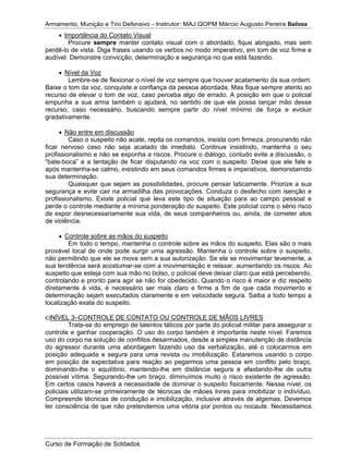 Armamento, Munição e Tiro Defensivo – Instrutor: MAJ QOPM Márcio Augusto Pereira Bailosa
Curso de Formação de Soldados
Importância do Contato Visual
Procure sempre manter contato visual com o abordado, fique abrigado, mas sem
perdê-lo de vista. Diga frases usando os verbos no modo imperativo, em tom de voz firme e
audível. Demonstre convicção, determinação e segurança no que está fazendo.
Nível da Voz
Lembre-se de flexionar o nível de voz sempre que houver acatamento da sua ordem.
Baixe o tom da voz, conquiste a confiança da pessoa abordada. Mas fique sempre atento ao
recurso de elevar o tom de voz, caso perceba algo de errado. A posição em que o policial
empunha a sua arma também o ajudará, no sentido de que ele possa lançar mão desse
recurso, caso necessário, buscando sempre partir do nível mínimo de força e evoluir
gradativamente.
Não entre em discussão
Caso o suspeito não acate, repita os comandos, insista com firmeza, procurando não
ficar nervoso caso não seja acatado de imediato. Continue insistindo, mantenha o seu
profissionalismo e não se exponha a riscos. Procure o diálogo, contudo evite a discussão, o
“bate-boca” e a tentação de ficar disputando na voz com o suspeito. Deixe que ele fale e
após mantenha-se calmo, insistindo em seus comandos firmes e imperativos, demonstarndo
sua determinação.
Quaisquer que sejam as possibilidades, procure pensar taticamente. Priorize a sua
segurança e evite cair na armadilha das provocações. Conduza o desfecho com isenção e
profissionalismo. Existe policial que leva este tipo de situação para ao campo pessoal e
perde o controle mediante a mínima ponderação do suspeito. Este policial corre o sério risco
de expor desnecessariamente sua vida, de seus companheiros ou, ainda, de cometer atos
de violência.
Controle sobre as mãos do suspeito
Em todo o tempo, mantenha o controle sobre as mãos do suspeito. Elas são o mais
provável local de onde pode surgir uma agressão. Mantenha o controle sobre o suspeito,
não permitindo que ele se mova sem a sua autorização. Se ele se movimentar levemente, a
sua tendência será acostumar-se com a movimentação e relaxar, aumentando os riscos. Ao
suspeito que esteja com sua mão no bolso, o policial deve deixar claro que está percebendo,
controlando e pronto para agir se não for obedecido. Quando o risco é maior e diz respeito
diretamente à vida, é necessário ser mais claro e firme a fim de que cada movimento e
determinação sejam executados claramente e em velocidade segura. Saiba a todo tempo a
localização exata do suspeito.
c)NÍVEL 3–CONTROLE DE CONTATO OU CONTROLE DE MÃOS LIVRES
Trata-se do emprego de talentos táticos por parte do policial militar para assegurar o
controle e ganhar cooperação. O uso do corpo também é importante neste nível. Faremos
uso do corpo na solução de conflitos desarmados, desde a simples manutenção de distância
do agressor durante uma abordagem fazendo uso da verbalização, até o colocarmos em
posição adequada e segura para uma revista ou imobilização. Estaremos usando o corpo
em posição de expectativa para reação ao pegarmos uma pessoa em conflito pelo braço,
dominando-lhe o equilíbrio, mantendo-lhe em distância segura e afastando-lhe de outra
possível vítima. Segurando-lhe um braço, diminuímos muito o risco existente de agressão.
Em certos casos haverá a necessidade de dominar o suspeito fisicamente. Nesse nível, os
policiais utilizam-se primeiramente de técnicas de mãoes livres para imobilizar o indivíduo.
Compreende técnicas de condução e imobilização, inclusive através de algemas. Devemos
ter consciência de que não pretendemos uma vitória por pontos ou nocaute. Necessitamos
 