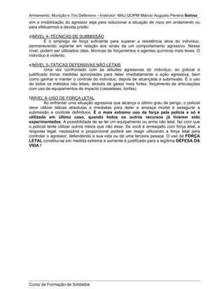 Armamento, Munição e Tiro Defensivo – Instrutor: MAJ QOPM Márcio Augusto Pereira Bailosa
Curso de Formação de Soldados
sim a imobilização do agressor seja para solucionar a situação de risco em andamento ou
para efetuarmos a devida prisão.
d)NÍVEL 4–TÉCNICAS DE SUBMISSÃO
É o emprego de força suficiente para superar a resistência ativa do indivíduo,
permanecendo vigilante em relação aos sinais de um comportamento agressivo. Nesse
nível, podem ser utilizados cães, técnicas de forçamentos e agentes químicos mais leves. O
indivíduo é violento.
e)NÍVEL 5–TÁTICAS DEFENSIVAS NÃO LETAIS
Uma vez confrontado com as atitudes agressivas do indivíduo, ao policial é
justificado tomar medidas aprorpiadas para deter imediatamente a ação agressiva, bem
como ganhar e manter o controle do indivíduo, depois de alcançada a submissão. É o uso
de todos os métodos não letais, através de gases mais fortes, forçamento de articulações
com uso de equipamentos de impacto (cassetetes, tonfas).
f)NÍVEL 6–USO DE FORÇA LETAL
Ao enfrentar uma situação agressiva que alcança o último grau de perigo, o policial
deve utilizar táticas absolutas e imediatas para deter a ameaça mortal e assegurar a
submissão e controle definitivos. É o mais extremo uso da força pela polícia e só é
utilizado em último caso, quando todos os outros recursos já tiverem sido
experimentados. A possibilidade de se ter um equipamento ou arma não letal, faz com que
o policial tente utilizar outros meios que não esse. Se você é ameaçado com força letal, a
resposta legal, necessária e proporcional poderá ser reagir utilizando a força letal para
controlar o agressor, defendendo a sua vida ou de uma terceira pessoa. O uso da FORÇA
LETAL constitui-se em medida extrema e somente é justificado para a legítima DEFESA DA
VIDA !
 