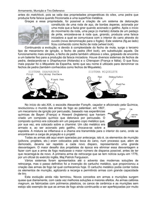 Armamento, Munição e Tiro Defensivo
antes do
produzia forte faísca quando friccionada a uma superfície metálica.
tipo de mecanismo de ignição, o fecho de pedra (
funcionamento mais simples, o fecho de pedra também utilizava o sílex, golpeado de encontro
a um batente fixo para a pr
pedra
mais popular foi o
fechos de pe
revolucionou o mundo das armas
um mecanismo de ignição por percussão
químicas de Bayen (França) e Howard (Inglaterra)
criado um composto químico que detonava por percussão. O
composto químico era colocado em um pequeno
por sua vez, era colocado sobre a
armado e, ao ser acionado pelo gatilho, chocava
espoleta
encontravam a
(pólvora, projéteis, etc.) eram colocados pela boca do cano, num processo que, além de
demorado, deveria ser repetido a cada novo disparo, represen
desvantagem.
fazer com que a arma de fogo realizasse o maior número de disparos possível, antes de ter
que recarregá
por um oficial do exército inglês, Maj Patrick Fergusson.
retrocarga, mas o passo definitivo foi a invenção do cartucho metálico, que proporcionou a
cria
os elementos de munição, agilizando a recarga e permitindo armas com grande capacidade
de tiro.
quase que diariamente, com cada vez melhores soluções e maiores efeitos. As armas calibres
magnum
estojo são exemplo de que as armas de fogo ainda continuarão a ser aperfei
Armamento, Munição e Tiro Defensivo
ntes do matchlock
produzia forte faísca quando friccionada a uma superfície metálica.
Graças a essa propriedade, foi possível a criação de um sistema de detonação
Continuando a evolução, e devido
tipo de mecanismo de ignição, o fecho de pedra (
funcionamento mais simples, o fecho de pedra também utilizava o sílex, golpeado de encontro
a um batente fixo para a pr
pedra, destacando
mais popular foi o
fechos de pe
SISTEMA SHAPHAUNCE
No início do séc.XIX, o escocês Alexander Forsyth, caçador e aficionado pela Química,
revolucionou o mundo das armas
um mecanismo de ignição por percussão
químicas de Bayen (França) e Howard (Inglaterra)
criado um composto químico que detonava por percussão. O
composto químico era colocado em um pequeno
por sua vez, era colocado sobre a
armado e, ao ser acionado pelo gatilho, chocava
espoleta. A mistura se inflamava e a chama era transmitida para o interior do cano, onde se
encontravam a
Todas as armas até aqui eram operadas por
(pólvora, projéteis, etc.) eram colocados pela boca do cano, num processo que, além de
demorado, deveria ser repetido a cada novo disparo, represen
desvantagem.
fazer com que a arma de fogo realizasse o maior número de disparos possível, antes de ter
que recarregá
por um oficial do exército inglês, Maj Patrick Fergusson.
Vários sistemas foram apresentados
retrocarga, mas o passo definitivo foi a invenção do cartucho metálico, que proporcionou a
criação das armas de fogo tal qual conhecemos hoje. O cartucho metálico podia conter
os elementos de munição, agilizando a recarga e permitindo armas com grande capacidade
de tiro.
Esta evolução ainda não terminou. Novos conceitos em armas e munições su
quase que diariamente, com cada vez melhores soluções e maiores efeitos. As armas calibres
magnum, as fabricadas com polímeros plásticos, os canos de cerâmica e as munições sem
estojo são exemplo de que as armas de fogo ainda continuarão a ser aperfei
Armamento, Munição e Tiro Defensivo
matchlock, pois
produzia forte faísca quando friccionada a uma superfície metálica.
Graças a essa propriedade, foi possível a criação de um sistema de detonação
Continuando a evolução, e devido
tipo de mecanismo de ignição, o fecho de pedra (
funcionamento mais simples, o fecho de pedra também utilizava o sílex, golpeado de encontro
a um batente fixo para a pr
, destacando-se o
mais popular foi o Miquelete
fechos de pedra (também conhecidos como fechos de Miquelete)
SISTEMA SHAPHAUNCE
No início do séc.XIX, o escocês Alexander Forsyth, caçador e aficionado pela Química,
revolucionou o mundo das armas
um mecanismo de ignição por percussão
químicas de Bayen (França) e Howard (Inglaterra)
criado um composto químico que detonava por percussão. O
composto químico era colocado em um pequeno
por sua vez, era colocado sobre a
armado e, ao ser acionado pelo gatilho, chocava
. A mistura se inflamava e a chama era transmitida para o interior do cano, onde se
encontravam a carga de
Todas as armas até aqui eram operadas por
(pólvora, projéteis, etc.) eram colocados pela boca do cano, num processo que, além de
demorado, deveria ser repetido a cada novo disparo, represen
desvantagem. O maior desafio dos projetistas da época era eliminar essa desvantagem e
fazer com que a arma de fogo realizasse o maior número de disparos possível, antes de ter
que recarregá-la de novo.
por um oficial do exército inglês, Maj Patrick Fergusson.
ios sistemas foram apresentados
retrocarga, mas o passo definitivo foi a invenção do cartucho metálico, que proporcionou a
ção das armas de fogo tal qual conhecemos hoje. O cartucho metálico podia conter
os elementos de munição, agilizando a recarga e permitindo armas com grande capacidade
Esta evolução ainda não terminou. Novos conceitos em armas e munições su
quase que diariamente, com cada vez melhores soluções e maiores efeitos. As armas calibres
, as fabricadas com polímeros plásticos, os canos de cerâmica e as munições sem
estojo são exemplo de que as armas de fogo ainda continuarão a ser aperfei
Armamento, Munição e Tiro Defensivo
, pois se valia
produzia forte faísca quando friccionada a uma superfície metálica.
Graças a essa propriedade, foi possível a criação de um sistema de detonação
constituído de uma ro
uma mola que a fazia girar quando acionado o gatilho. Após o início
do movimento da roda
de pirita
iniciadora a qual
ouvido (nova denominação para o fogão). Este sistema
ficou conhecido como fecho de roda (
Continuando a evolução, e devido
tipo de mecanismo de ignição, o fecho de pedra (
funcionamento mais simples, o fecho de pedra também utilizava o sílex, golpeado de encontro
a um batente fixo para a produção da faísca iniciadora
se o Shaphaunce
Miquelete da Espanha, tanto que seu nome é utilizado para denominar os
dra (também conhecidos como fechos de Miquelete)
SISTEMA SHAPHAUNCE
No início do séc.XIX, o escocês Alexander Forsyth, caçador e aficionado pela Química,
revolucionou o mundo das armas
um mecanismo de ignição por percussão
químicas de Bayen (França) e Howard (Inglaterra)
criado um composto químico que detonava por percussão. O
composto químico era colocado em um pequeno
por sua vez, era colocado sobre a
armado e, ao ser acionado pelo gatilho, chocava
. A mistura se inflamava e a chama era transmitida para o interior do cano, onde se
carga de projeção
Todas as armas até aqui eram operadas por
(pólvora, projéteis, etc.) eram colocados pela boca do cano, num processo que, além de
demorado, deveria ser repetido a cada novo disparo, represen
O maior desafio dos projetistas da época era eliminar essa desvantagem e
fazer com que a arma de fogo realizasse o maior número de disparos possível, antes de ter
la de novo. A primeira arma de
por um oficial do exército inglês, Maj Patrick Fergusson.
ios sistemas foram apresentados
retrocarga, mas o passo definitivo foi a invenção do cartucho metálico, que proporcionou a
ção das armas de fogo tal qual conhecemos hoje. O cartucho metálico podia conter
os elementos de munição, agilizando a recarga e permitindo armas com grande capacidade
Esta evolução ainda não terminou. Novos conceitos em armas e munições su
quase que diariamente, com cada vez melhores soluções e maiores efeitos. As armas calibres
, as fabricadas com polímeros plásticos, os canos de cerâmica e as munições sem
estojo são exemplo de que as armas de fogo ainda continuarão a ser aperfei
Armamento, Munição e Tiro Defensivo
se valia das propriedades pirogenéticas do sílex, uma pedra que
produzia forte faísca quando friccionada a uma superfície metálica.
Graças a essa propriedade, foi possível a criação de um sistema de detonação
constituído de uma ro
uma mola que a fazia girar quando acionado o gatilho. Após o início
do movimento da roda
de pirita, encostava
iniciadora a qual se comunicava com o interior do cano através do
(nova denominação para o fogão). Este sistema
u conhecido como fecho de roda (
Continuando a evolução, e devido à complexidade do fecho de mola, surge o terceiro
tipo de mecanismo de ignição, o fecho de pedra (
funcionamento mais simples, o fecho de pedra também utilizava o sílex, golpeado de encontro
odução da faísca iniciadora
Shaphaunce (Holanda) e o
da Espanha, tanto que seu nome é utilizado para denominar os
dra (também conhecidos como fechos de Miquelete)
No início do séc.XIX, o escocês Alexander Forsyth, caçador e aficionado pela Química,
revolucionou o mundo das armas de fogo ao patentear, em 1807,
um mecanismo de ignição por percussão, baseado
químicas de Bayen (França) e Howard (Inglaterra)
criado um composto químico que detonava por percussão. O
composto químico era colocado em um pequeno
por sua vez, era colocado sobre a chaminé
armado e, ao ser acionado pelo gatilho, chocava
. A mistura se inflamava e a chama era transmitida para o interior do cano, onde se
e o projétil.
Todas as armas até aqui eram operadas por
(pólvora, projéteis, etc.) eram colocados pela boca do cano, num processo que, além de
demorado, deveria ser repetido a cada novo disparo, represen
O maior desafio dos projetistas da época era eliminar essa desvantagem e
fazer com que a arma de fogo realizasse o maior número de disparos possível, antes de ter
A primeira arma de
por um oficial do exército inglês, Maj Patrick Fergusson.
ios sistemas foram apresentados
retrocarga, mas o passo definitivo foi a invenção do cartucho metálico, que proporcionou a
ção das armas de fogo tal qual conhecemos hoje. O cartucho metálico podia conter
os elementos de munição, agilizando a recarga e permitindo armas com grande capacidade
Esta evolução ainda não terminou. Novos conceitos em armas e munições su
quase que diariamente, com cada vez melhores soluções e maiores efeitos. As armas calibres
, as fabricadas com polímeros plásticos, os canos de cerâmica e as munições sem
estojo são exemplo de que as armas de fogo ainda continuarão a ser aperfei
das propriedades pirogenéticas do sílex, uma pedra que
produzia forte faísca quando friccionada a uma superfície metálica.
Graças a essa propriedade, foi possível a criação de um sistema de detonação
constituído de uma roda de aço, de bordas ásperas, acionada por
uma mola que a fazia girar quando acionado o gatilho. Após o início
do movimento da roda, uma peça (o martelo) dotada de um pedaço
, encostava-se à roda que, girando, produzia uma faísca
se comunicava com o interior do cano através do
(nova denominação para o fogão). Este sistema
u conhecido como fecho de roda (
complexidade do fecho de mola, surge o terceiro
tipo de mecanismo de ignição, o fecho de pedra (flint lock
funcionamento mais simples, o fecho de pedra também utilizava o sílex, golpeado de encontro
odução da faísca iniciadora. Houve diversos sistemas de fechos de
(Holanda) e o Chenapan
da Espanha, tanto que seu nome é utilizado para denominar os
dra (também conhecidos como fechos de Miquelete)
SISTEMA MIQUELETE
No início do séc.XIX, o escocês Alexander Forsyth, caçador e aficionado pela Química,
de fogo ao patentear, em 1807,
, baseado nas experiências
químicas de Bayen (França) e Howard (Inglaterra)
criado um composto químico que detonava por percussão. O
composto químico era colocado em um pequeno copo metálico que,
chaminé. Um cão metálico era
armado e, ao ser acionado pelo gatilho, chocava-
. A mistura se inflamava e a chama era transmitida para o interior do cano, onde se
.
Todas as armas até aqui eram operadas por antecarga
(pólvora, projéteis, etc.) eram colocados pela boca do cano, num processo que, além de
demorado, deveria ser repetido a cada novo disparo, represen
O maior desafio dos projetistas da época era eliminar essa desvantagem e
fazer com que a arma de fogo realizasse o maior número de disparos possível, antes de ter
A primeira arma de retrocarga
por um oficial do exército inglês, Maj Patrick Fergusson.
ios sistemas foram apresentados até o advento das modernas soluções de
retrocarga, mas o passo definitivo foi a invenção do cartucho metálico, que proporcionou a
ção das armas de fogo tal qual conhecemos hoje. O cartucho metálico podia conter
os elementos de munição, agilizando a recarga e permitindo armas com grande capacidade
Esta evolução ainda não terminou. Novos conceitos em armas e munições su
quase que diariamente, com cada vez melhores soluções e maiores efeitos. As armas calibres
, as fabricadas com polímeros plásticos, os canos de cerâmica e as munições sem
estojo são exemplo de que as armas de fogo ainda continuarão a ser aperfei
das propriedades pirogenéticas do sílex, uma pedra que
produzia forte faísca quando friccionada a uma superfície metálica.
Graças a essa propriedade, foi possível a criação de um sistema de detonação
da de aço, de bordas ásperas, acionada por
uma mola que a fazia girar quando acionado o gatilho. Após o início
uma peça (o martelo) dotada de um pedaço
se à roda que, girando, produzia uma faísca
se comunicava com o interior do cano através do
(nova denominação para o fogão). Este sistema
u conhecido como fecho de roda (wh
complexidade do fecho de mola, surge o terceiro
flint lock), em substituição aquele. De
funcionamento mais simples, o fecho de pedra também utilizava o sílex, golpeado de encontro
. Houve diversos sistemas de fechos de
Chenapan (França e Itália)
da Espanha, tanto que seu nome é utilizado para denominar os
dra (também conhecidos como fechos de Miquelete).
SISTEMA MIQUELETE
No início do séc.XIX, o escocês Alexander Forsyth, caçador e aficionado pela Química,
de fogo ao patentear, em 1807,
nas experiências
que haviam
criado um composto químico que detonava por percussão. O
metálico que,
Um cão metálico era
-se sobre a
. A mistura se inflamava e a chama era transmitida para o interior do cano, onde se
antecarga, isto é, os elementos de munição
(pólvora, projéteis, etc.) eram colocados pela boca do cano, num processo que, além de
demorado, deveria ser repetido a cada novo disparo, represen
O maior desafio dos projetistas da época era eliminar essa desvantagem e
fazer com que a arma de fogo realizasse o maior número de disparos possível, antes de ter
retrocarga que se tem notícia
por um oficial do exército inglês, Maj Patrick Fergusson.
até o advento das modernas soluções de
retrocarga, mas o passo definitivo foi a invenção do cartucho metálico, que proporcionou a
ção das armas de fogo tal qual conhecemos hoje. O cartucho metálico podia conter
os elementos de munição, agilizando a recarga e permitindo armas com grande capacidade
Esta evolução ainda não terminou. Novos conceitos em armas e munições su
quase que diariamente, com cada vez melhores soluções e maiores efeitos. As armas calibres
, as fabricadas com polímeros plásticos, os canos de cerâmica e as munições sem
estojo são exemplo de que as armas de fogo ainda continuarão a ser aperfei
das propriedades pirogenéticas do sílex, uma pedra que
produzia forte faísca quando friccionada a uma superfície metálica.
Graças a essa propriedade, foi possível a criação de um sistema de detonação
da de aço, de bordas ásperas, acionada por
uma mola que a fazia girar quando acionado o gatilho. Após o início
uma peça (o martelo) dotada de um pedaço
se à roda que, girando, produzia uma faísca
se comunicava com o interior do cano através do
(nova denominação para o fogão). Este sistema
heel lock).
complexidade do fecho de mola, surge o terceiro
), em substituição aquele. De
funcionamento mais simples, o fecho de pedra também utilizava o sílex, golpeado de encontro
. Houve diversos sistemas de fechos de
(França e Itália)
da Espanha, tanto que seu nome é utilizado para denominar os
SISTEMA MIQUELETE
No início do séc.XIX, o escocês Alexander Forsyth, caçador e aficionado pela Química,
de fogo ao patentear, em 1807,
nas experiências
que haviam
criado um composto químico que detonava por percussão. O
metálico que,
Um cão metálico era
se sobre a
. A mistura se inflamava e a chama era transmitida para o interior do cano, onde se
, isto é, os elementos de munição
(pólvora, projéteis, etc.) eram colocados pela boca do cano, num processo que, além de
demorado, deveria ser repetido a cada novo disparo, representando uma grande
O maior desafio dos projetistas da época era eliminar essa desvantagem e
fazer com que a arma de fogo realizasse o maior número de disparos possível, antes de ter
tem notícia
até o advento das modernas soluções de
retrocarga, mas o passo definitivo foi a invenção do cartucho metálico, que proporcionou a
ção das armas de fogo tal qual conhecemos hoje. O cartucho metálico podia conter
os elementos de munição, agilizando a recarga e permitindo armas com grande capacidade
Esta evolução ainda não terminou. Novos conceitos em armas e munições su
quase que diariamente, com cada vez melhores soluções e maiores efeitos. As armas calibres
, as fabricadas com polímeros plásticos, os canos de cerâmica e as munições sem
estojo são exemplo de que as armas de fogo ainda continuarão a ser aperfei
das propriedades pirogenéticas do sílex, uma pedra que
Graças a essa propriedade, foi possível a criação de um sistema de detonação
da de aço, de bordas ásperas, acionada por
uma mola que a fazia girar quando acionado o gatilho. Após o início
uma peça (o martelo) dotada de um pedaço
se à roda que, girando, produzia uma faísca
se comunicava com o interior do cano através do
(nova denominação para o fogão). Este sistema (fig.ao lado)
complexidade do fecho de mola, surge o terceiro
), em substituição aquele. De
funcionamento mais simples, o fecho de pedra também utilizava o sílex, golpeado de encontro
. Houve diversos sistemas de fechos de
(França e Itália). O que ficou
da Espanha, tanto que seu nome é utilizado para denominar os
SISTEMA MIQUELETE
No início do séc.XIX, o escocês Alexander Forsyth, caçador e aficionado pela Química,
. A mistura se inflamava e a chama era transmitida para o interior do cano, onde se
, isto é, os elementos de munição
(pólvora, projéteis, etc.) eram colocados pela boca do cano, num processo que, além de
tando uma grande
O maior desafio dos projetistas da época era eliminar essa desvantagem e
fazer com que a arma de fogo realizasse o maior número de disparos possível, antes de ter
tem notícia surgiu em 1776,
até o advento das modernas soluções de
retrocarga, mas o passo definitivo foi a invenção do cartucho metálico, que proporcionou a
ção das armas de fogo tal qual conhecemos hoje. O cartucho metálico podia conter
os elementos de munição, agilizando a recarga e permitindo armas com grande capacidade
Esta evolução ainda não terminou. Novos conceitos em armas e munições su
quase que diariamente, com cada vez melhores soluções e maiores efeitos. As armas calibres
, as fabricadas com polímeros plásticos, os canos de cerâmica e as munições sem
estojo são exemplo de que as armas de fogo ainda continuarão a ser aperfeiçoadas por muito
das propriedades pirogenéticas do sílex, uma pedra que
Graças a essa propriedade, foi possível a criação de um sistema de detonação
da de aço, de bordas ásperas, acionada por
uma mola que a fazia girar quando acionado o gatilho. Após o início
uma peça (o martelo) dotada de um pedaço
se à roda que, girando, produzia uma faísca
se comunicava com o interior do cano através do
(fig.ao lado)
complexidade do fecho de mola, surge o terceiro
), em substituição aquele. De
funcionamento mais simples, o fecho de pedra também utilizava o sílex, golpeado de encontro
. Houve diversos sistemas de fechos de
. O que ficou
da Espanha, tanto que seu nome é utilizado para denominar os
No início do séc.XIX, o escocês Alexander Forsyth, caçador e aficionado pela Química,
. A mistura se inflamava e a chama era transmitida para o interior do cano, onde se
, isto é, os elementos de munição
(pólvora, projéteis, etc.) eram colocados pela boca do cano, num processo que, além de
tando uma grande
O maior desafio dos projetistas da época era eliminar essa desvantagem e
fazer com que a arma de fogo realizasse o maior número de disparos possível, antes de ter
surgiu em 1776,
até o advento das modernas soluções de
retrocarga, mas o passo definitivo foi a invenção do cartucho metálico, que proporcionou a
ção das armas de fogo tal qual conhecemos hoje. O cartucho metálico podia conter todos
os elementos de munição, agilizando a recarga e permitindo armas com grande capacidade
Esta evolução ainda não terminou. Novos conceitos em armas e munições surgem
quase que diariamente, com cada vez melhores soluções e maiores efeitos. As armas calibres
, as fabricadas com polímeros plásticos, os canos de cerâmica e as munições sem
çoadas por muito
 