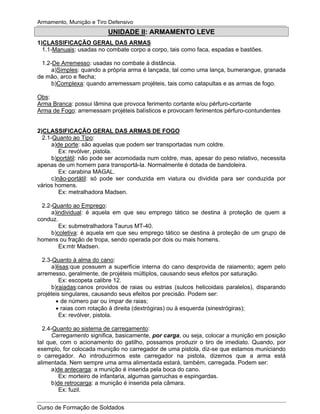 Armamento, Munição e Tiro Defensivo
Curso de Formação de Soldados
UNIDADE II: ARMAMENTO LEVE
1)CLASSIFICAÇÃO GERAL DAS ARMAS
1.1-Manuais: usadas no combate corpo a corpo, tais como faca, espadas e bastões.
1.2-De Arremesso: usadas no combate à distância.
a)Simples: quando a própria arma é lançada, tal como uma lança, bumerangue, granada
de mão, arco e flecha;
b)Complexa: quando arremessam projéteis, tais como catapultas e as armas de fogo.
Obs:
Arma Branca: possui lâmina que provoca ferimento cortante e/ou pérfuro-cortante
Arma de Fogo: arremessam projéteis balísticos e provocam ferimentos pérfuro-contundentes
2)CLASSIFICAÇÃO GERAL DAS ARMAS DE FOGO
2.1-Quanto ao Tipo:
a)de porte: são aquelas que podem ser transportadas num coldre.
Ex: revólver, pistola.
b)portátil: não pode ser acomodada num coldre, mas, apesar do peso relativo, necessita
apenas de um homem para transportá-la. Normalmente é dotada de bandoleira.
Ex: carabina MAGAL.
c)não-portátil: só pode ser conduzida em viatura ou dividida para ser conduzida por
vários homens.
Ex: metralhadora Madsen.
2.2-Quanto ao Emprego:
a)individual: é aquela em que seu emprego tático se destina à proteção de quem a
conduz.
Ex: submetralhadora Taurus MT-40.
b)coletiva: é aquela em que seu emprego tático se destina à proteção de um grupo de
homens ou fração de tropa, sendo operada por dois ou mais homens.
Ex:mtr Madsen.
2.3-Quanto à alma do cano:
a)lisas:que possuem a superfície interna do cano desprovida de raiamento; agem pelo
arremesso, geralmente, de projéteis múltiplos, causando seus efeitos por saturação.
Ex: escopeta calibre 12.
b)raiadas:canos providos de raias ou estrias (sulcos helicoidais paralelos), disparando
projéteis singulares, causando seus efeitos por precisão. Podem ser:
de número par ou ímpar de raias;
raias com rotação à direita (dextrógiras) ou à esquerda (sinestrógiras);
Ex: revólver, pistola.
2.4-Quanto ao sistema de carregamento:
Carregamento significa, basicamente, por carga, ou seja, colocar a munição em posição
tal que, com o acionamento do gatilho, possamos produzir o tiro de imediato. Quando, por
exemplo, for colocada munição no carregador de uma pistola, diz-se que estamos municiando
o carregador. Ao introduzirmos este carregador na pistola, dizemos que a arma está
alimentada. Nem sempre uma arma alimentada estará, também, carregada. Podem ser:
a)de antecarga: a munição é inserida pela boca do cano.
Ex: morteiro de infantaria, algumas garruchas e espingardas.
b)de retrocarga: a munição é inserida pela câmara.
Ex: fuzil.
 