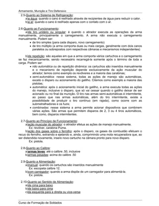 Armamento, Munição e Tiro Defensivo
Curso de Formação de Soldados
2.5-Quanto ao Sistema de Refrigeração:
a)a água: quando o cano é resfriado através de recipientes de água para reduzir o calor.
b)a ar: quando o cano é resfriado apenas com o contato com o ar.
2.6-Quanto ao Funcionamento:
a)de tiro unitário ou singular: é quando o atirador executa as operações da arma
manualmente, principalmente o carregamento. A arma não executa o carregamento
manualmente. Podem ser:
de tiro simples (para cada disparo, novo carregamento)
de tiro múltiplo (a arma comporta duas ou mais cargas, geralmente com dois canos
paralelos ou sobrepostos com respectivas câmaras e mecanismos independentes)
b)de repetição: são aquelas em que a arma comporta vários cartuchos e o carregamento
se faz mecanicamente, sendo necessário recarregá-la somente após o término de toda a
carga. Podem ser:
não automática ou de repetição dinâmica: os cartuchos são inseridos manualmente
e o mecanismo de repetição depende exclusivamente da ação muscular do
atirador; temos como exemplo os revólveres e a maioria das carabinas;
semi-automática: nesse sistema, todas as ações de manejo são automáticas,
exceto o disparo ou acionamento do gatilho. Citemos como exemplo a maioria das
pistolas;
automática: após o acionamento inicial do gatilho, a arma executa todas as ações
do manejo, inclusive o disparo, que só vai cessar quando o gatilho deixar de ser
acionado ou no final da munição. O tiro nas armas semi-automáticas é intermitente,
ao passo que nas armas automáticas, além do tiro intermitente, existe a
possibilidade de produzir o tiro contínuo (em rajada), como ocorre com as
submetralhadoras e os fuzis;
combinadas: nesse sistema a arma permite acionar dispositivos que combinem
várias ações. São armas que permitem disparos de 2, 3 ou 4 tiros automáticos,
bem como, disparos intermitentes.
2.7-Quanto ao Princípio de Funcionamento:
a)ação muscular do atirador: o atirador efetua as ações de manejo manualmente.
Ex: revólver, carabina Puma.
b)ação dos gases sobre o ferrolho: após o disparo, os gases da combustão efetuam o
recuo do ferrolho, extraindo e ejetando e, ainda, comprimindo uma mola recuperadora que, ao
ser distendida novamente, insere novo cartucho na câmara pronto para novo disparo.
Ex: pistola.
2.8-Quanto ao Calibre:
a)armas leves: até o calibre .50, inclusive
b)armas pesadas: acima do calibre .50
2.9-Quanto a Alimentação:
a)manual: quando os cartuchos são inseridos manualmente
Ex: escopeta calibre 12.
b)com carregador: quando a arma dispõe de um carregador para alimentá-la.
Ex: pistola.
2.10-Quanto ao Sentido de Alimentação:
a)de cima para baixo
b)de baixo para cima
c)da esquerda para a direita ou vice-versa
 