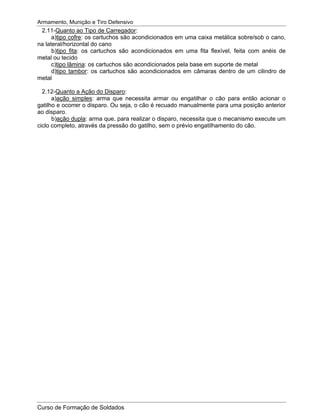 Armamento, Munição e Tiro Defensivo
Curso de Formação de Soldados
2.11-Quanto ao Tipo de Carregador:
a)tipo cofre: os cartuchos são acondicionados em uma caixa metálica sobre/sob o cano,
na lateral/horizontal do cano
b)tipo fita: os cartuchos são acondicionados em uma fita flexível, feita com anéis de
metal ou tecido
c)tipo lâmina: os cartuchos são acondicionados pela base em suporte de metal
d)tipo tambor: os cartuchos são acondicionados em câmaras dentro de um cilindro de
metal
2.12-Quanto a Ação do Disparo:
a)ação simples: arma que necessita armar ou engatilhar o cão para então acionar o
gatilho e ocorrer o disparo. Ou seja, o cão é recuado manualmente para uma posição anterior
ao disparo.
b)ação dupla: arma que, para realizar o disparo, necessita que o mecanismo execute um
ciclo completo, através da pressão do gatilho, sem o prévio engatilhamento do cão.
 