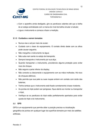 12
CENTRO FEDERAL DE EDUCAÇÃO TECNOLÓGICA DE MINAS GERAIS
UNIDADE CURVELO
CURSO DE ENGENHARIA CIVIL
TOPOGRAFIA II
Revisão: 0
 Com o aparelho ainda desligado, gire os parafusos calantes até que a bolha
de ar esteja centralizada com a marca do nível de bolha circular e tubular;
 Ligue o instrumento e comece a fazer a medição.
2.1.3 Cuidados a serem tomados
 Nunca vise o sol por meio da ocular;
 Cuidado com o laser do equipamento. O contato direto deste com os olhos
pode causar cegueira;
 Não mergulhe o instrumento na água;
 Não suba nem sente no estojo de transporte;
 Sempre transporte o instrumento por sua alça;
 Quando transportar o instrumento, providencie alguma proteção para evitar
risco de choque;
 Não segure a parte inferior do display;
 Não conecte ou desconecte o equipamento com as mãos molhadas. Há risco
de choques elétricos;
 Não permita que sua pele ou suas roupas entrem em contato com ácido das
baterias;
 Tenha certeza que o instrumento está fixado corretamente à base nivelante;
 As pontas do tripé podem ser perigosas, fique atento ao montar ou transportar
o tripé;
 Verifique se os parafusos do tripé estão perfeitamente apertados para evitar
queda do tripé e do instrumento;
2.2 GPS
GPS é um equipamento que permite obter a posição precisa e a localização
geográfica de pontos em qualquer lugar da superfície terrestre por meio de satélites
artificiais.
 
