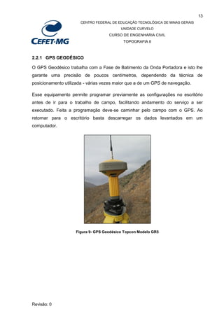 13
CENTRO FEDERAL DE EDUCAÇÃO TECNOLÓGICA DE MINAS GERAIS
UNIDADE CURVELO
CURSO DE ENGENHARIA CIVIL
TOPOGRAFIA II
Revisão: 0
2.2.1 GPS GEODÉSICO
O GPS Geodésico trabalha com a Fase de Batimento da Onda Portadora e isto lhe
garante uma precisão de poucos centímetros, dependendo da técnica de
posicionamento utilizada - várias vezes maior que a de um GPS de navegação.
Esse equipamento permite programar previamente as configurações no escritório
antes de ir para o trabalho de campo, facilitando andamento do serviço a ser
executado. Feita a programação deve-se caminhar pelo campo com o GPS. Ao
retornar para o escritório basta descarregar os dados levantados em um
computador.
Figura 9- GPS Geodésico Topcon Modelo GR5
 