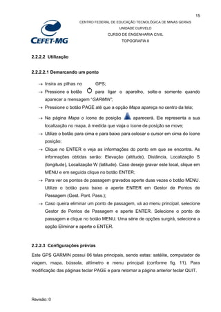 15
CENTRO FEDERAL DE EDUCAÇÃO TECNOLÓGICA DE MINAS GERAIS
UNIDADE CURVELO
CURSO DE ENGENHARIA CIVIL
TOPOGRAFIA II
Revisão: 0
2.2.2.2 Utilização
2.2.2.2.1 Demarcando um ponto
 Insira as pilhas no GPS;
 Pressione o botão para ligar o aparelho, solte-o somente quando
aparecer a mensagem “GARMIN”;
 Pressione o botão PAGE até que a opção Mapa apareça no centro da tela;
 Na página Mapa o ícone de posição aparecerá. Ele representa a sua
localização no mapa, à medida que viaja o ícone de posição se move;
 Utilize o botão para cima e para baixo para colocar o cursor em cima do ícone
posição;
 Clique no ENTER e veja as informações do ponto em que se encontra. As
informações obtidas serão: Elevação (altitude), Distância, Localização S
(longitude), Localização W (latitude). Caso deseje gravar este local, clique em
MENU e em seguida clique no botão ENTER;
 Para ver os pontos de passagem gravados aperte duas vezes o botão MENU.
Utilize o botão para baixo e aperte ENTER em Gestor de Pontos de
Passagem (Gest. Pont. Pass.);
 Caso queira eliminar um ponto de passagem, vá ao menu principal, selecione
Gestor de Pontos de Passagem e aperte ENTER. Selecione o ponto de
passagem e clique no botão MENU. Uma série de opções surgirá, selecione a
opção Eliminar e aperte o ENTER.
2.2.2.3 Configurações prévias
Este GPS GARMIN possui 06 telas principais, sendo estas: satélite, computador de
viagem, mapa, bússola, altímetro e menu principal (conforme fig. 11). Para
modificação das páginas teclar PAGE e para retornar a página anterior teclar QUIT.
 