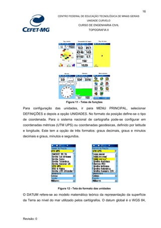 16
CENTRO FEDERAL DE EDUCAÇÃO TECNOLÓGICA DE MINAS GERAIS
UNIDADE CURVELO
CURSO DE ENGENHARIA CIVIL
TOPOGRAFIA II
Revisão: 0
Figura 11 - Telas de funções
Para configuração das unidades, ir para MENU PRINCIPAL, selecionar
DEFINIÇÕES e depois a opção UNIDADES. No formato da posição define-se o tipo
de coordenada. Para o sistema nacional de cartografia pode-se configurar em
coordenadas métricas (UTM UPS) ou coordenadas geodésicas, definido por latitude
e longitude. Este tem a opção de três formatos: graus decimais, graus e minutos
decimais e graus, minutos e segundos.
Figura 12 - Tela do formato das unidades
O DATUM refere-se ao modelo matemático teórico da representação da superfície
da Terra ao nível do mar utilizado pelos cartógrafos. O datum global é o WGS 84,
 
