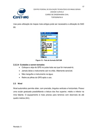 17
CENTRO FEDERAL DE EDUCAÇÃO TECNOLÓGICA DE MINAS GERAIS
UNIDADE CURVELO
CURSO DE ENGENHARIA CIVIL
TOPOGRAFIA II
Revisão: 0
mas para utilização de mapas mais antigos pode ser necessário a utilização do SAD
69.
Figura 13 - Tela do formato DATUM
2.2.2.4 Cuidados a serem tomados
 Coloque a alça do GPS no pulso toda vez que for manuseá-lo;
 Jamais deixe o instrumento cair no chão. Altamente sensível;
 Não mergulhe o instrumento na água;
 Retire as pilhas do GPS após o uso.
2.3 Nível
Nível automático permite obter, com precisão, ângulos verticais e horizontais. Possui
uma ocular graduada possibilitando a leitura dos fios superior, médio e inferior na
mira falante. O equipamento é mais preciso para terrenos com desníveis de até
quatro metros (4m).
 