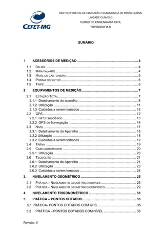 CENTRO FEDERAL DE EDUCAÇÃO TECNOLÓGICA DE MINAS GERAIS
UNIDADE CURVELO
CURSO DE ENGENHARIA CIVIL
TOPOGRAFIA II
Revisão: 0
SUMÁRIO
1 ACESSÓRIOS DE MEDIÇÃO.................................................................. 4
1.1 BALIZA.................................................................................................... 4
1.2 MIRA FALANTE......................................................................................... 4
1.3 NÍVEL DE CANTONEIRA ............................................................................. 5
1.4 PRISMA REFLETOR................................................................................... 6
1.5 TRIPÉ ..................................................................................................... 6
2 EQUIPAMENTOS DE MEDIÇÃO............................................................. 7
2.1 ESTAÇÃO TOTAL...................................................................................... 7
2.1.1 Detalhamento do aparelho................................................................. 8
2.1.2 Utilização ......................................................................................... 11
2.1.3 Cuidados a serem tomados ............................................................. 12
2.2 GPS..................................................................................................... 12
2.2.1 GPS Geodésico ............................................................................... 13
2.2.2 GPS de Navegação ......................................................................... 14
2.3 NÍVEL ................................................................................................... 17
2.3.1 Detalhamento do Aparelho .............................................................. 18
2.3.2 Utilização .......................................................................................... 18
2.3.2 Cuidados a serem tomados ............................................................. 19
2.4 TRENA .................................................................................................. 19
2.5 CABO AGRIMENSOR ............................................................................... 20
2.5.1 Utilização ......................................................................................... 20
2.6 TEODOLITO ........................................................................................... 21
2.6.1 Detalhamento do Aparelho .............................................................. 21
2.6.2 Utilização ......................................................................................... 23
2.6.3 Cuidados a serem tomados ............................................................. 24
3. NIVELAMENTO GEOMÉTRICO............................................................ 25
3.1 PRÁTICA – NIVELAMENTO GEOMÉTRICO SIMPLES...................................... 25
3.2 PRÁTICA – NIVELAMENTO GEOMÉTRICO COMPOSTO.................................. 29
4. NIVELAMENTO TRIGONOMÉTRICO ................................................... 33
5. PRÁTICA – PONTOS COTADOS.......................................................... 35
5.1 PRÁTICA- PONTOS COTADOS COM GPS............................................35
5.2 PRÁTICA – PONTOS COTADOS COM NÍVEL ................................... 38
 