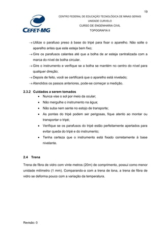 19
CENTRO FEDERAL DE EDUCAÇÃO TECNOLÓGICA DE MINAS GERAIS
UNIDADE CURVELO
CURSO DE ENGENHARIA CIVIL
TOPOGRAFIA II
Revisão: 0
 Utilize o parafuso preso à base do tripé para fixar o aparelho. Não solte o
aparelho antes que este esteja bem fixo;
 Gire os parafusos calantes até que a bolha de ar esteja centralizada com a
marca do nível de bolha circular.
 Gire o instrumento e verifique se a bolha se mantém no centro do nível para
qualquer direção;
 Depois de feito, você se certificará que o aparelho está nivelado;
 Atendidos os passos anteriores, pode-se começar a medição.
2.3.2 Cuidados a serem tomados
 Nunca vise o sol por meio da ocular;
 Não mergulhe o instrumento na água;
 Não suba nem sente no estojo de transporte;
 As pontas do tripé podem ser perigosas, fique atento ao montar ou
transportar o tripé;
 Verifique se os parafusos do tripé estão perfeitamente apertados para
evitar queda do tripé e do instrumento;
 Tenha certeza que o instrumento está fixado corretamente à base
nivelante.
2.4 Trena
Trena de fibra de vidro com vinte metros (20m) de comprimento, possui como menor
unidade milímetro (1 mm). Comparando-a com a trena de lona, a trena de fibra de
vidro se deforma pouco com a variação da temperatura.
 