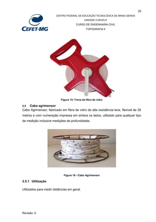 20
CENTRO FEDERAL DE EDUCAÇÃO TECNOLÓGICA DE MINAS GERAIS
UNIDADE CURVELO
CURSO DE ENGENHARIA CIVIL
TOPOGRAFIA II
Revisão: 0
Figura 15- Trena de fibra de vidro
2.5 Cabo agrimensor
Cabo Agrimensor, fabricado em fibra de vidro de alta resistência leve, flexível de 30
metros e com numeração impressa em ambos os lados, utilizado para qualquer tipo
de medição inclusive medições de profundidade.
Figura 16 - Cabo Agrimensor
2.5.1 Utilização
Utilizados para medir distâncias em geral.
 