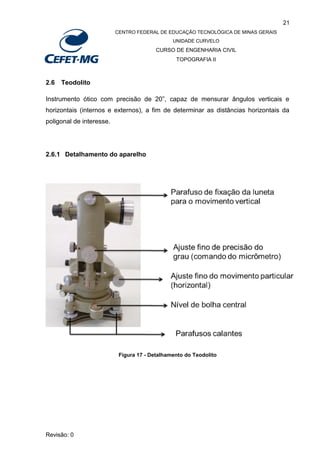 21
CENTRO FEDERAL DE EDUCAÇÃO TECNOLÓGICA DE MINAS GERAIS
UNIDADE CURVELO
CURSO DE ENGENHARIA CIVIL
TOPOGRAFIA II
Revisão: 0
2.6 Teodolito
Instrumento ótico com precisão de 20”, capaz de mensurar ângulos verticais e
horizontais (internos e externos), a fim de determinar as distâncias horizontais da
poligonal de interesse.
2.6.1 Detalhamento do aparelho
Figura 17 - Detalhamento do Teodolito
 