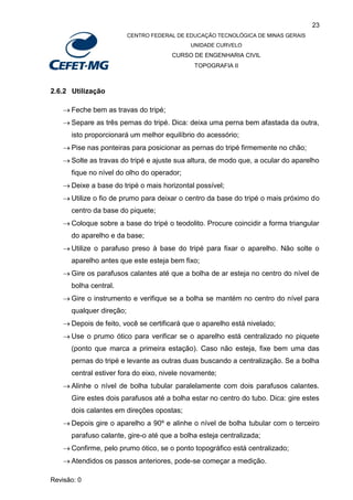 23
CENTRO FEDERAL DE EDUCAÇÃO TECNOLÓGICA DE MINAS GERAIS
UNIDADE CURVELO
CURSO DE ENGENHARIA CIVIL
TOPOGRAFIA II
Revisão: 0
2.6.2 Utilização
 Feche bem as travas do tripé;
 Separe as três pernas do tripé. Dica: deixa uma perna bem afastada da outra,
isto proporcionará um melhor equilíbrio do acessório;
 Pise nas ponteiras para posicionar as pernas do tripé firmemente no chão;
 Solte as travas do tripé e ajuste sua altura, de modo que, a ocular do aparelho
fique no nível do olho do operador;
 Deixe a base do tripé o mais horizontal possível;
 Utilize o fio de prumo para deixar o centro da base do tripé o mais próximo do
centro da base do piquete;
 Coloque sobre a base do tripé o teodolito. Procure coincidir a forma triangular
do aparelho e da base;
 Utilize o parafuso preso à base do tripé para fixar o aparelho. Não solte o
aparelho antes que este esteja bem fixo;
 Gire os parafusos calantes até que a bolha de ar esteja no centro do nível de
bolha central.
 Gire o instrumento e verifique se a bolha se mantém no centro do nível para
qualquer direção;
 Depois de feito, você se certificará que o aparelho está nivelado;
 Use o prumo ótico para verificar se o aparelho está centralizado no piquete
(ponto que marca a primeira estação). Caso não esteja, fixe bem uma das
pernas do tripé e levante as outras duas buscando a centralização. Se a bolha
central estiver fora do eixo, nivele novamente;
 Alinhe o nível de bolha tubular paralelamente com dois parafusos calantes.
Gire estes dois parafusos até a bolha estar no centro do tubo. Dica: gire estes
dois calantes em direções opostas;
 Depois gire o aparelho a 90º e alinhe o nível de bolha tubular com o terceiro
parafuso calante, gire-o até que a bolha esteja centralizada;
 Confirme, pelo prumo ótico, se o ponto topográfico está centralizado;
 Atendidos os passos anteriores, pode-se começar a medição.
 
