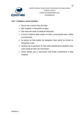 24
CENTRO FEDERAL DE EDUCAÇÃO TECNOLÓGICA DE MINAS GERAIS
UNIDADE CURVELO
CURSO DE ENGENHARIA CIVIL
TOPOGRAFIA II
Revisão: 0
2.6.3 Cuidados a serem tomados
 Nunca vise o sol por meio da luneta;
 Não mergulhe o instrumento na água;
 Não suba nem sente no estojo de transporte;
 O prumo mecânico pode causar um dano a uma pessoa caso o utilize
incorretamente;
 As pontas do tripé podem ser perigosas, fique atento ao montar ou
transportar o tripé;
 Verifique se os parafusos do tripé estão perfeitamente apertados para
evitar queda do tripé e do instrumento;
 Tenha certeza que o instrumento está fixado corretamente à base
nivelante.
 