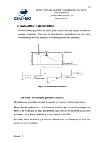 25
CENTRO FEDERAL DE EDUCAÇÃO TECNOLÓGICA DE MINAS GERAIS
UNIDADE CURVELO
CURSO DE ENGENHARIA CIVIL
TOPOGRAFIA II
Revisão: 0
3. NIVELAMENTO GEOMÉTRICO
No nivelamento geométrico os dados para as distâncias são obtidos por meio de
visadas horizontais. Este tipo de levantamento subdivide-se em dois tipos:
nivelamento geométrico simples e nivelamento geométrico composto.
Figura 20- Nivelamento Geométrico
3.1Prática – Nivelamento geométrico simples
O nivelamento geométrico simples é aplicado em terrenos relativamente planos.
Neste tipo de nivelamento, o instrumento é instalado em um ponto estratégico do
terreno, de modo que ele fique equidistante aos pontos de nivelamento. Esse ponto
estratégico servirá para materializar a única estação envolvida.
Por meio desta estação é que irão ser determinadas as diferenças de nível dos
pontos a serem nivelados.
 