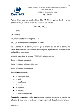 26
CENTRO FEDERAL DE EDUCAÇÃO TECNOLÓGICA DE MINAS GERAIS
UNIDADE CURVELO
CURSO DE ENGENHARIA CIVIL
TOPOGRAFIA II
Revisão: 0
Após a leitura dos fios estadimétricos (FS, FM, FI) nos pontos de ré e vante,
posteriormente, o desnível poderá ser calculado pela relação:
DN = FMré- FMvante
Onde:
DN =desnível
FMré= leitura do fio médio no ponto de ré
FMvante = leitura do fio médio no ponto de vante
Se o valor de DN for positivo, significa que o terreno está em aclive (de ré para
vante). Por outro lado, se o valor de DN for negativo, significa que o terreno está em
declive (de ré para vante).
Local de realização da prática: CEFET-MG unidade Curvelo
Grupo 1: atrás do restaurante
Grupo 2: atrás do prédio administrativo
Grupo 3: atrás do prédio escolar
Materiais necessários:
 01 nível automático;
 01 tripé;
 01 mira falante;
 01 trena;
 05 piquetes;
 01 marreta;
 01 caderneta de campo.
Resultados esperados pelo levantamento: relatório contendo o cálculo da
diferença de nível entre os pontos, croqui e preenchimento da caderneta de campo.
 