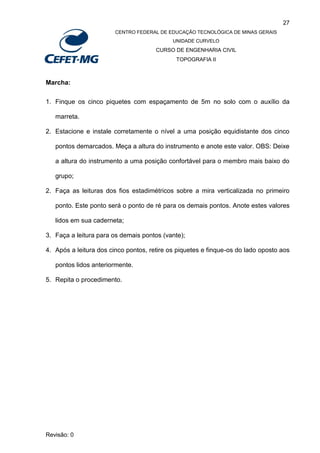 27
CENTRO FEDERAL DE EDUCAÇÃO TECNOLÓGICA DE MINAS GERAIS
UNIDADE CURVELO
CURSO DE ENGENHARIA CIVIL
TOPOGRAFIA II
Revisão: 0
Marcha:
1. Finque os cinco piquetes com espaçamento de 5m no solo com o auxílio da
marreta.
2. Estacione e instale corretamente o nível a uma posição equidistante dos cinco
pontos demarcados. Meça a altura do instrumento e anote este valor. OBS: Deixe
a altura do instrumento a uma posição confortável para o membro mais baixo do
grupo;
2. Faça as leituras dos fios estadimétricos sobre a mira verticalizada no primeiro
ponto. Este ponto será o ponto de ré para os demais pontos. Anote estes valores
lidos em sua caderneta;
3. Faça a leitura para os demais pontos (vante);
4. Após a leitura dos cinco pontos, retire os piquetes e finque-os do lado oposto aos
pontos lidos anteriormente.
5. Repita o procedimento.
 