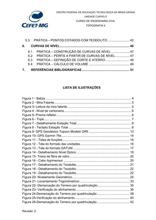 CENTRO FEDERAL DE EDUCAÇÃO TECNOLÓGICA DE MINAS GERAIS
UNIDADE CURVELO
CURSO DE ENGENHARIA CIVIL
TOPOGRAFIA II
Revisão: 0
5.3 PRÁTICA – PONTOS COTADOS COM TEODOLITO......................... 42
6. CURVAS DE NÍVEL............................................................................... 46
6.1 PRÁTICA – CONSTRUÇÃO DE CURVAS DE NÍVEL..................... 47
6.2 PRÁTICA – PERFIS A PARTIR DE CURVAS DE NÍVEL................ 47
6.3 PRÁTICA – DEFINIÇÃO DE CORTE E ATERRO ........................... 48
6.4 PRÁTICA – CÁLCULO DE VOLUME .............................................. 49
7. REFERÊNCIAS BIBLIOGRÁFICAS ...................................................... 51
LISTA DE ILUSTRAÇÕES
Figura 1 - Baliza ................................................................................................. 4
Figura 2 - Mira Falante ....................................................................................... 5
Figura 3- Leitura da mira falante ........................................................................ 5
Figura 4 - Nível de cantoneira ............................................................................ 6
Figura 5- Prisma refletor..................................................................................... 6
Figura 6 - Tripé................................................................................................... 7
Figura 7 - Detalhamento Estação Total.............................................................. 8
Figura 8 - Teclado Estação Total ....................................................................... 8
Figura 9- GPS Geodésico Topcon Modelo GR5 .............................................. 13
Figura 10- GPS Garmin 78s............................................................................. 14
Figura 11 - Telas de funções............................................................................ 16
Figura 12 - Tela do formato das unidades........................................................ 16
Figura 13 - Tela do formato DATUM ................................................................ 17
Figura 14 - Detalhamento Nível Óptico ............................................................ 18
Figura 15- Trena de fibra de vidro.................................................................... 20
Figura 16 - Cabo Agrimensor ........................................................................... 20
Figura 17 - Detalhamento do Teodolito ............................................................ 21
Figura 18 - Detalhamento do Teodolito ............................................................ 22
Figura 19 - Detalhamento do Teodolito ............................................................ 22
Figura 20- Nivelamento Geométrico................................................................. 25
Figura 21- Levantamento Trigonómetrico ........................................................ 33
Figura 22- Demarcação do Terreno por quadriculação.................................... 35
Figura 23- Verificação do alinhamento............................................................. 36
Figura 24-Demarcação do Terreno por quadriculação..................................... 38
Figura 25-Verificação do alinhamento.............................................................. 40
Figura 26-Demarcação do Terreno por quadriculação..................................... 42
 