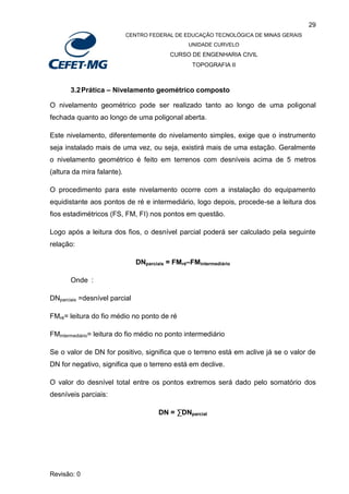 29
CENTRO FEDERAL DE EDUCAÇÃO TECNOLÓGICA DE MINAS GERAIS
UNIDADE CURVELO
CURSO DE ENGENHARIA CIVIL
TOPOGRAFIA II
Revisão: 0
3.2Prática – Nivelamento geométrico composto
O nivelamento geométrico pode ser realizado tanto ao longo de uma poligonal
fechada quanto ao longo de uma poligonal aberta.
Este nivelamento, diferentemente do nivelamento simples, exige que o instrumento
seja instalado mais de uma vez, ou seja, existirá mais de uma estação. Geralmente
o nivelamento geométrico é feito em terrenos com desníveis acima de 5 metros
(altura da mira falante).
O procedimento para este nivelamento ocorre com a instalação do equipamento
equidistante aos pontos de ré e intermediário, logo depois, procede-se a leitura dos
fios estadimétricos (FS, FM, FI) nos pontos em questão.
Logo após a leitura dos fios, o desnível parcial poderá ser calculado pela seguinte
relação:
DNparciais = FMré–FMintermediário
Onde :
DNparciais =desnível parcial
FMré= leitura do fio médio no ponto de ré
FMintermediário= leitura do fio médio no ponto intermediário
Se o valor de DN for positivo, significa que o terreno está em aclive já se o valor de
DN for negativo, significa que o terreno está em declive.
O valor do desnível total entre os pontos extremos será dado pelo somatório dos
desníveis parciais:
DN = ∑DNparcial
 