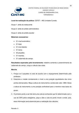 30
CENTRO FEDERAL DE EDUCAÇÃO TECNOLÓGICA DE MINAS GERAIS
UNIDADE CURVELO
CURSO DE ENGENHARIA CIVIL
TOPOGRAFIA II
Revisão: 0
Local de realização da prática: CEFET – MG Unidade Curvelo
Grupo 1: atrás do restaurante
Grupo 2: atrás do prédio administrativo
Grupo 3: atrás do prédio escolar
Materiais necessários:
 01 nível automático;
 01 tripé;
 01 mira falante;
 01 trena;
 05 piquetes;
 01 marreta;
 01 caderneta de campo.
Resultados esperados pelo levantamento: relatório contendo o preenchimento da
caderneta de campo, croqui e cálculo das cotas.
Marcha
1. Finque os 5 piquetes no solo de acordo com o espaçamento determinado pelo
professor.
2. Estacione e instale corretamente o nível a uma posição equidistante dos cinco
pontos demarcados. Meça a altura do instrumento e anote este valor. OBS: Deixe
a altura do instrumento a uma posição confortável para o membro mais baixo do
grupo;
3. O primeiro ponto a ser lido terá uma cota já conhecida que foi determinada com o
uso do GPS pelos estagiários, peça a eles a cota do ponto inicial e anote, pois,
essa informação será essencial para a realização dos cálculos;
 